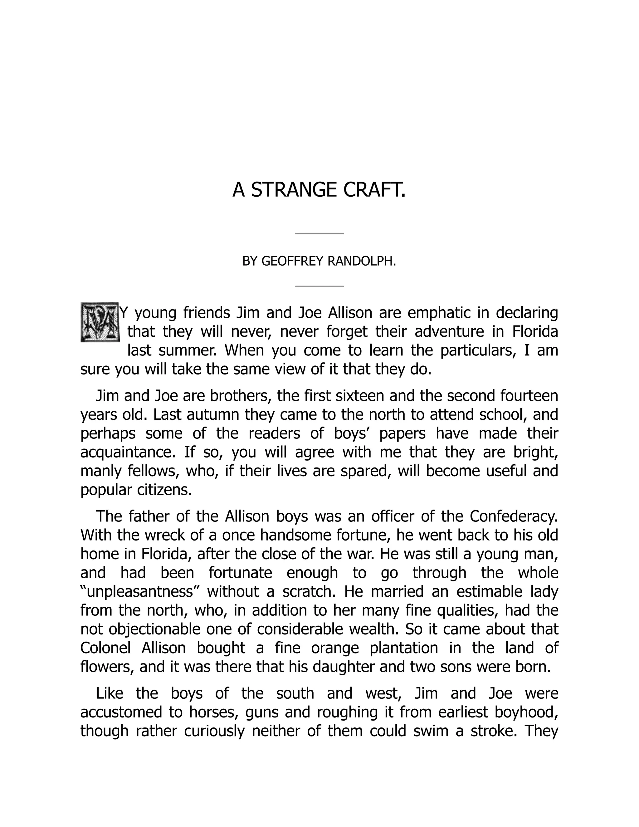 A STRANGE CRAFT.
BY GEOFFREY RANDOLPH.
Y young friends Jim and Joe Allison are emphatic in declaring
that they will never, never forget their adventure in Florida
last summer. When you come to learn the particulars, I am
sure you will take the same view of it that they do.
Jim and Joe are brothers, the first sixteen and the second fourteen
years old. Last autumn they came to the north to attend school, and
perhaps some of the readers of boys’ papers have made their
acquaintance. If so, you will agree with me that they are bright,
manly fellows, who, if their lives are spared, will become useful and
popular citizens.
The father of the Allison boys was an officer of the Confederacy.
With the wreck of a once handsome fortune, he went back to his old
home in Florida, after the close of the war. He was still a young man,
and had been fortunate enough to go through the whole
“unpleasantness” without a scratch. He married an estimable lady
from the north, who, in addition to her many fine qualities, had the
not objectionable one of considerable wealth. So it came about that
Colonel Allison bought a fine orange plantation in the land of
flowers, and it was there that his daughter and two sons were born.
Like the boys of the south and west, Jim and Joe were
accustomed to horses, guns and roughing it from earliest boyhood,
though rather curiously neither of them could swim a stroke. They
 