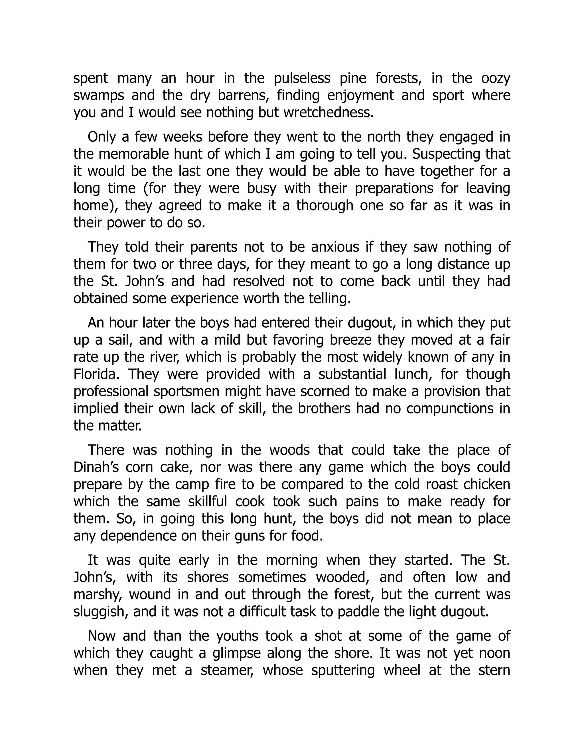 spent many an hour in the pulseless pine forests, in the oozy
swamps and the dry barrens, finding enjoyment and sport where
you and I would see nothing but wretchedness.
Only a few weeks before they went to the north they engaged in
the memorable hunt of which I am going to tell you. Suspecting that
it would be the last one they would be able to have together for a
long time (for they were busy with their preparations for leaving
home), they agreed to make it a thorough one so far as it was in
their power to do so.
They told their parents not to be anxious if they saw nothing of
them for two or three days, for they meant to go a long distance up
the St. John’s and had resolved not to come back until they had
obtained some experience worth the telling.
An hour later the boys had entered their dugout, in which they put
up a sail, and with a mild but favoring breeze they moved at a fair
rate up the river, which is probably the most widely known of any in
Florida. They were provided with a substantial lunch, for though
professional sportsmen might have scorned to make a provision that
implied their own lack of skill, the brothers had no compunctions in
the matter.
There was nothing in the woods that could take the place of
Dinah’s corn cake, nor was there any game which the boys could
prepare by the camp fire to be compared to the cold roast chicken
which the same skillful cook took such pains to make ready for
them. So, in going this long hunt, the boys did not mean to place
any dependence on their guns for food.
It was quite early in the morning when they started. The St.
John’s, with its shores sometimes wooded, and often low and
marshy, wound in and out through the forest, but the current was
sluggish, and it was not a difficult task to paddle the light dugout.
Now and than the youths took a shot at some of the game of
which they caught a glimpse along the shore. It was not yet noon
when they met a steamer, whose sputtering wheel at the stern
 