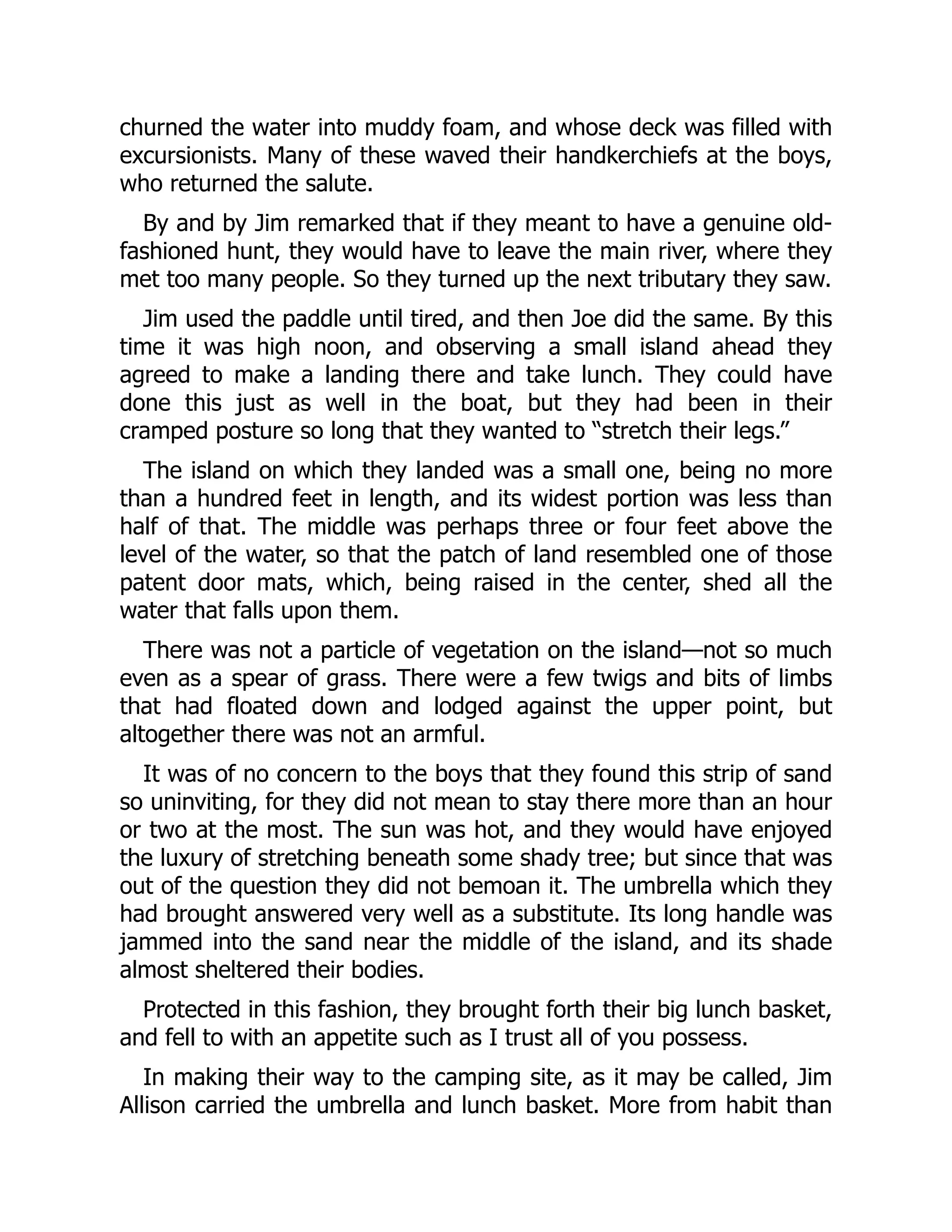 churned the water into muddy foam, and whose deck was filled with
excursionists. Many of these waved their handkerchiefs at the boys,
who returned the salute.
By and by Jim remarked that if they meant to have a genuine old-
fashioned hunt, they would have to leave the main river, where they
met too many people. So they turned up the next tributary they saw.
Jim used the paddle until tired, and then Joe did the same. By this
time it was high noon, and observing a small island ahead they
agreed to make a landing there and take lunch. They could have
done this just as well in the boat, but they had been in their
cramped posture so long that they wanted to “stretch their legs.”
The island on which they landed was a small one, being no more
than a hundred feet in length, and its widest portion was less than
half of that. The middle was perhaps three or four feet above the
level of the water, so that the patch of land resembled one of those
patent door mats, which, being raised in the center, shed all the
water that falls upon them.
There was not a particle of vegetation on the island—not so much
even as a spear of grass. There were a few twigs and bits of limbs
that had floated down and lodged against the upper point, but
altogether there was not an armful.
It was of no concern to the boys that they found this strip of sand
so uninviting, for they did not mean to stay there more than an hour
or two at the most. The sun was hot, and they would have enjoyed
the luxury of stretching beneath some shady tree; but since that was
out of the question they did not bemoan it. The umbrella which they
had brought answered very well as a substitute. Its long handle was
jammed into the sand near the middle of the island, and its shade
almost sheltered their bodies.
Protected in this fashion, they brought forth their big lunch basket,
and fell to with an appetite such as I trust all of you possess.
In making their way to the camping site, as it may be called, Jim
Allison carried the umbrella and lunch basket. More from habit than
 