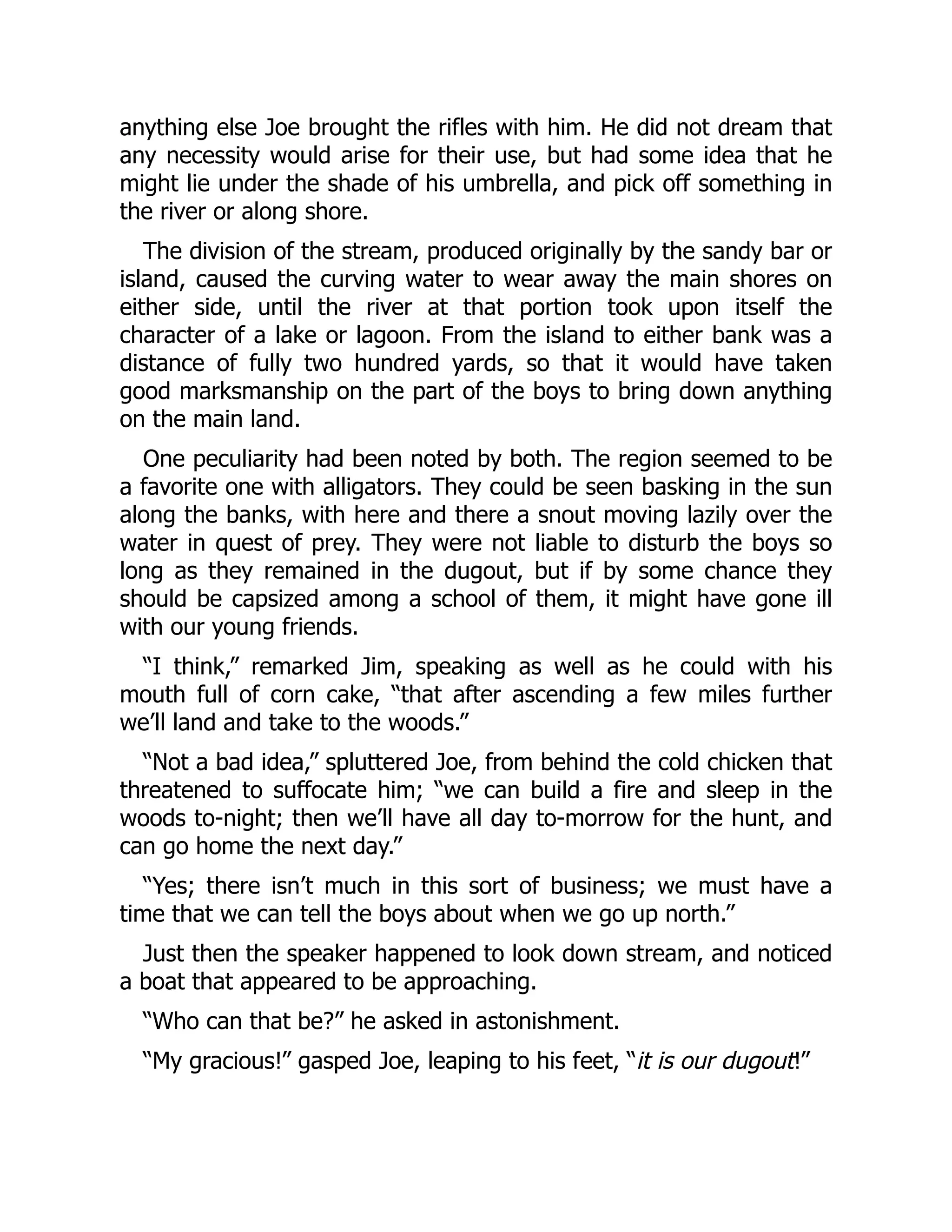 anything else Joe brought the rifles with him. He did not dream that
any necessity would arise for their use, but had some idea that he
might lie under the shade of his umbrella, and pick off something in
the river or along shore.
The division of the stream, produced originally by the sandy bar or
island, caused the curving water to wear away the main shores on
either side, until the river at that portion took upon itself the
character of a lake or lagoon. From the island to either bank was a
distance of fully two hundred yards, so that it would have taken
good marksmanship on the part of the boys to bring down anything
on the main land.
One peculiarity had been noted by both. The region seemed to be
a favorite one with alligators. They could be seen basking in the sun
along the banks, with here and there a snout moving lazily over the
water in quest of prey. They were not liable to disturb the boys so
long as they remained in the dugout, but if by some chance they
should be capsized among a school of them, it might have gone ill
with our young friends.
“I think,” remarked Jim, speaking as well as he could with his
mouth full of corn cake, “that after ascending a few miles further
we’ll land and take to the woods.”
“Not a bad idea,” spluttered Joe, from behind the cold chicken that
threatened to suffocate him; “we can build a fire and sleep in the
woods to-night; then we’ll have all day to-morrow for the hunt, and
can go home the next day.”
“Yes; there isn’t much in this sort of business; we must have a
time that we can tell the boys about when we go up north.”
Just then the speaker happened to look down stream, and noticed
a boat that appeared to be approaching.
“Who can that be?” he asked in astonishment.
“My gracious!” gasped Joe, leaping to his feet, “it is our dugout!”
 