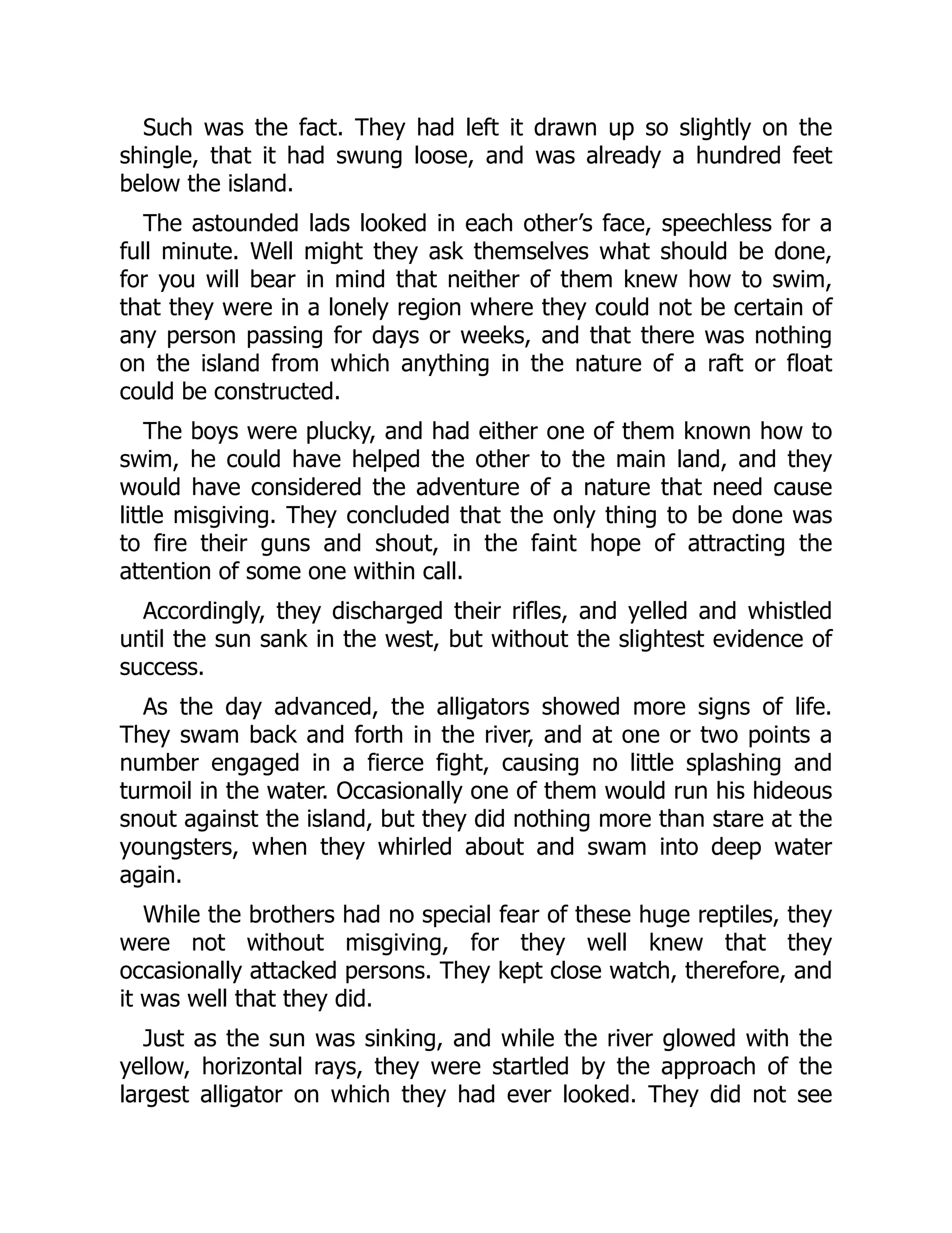 Such was the fact. They had left it drawn up so slightly on the
shingle, that it had swung loose, and was already a hundred feet
below the island.
The astounded lads looked in each other’s face, speechless for a
full minute. Well might they ask themselves what should be done,
for you will bear in mind that neither of them knew how to swim,
that they were in a lonely region where they could not be certain of
any person passing for days or weeks, and that there was nothing
on the island from which anything in the nature of a raft or float
could be constructed.
The boys were plucky, and had either one of them known how to
swim, he could have helped the other to the main land, and they
would have considered the adventure of a nature that need cause
little misgiving. They concluded that the only thing to be done was
to fire their guns and shout, in the faint hope of attracting the
attention of some one within call.
Accordingly, they discharged their rifles, and yelled and whistled
until the sun sank in the west, but without the slightest evidence of
success.
As the day advanced, the alligators showed more signs of life.
They swam back and forth in the river, and at one or two points a
number engaged in a fierce fight, causing no little splashing and
turmoil in the water. Occasionally one of them would run his hideous
snout against the island, but they did nothing more than stare at the
youngsters, when they whirled about and swam into deep water
again.
While the brothers had no special fear of these huge reptiles, they
were not without misgiving, for they well knew that they
occasionally attacked persons. They kept close watch, therefore, and
it was well that they did.
Just as the sun was sinking, and while the river glowed with the
yellow, horizontal rays, they were startled by the approach of the
largest alligator on which they had ever looked. They did not see
 
