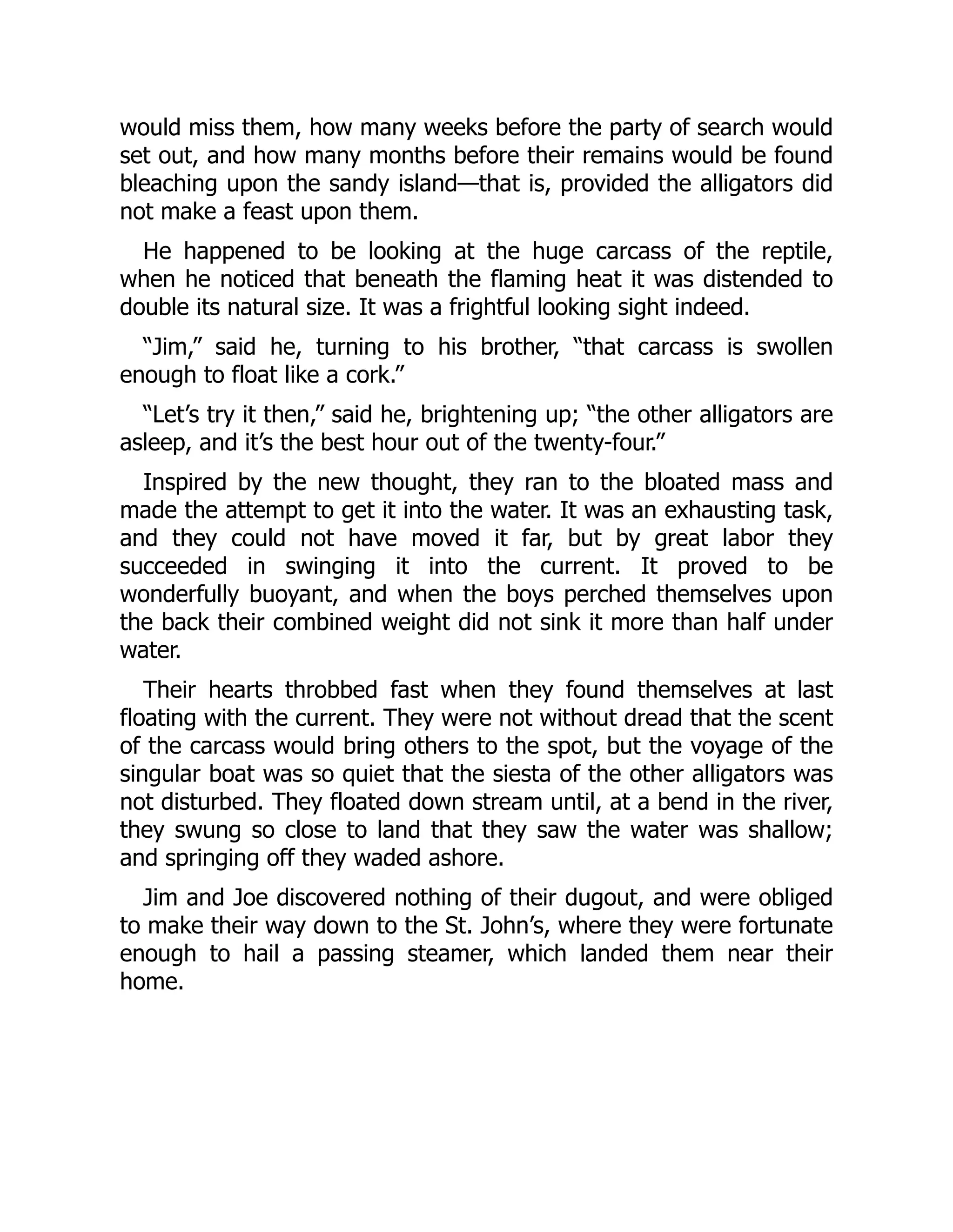 would miss them, how many weeks before the party of search would
set out, and how many months before their remains would be found
bleaching upon the sandy island—that is, provided the alligators did
not make a feast upon them.
He happened to be looking at the huge carcass of the reptile,
when he noticed that beneath the flaming heat it was distended to
double its natural size. It was a frightful looking sight indeed.
“Jim,” said he, turning to his brother, “that carcass is swollen
enough to float like a cork.”
“Let’s try it then,” said he, brightening up; “the other alligators are
asleep, and it’s the best hour out of the twenty-four.”
Inspired by the new thought, they ran to the bloated mass and
made the attempt to get it into the water. It was an exhausting task,
and they could not have moved it far, but by great labor they
succeeded in swinging it into the current. It proved to be
wonderfully buoyant, and when the boys perched themselves upon
the back their combined weight did not sink it more than half under
water.
Their hearts throbbed fast when they found themselves at last
floating with the current. They were not without dread that the scent
of the carcass would bring others to the spot, but the voyage of the
singular boat was so quiet that the siesta of the other alligators was
not disturbed. They floated down stream until, at a bend in the river,
they swung so close to land that they saw the water was shallow;
and springing off they waded ashore.
Jim and Joe discovered nothing of their dugout, and were obliged
to make their way down to the St. John’s, where they were fortunate
enough to hail a passing steamer, which landed them near their
home.
 