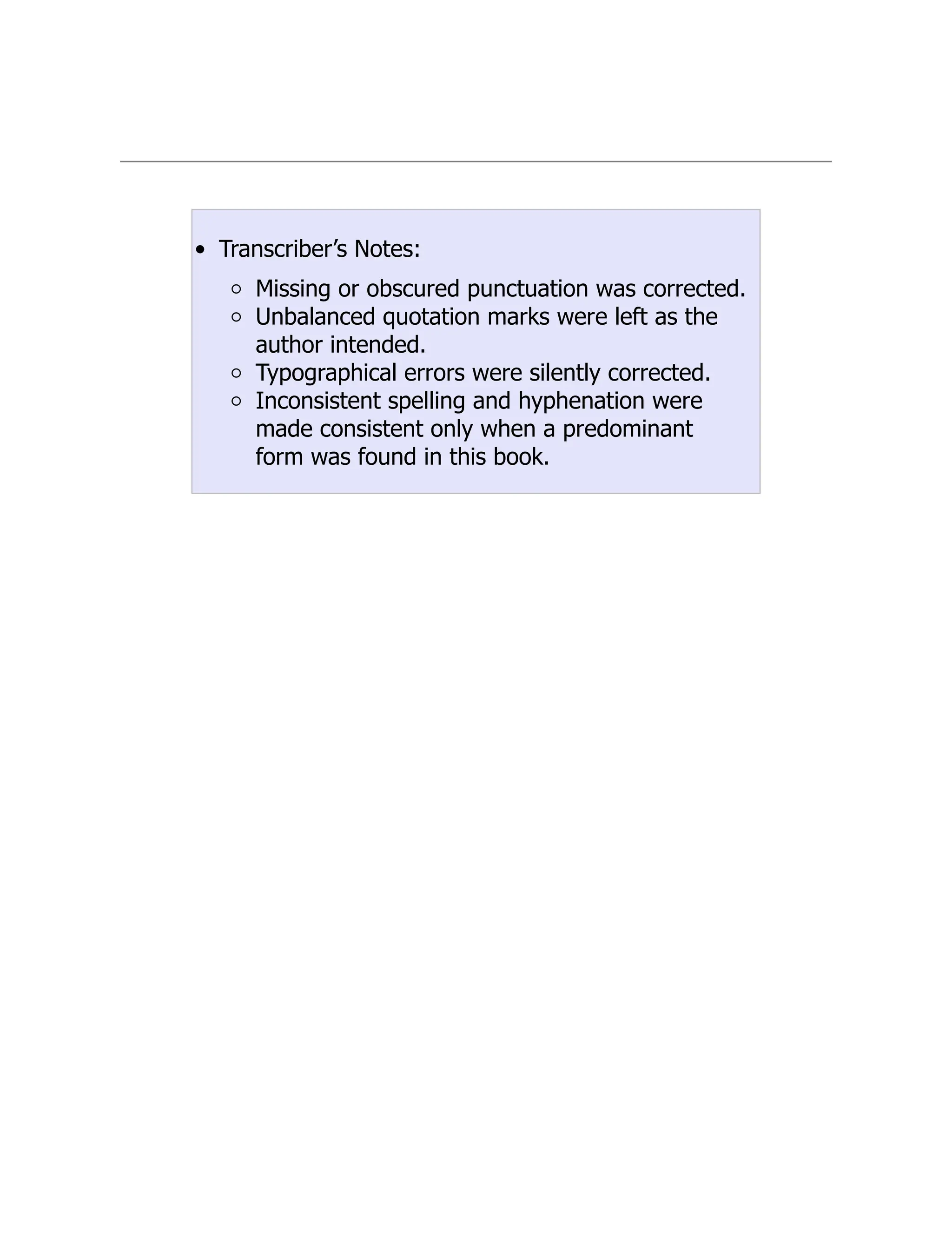 Transcriber’s Notes:
Missing or obscured punctuation was corrected.
Unbalanced quotation marks were left as the
author intended.
Typographical errors were silently corrected.
Inconsistent spelling and hyphenation were
made consistent only when a predominant
form was found in this book.
 