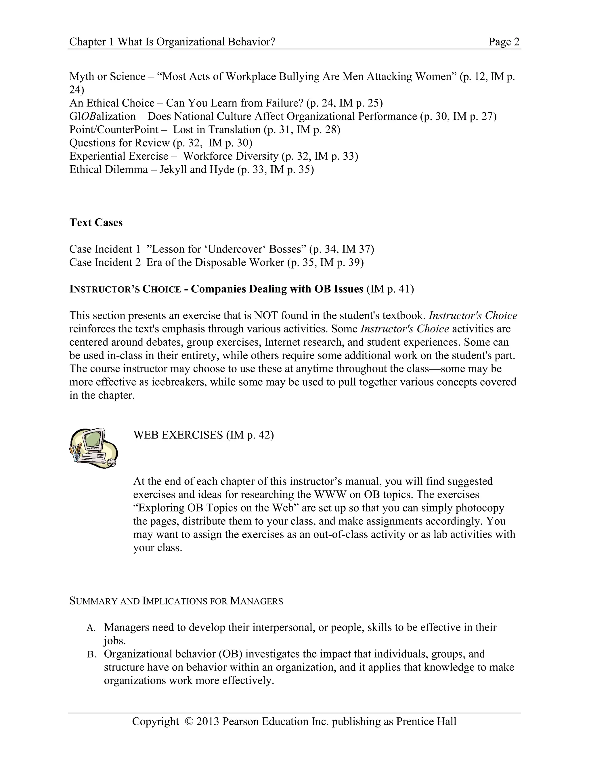 Chapter 1 What Is Organizational Behavior? Page 2
Copyright © 2013 Pearson Education Inc. publishing as Prentice Hall
Myth or Science – “Most Acts of Workplace Bullying Are Men Attacking Women” (p. 12, IM p.
24)
An Ethical Choice – Can You Learn from Failure? (p. 24, IM p. 25)
GlOBalization – Does National Culture Affect Organizational Performance (p. 30, IM p. 27)
Point/CounterPoint – Lost in Translation (p. 31, IM p. 28)
Questions for Review (p. 32, IM p. 30)
Experiential Exercise – Workforce Diversity (p. 32, IM p. 33)
Ethical Dilemma – Jekyll and Hyde (p. 33, IM p. 35)
Text Cases
Case Incident 1 ”Lesson for ‘Undercover‘ Bosses” (p. 34, IM 37)
Case Incident 2 Era of the Disposable Worker (p. 35, IM p. 39)
INSTRUCTOR’S CHOICE - Companies Dealing with OB Issues (IM p. 41)
This section presents an exercise that is NOT found in the student's textbook. Instructor's Choice
reinforces the text's emphasis through various activities. Some Instructor's Choice activities are
centered around debates, group exercises, Internet research, and student experiences. Some can
be used in-class in their entirety, while others require some additional work on the student's part.
The course instructor may choose to use these at anytime throughout the class—some may be
more effective as icebreakers, while some may be used to pull together various concepts covered
in the chapter.
WEB EXERCISES (IM p. 42)
At the end of each chapter of this instructor’s manual, you will find suggested
exercises and ideas for researching the WWW on OB topics. The exercises
“Exploring OB Topics on the Web” are set up so that you can simply photocopy
the pages, distribute them to your class, and make assignments accordingly. You
may want to assign the exercises as an out-of-class activity or as lab activities with
your class.
SUMMARY AND IMPLICATIONS FOR MANAGERS
A. Managers need to develop their interpersonal, or people, skills to be effective in their
jobs.
B. Organizational behavior (OB) investigates the impact that individuals, groups, and
structure have on behavior within an organization, and it applies that knowledge to make
organizations work more effectively.
 