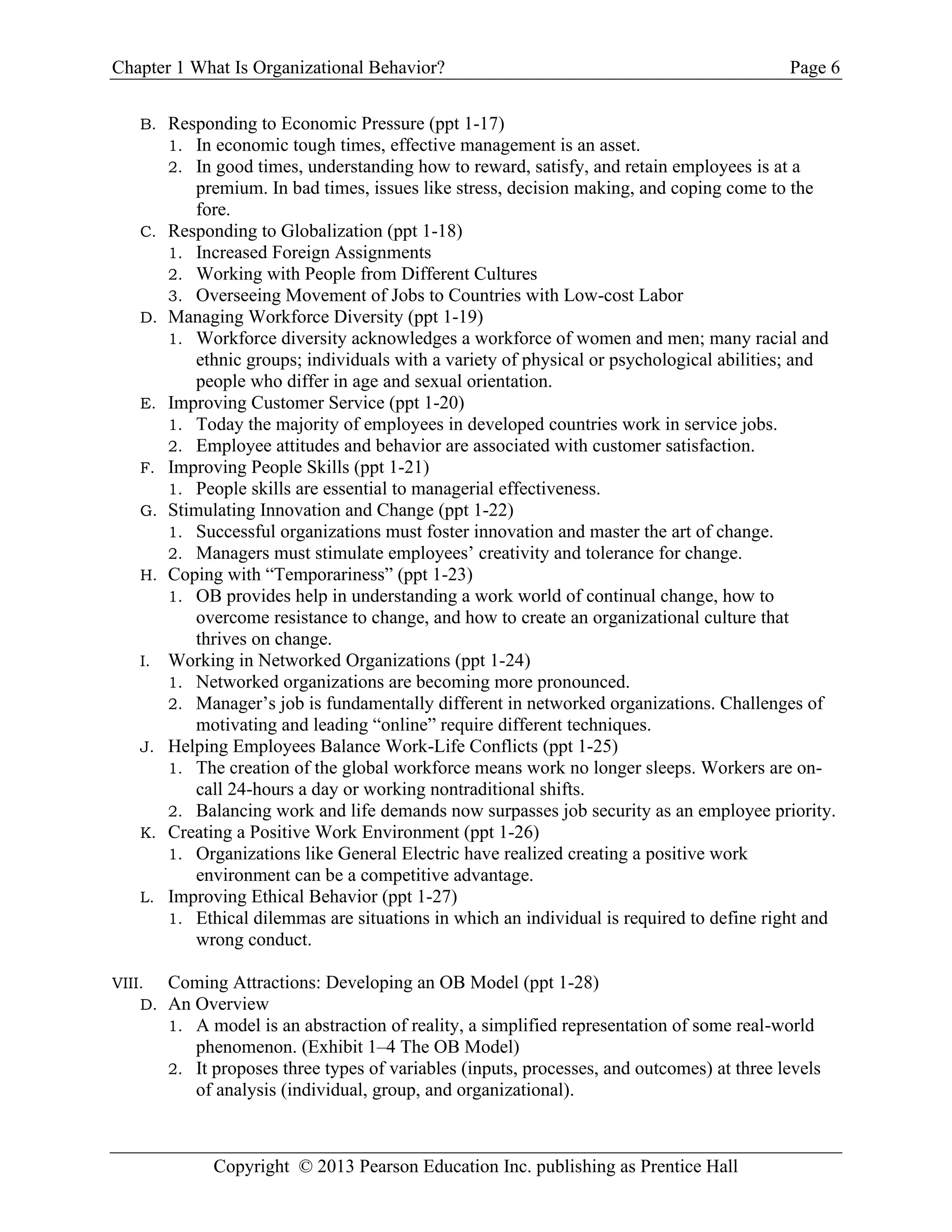 Chapter 1 What Is Organizational Behavior? Page 6
Copyright © 2013 Pearson Education Inc. publishing as Prentice Hall
B. Responding to Economic Pressure (ppt 1-17)
1. In economic tough times, effective management is an asset.
2. In good times, understanding how to reward, satisfy, and retain employees is at a
premium. In bad times, issues like stress, decision making, and coping come to the
fore.
C. Responding to Globalization (ppt 1-18)
1. Increased Foreign Assignments
2. Working with People from Different Cultures
3. Overseeing Movement of Jobs to Countries with Low-cost Labor
D. Managing Workforce Diversity (ppt 1-19)
1. Workforce diversity acknowledges a workforce of women and men; many racial and
ethnic groups; individuals with a variety of physical or psychological abilities; and
people who differ in age and sexual orientation.
E. Improving Customer Service (ppt 1-20)
1. Today the majority of employees in developed countries work in service jobs.
2. Employee attitudes and behavior are associated with customer satisfaction.
F. Improving People Skills (ppt 1-21)
1. People skills are essential to managerial effectiveness.
G. Stimulating Innovation and Change (ppt 1-22)
1. Successful organizations must foster innovation and master the art of change.
2. Managers must stimulate employees’ creativity and tolerance for change.
H. Coping with “Temporariness” (ppt 1-23)
1. OB provides help in understanding a work world of continual change, how to
overcome resistance to change, and how to create an organizational culture that
thrives on change.
I. Working in Networked Organizations (ppt 1-24)
1. Networked organizations are becoming more pronounced.
2. Manager’s job is fundamentally different in networked organizations. Challenges of
motivating and leading “online” require different techniques.
J. Helping Employees Balance Work-Life Conflicts (ppt 1-25)
1. The creation of the global workforce means work no longer sleeps. Workers are on-
call 24-hours a day or working nontraditional shifts.
2. Balancing work and life demands now surpasses job security as an employee priority.
K. Creating a Positive Work Environment (ppt 1-26)
1. Organizations like General Electric have realized creating a positive work
environment can be a competitive advantage.
L. Improving Ethical Behavior (ppt 1-27)
1. Ethical dilemmas are situations in which an individual is required to define right and
wrong conduct.
VIII. Coming Attractions: Developing an OB Model (ppt 1-28)
D. An Overview
1. A model is an abstraction of reality, a simplified representation of some real-world
phenomenon. (Exhibit 1–4 The OB Model)
2. It proposes three types of variables (inputs, processes, and outcomes) at three levels
of analysis (individual, group, and organizational).
 