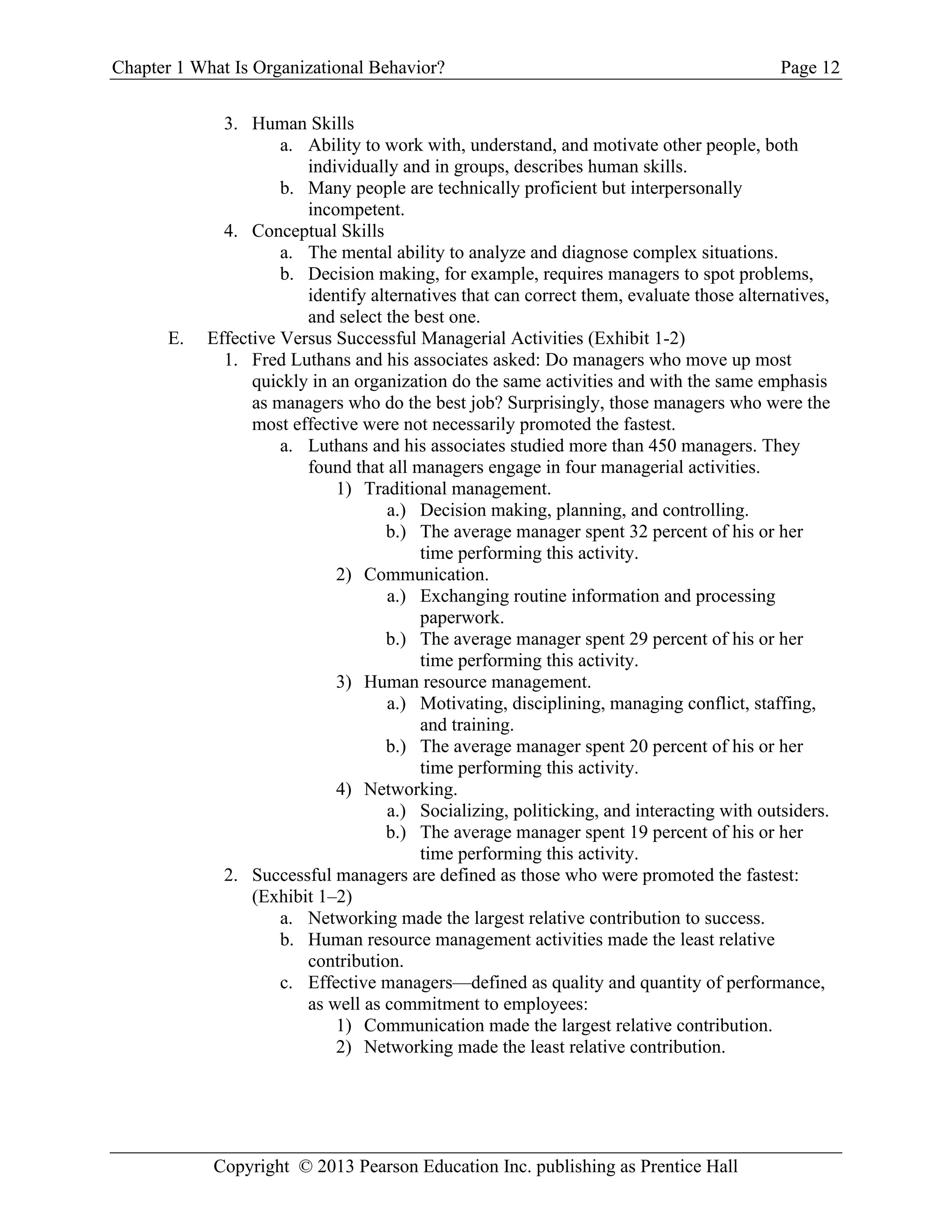 Chapter 1 What Is Organizational Behavior? Page 12
Copyright © 2013 Pearson Education Inc. publishing as Prentice Hall
3. Human Skills
a. Ability to work with, understand, and motivate other people, both
individually and in groups, describes human skills.
b. Many people are technically proficient but interpersonally
incompetent.
4. Conceptual Skills
a. The mental ability to analyze and diagnose complex situations.
b. Decision making, for example, requires managers to spot problems,
identify alternatives that can correct them, evaluate those alternatives,
and select the best one.
E. Effective Versus Successful Managerial Activities (Exhibit 1-2)
1. Fred Luthans and his associates asked: Do managers who move up most
quickly in an organization do the same activities and with the same emphasis
as managers who do the best job? Surprisingly, those managers who were the
most effective were not necessarily promoted the fastest.
a. Luthans and his associates studied more than 450 managers. They
found that all managers engage in four managerial activities.
1) Traditional management.
a.) Decision making, planning, and controlling.
b.) The average manager spent 32 percent of his or her
time performing this activity.
2) Communication.
a.) Exchanging routine information and processing
paperwork.
b.) The average manager spent 29 percent of his or her
time performing this activity.
3) Human resource management.
a.) Motivating, disciplining, managing conflict, staffing,
and training.
b.) The average manager spent 20 percent of his or her
time performing this activity.
4) Networking.
a.) Socializing, politicking, and interacting with outsiders.
b.) The average manager spent 19 percent of his or her
time performing this activity.
2. Successful managers are defined as those who were promoted the fastest:
(Exhibit 1–2)
a. Networking made the largest relative contribution to success.
b. Human resource management activities made the least relative
contribution.
c. Effective managers—defined as quality and quantity of performance,
as well as commitment to employees:
1) Communication made the largest relative contribution.
2) Networking made the least relative contribution.
 