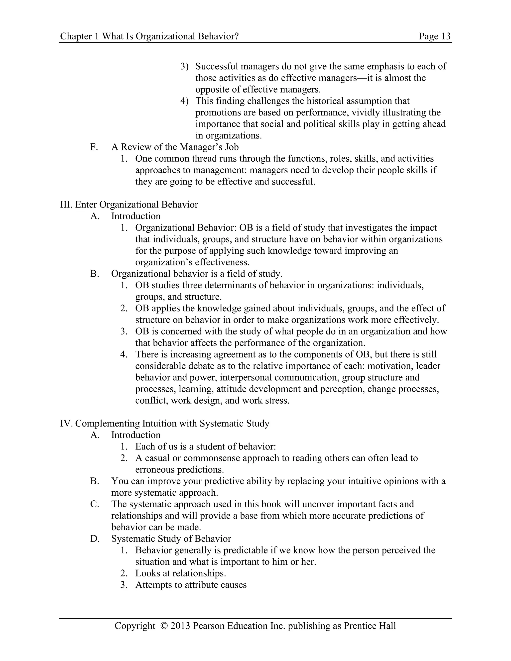 Chapter 1 What Is Organizational Behavior? Page 13
Copyright © 2013 Pearson Education Inc. publishing as Prentice Hall
3) Successful managers do not give the same emphasis to each of
those activities as do effective managers—it is almost the
opposite of effective managers.
4) This finding challenges the historical assumption that
promotions are based on performance, vividly illustrating the
importance that social and political skills play in getting ahead
in organizations.
F. A Review of the Manager’s Job
1. One common thread runs through the functions, roles, skills, and activities
approaches to management: managers need to develop their people skills if
they are going to be effective and successful.
III. Enter Organizational Behavior
A. Introduction
1. Organizational Behavior: OB is a field of study that investigates the impact
that individuals, groups, and structure have on behavior within organizations
for the purpose of applying such knowledge toward improving an
organization’s effectiveness.
B. Organizational behavior is a field of study.
1. OB studies three determinants of behavior in organizations: individuals,
groups, and structure.
2. OB applies the knowledge gained about individuals, groups, and the effect of
structure on behavior in order to make organizations work more effectively.
3. OB is concerned with the study of what people do in an organization and how
that behavior affects the performance of the organization.
4. There is increasing agreement as to the components of OB, but there is still
considerable debate as to the relative importance of each: motivation, leader
behavior and power, interpersonal communication, group structure and
processes, learning, attitude development and perception, change processes,
conflict, work design, and work stress.
IV. Complementing Intuition with Systematic Study
A. Introduction
1. Each of us is a student of behavior:
2. A casual or commonsense approach to reading others can often lead to
erroneous predictions.
B. You can improve your predictive ability by replacing your intuitive opinions with a
more systematic approach.
C. The systematic approach used in this book will uncover important facts and
relationships and will provide a base from which more accurate predictions of
behavior can be made.
D. Systematic Study of Behavior
1. Behavior generally is predictable if we know how the person perceived the
situation and what is important to him or her.
2. Looks at relationships.
3. Attempts to attribute causes
 