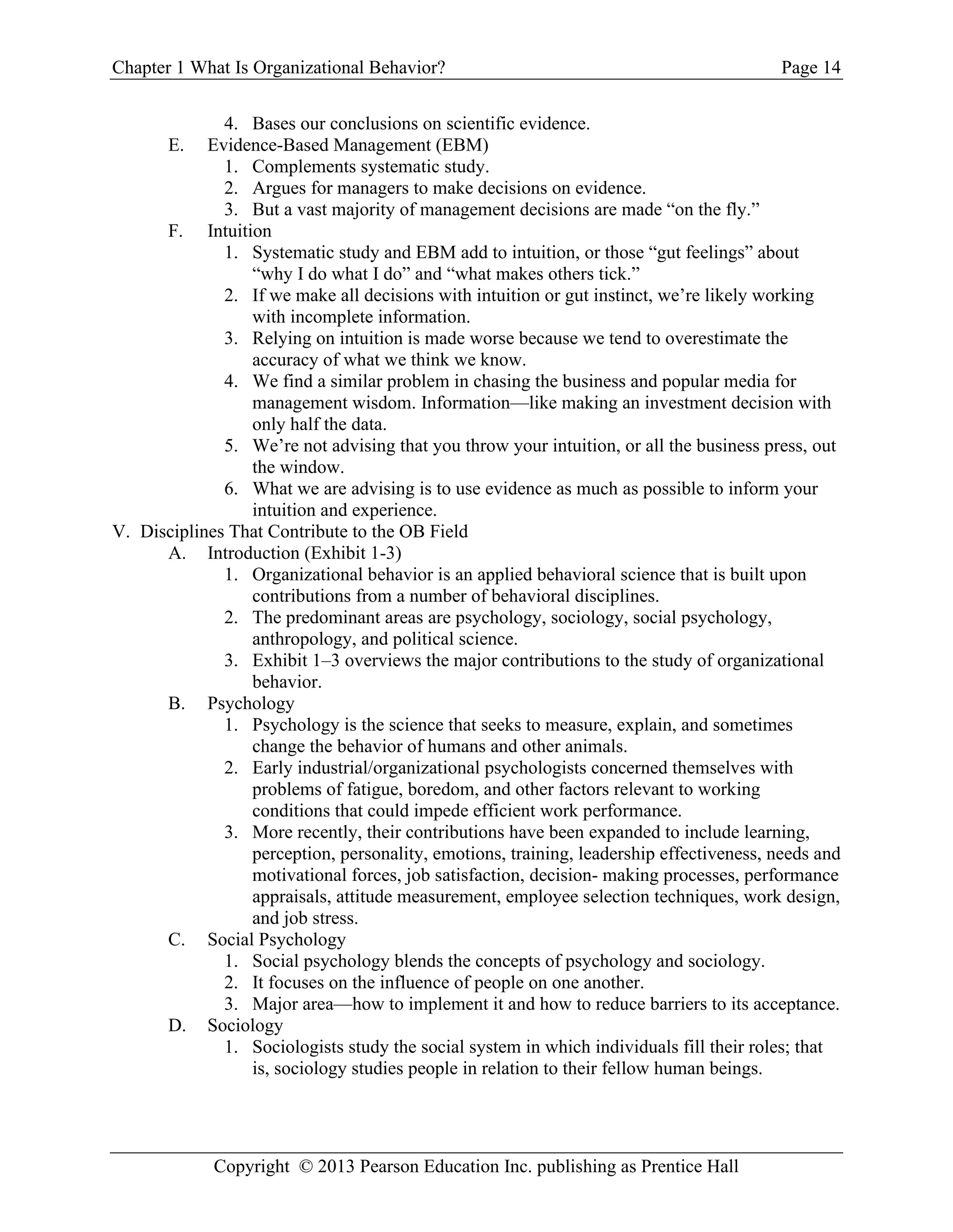 Chapter 1 What Is Organizational Behavior? Page 14
Copyright © 2013 Pearson Education Inc. publishing as Prentice Hall
4. Bases our conclusions on scientific evidence.
E. Evidence-Based Management (EBM)
1. Complements systematic study.
2. Argues for managers to make decisions on evidence.
3. But a vast majority of management decisions are made “on the fly.”
F. Intuition
1. Systematic study and EBM add to intuition, or those “gut feelings” about
“why I do what I do” and “what makes others tick.”
2. If we make all decisions with intuition or gut instinct, we’re likely working
with incomplete information.
3. Relying on intuition is made worse because we tend to overestimate the
accuracy of what we think we know.
4. We find a similar problem in chasing the business and popular media for
management wisdom. Information—like making an investment decision with
only half the data.
5. We’re not advising that you throw your intuition, or all the business press, out
the window.
6. What we are advising is to use evidence as much as possible to inform your
intuition and experience.
V. Disciplines That Contribute to the OB Field
A. Introduction (Exhibit 1-3)
1. Organizational behavior is an applied behavioral science that is built upon
contributions from a number of behavioral disciplines.
2. The predominant areas are psychology, sociology, social psychology,
anthropology, and political science.
3. Exhibit 1–3 overviews the major contributions to the study of organizational
behavior.
B. Psychology
1. Psychology is the science that seeks to measure, explain, and sometimes
change the behavior of humans and other animals.
2. Early industrial/organizational psychologists concerned themselves with
problems of fatigue, boredom, and other factors relevant to working
conditions that could impede efficient work performance.
3. More recently, their contributions have been expanded to include learning,
perception, personality, emotions, training, leadership effectiveness, needs and
motivational forces, job satisfaction, decision- making processes, performance
appraisals, attitude measurement, employee selection techniques, work design,
and job stress.
C. Social Psychology
1. Social psychology blends the concepts of psychology and sociology.
2. It focuses on the influence of people on one another.
3. Major area—how to implement it and how to reduce barriers to its acceptance.
D. Sociology
1. Sociologists study the social system in which individuals fill their roles; that
is, sociology studies people in relation to their fellow human beings.
 