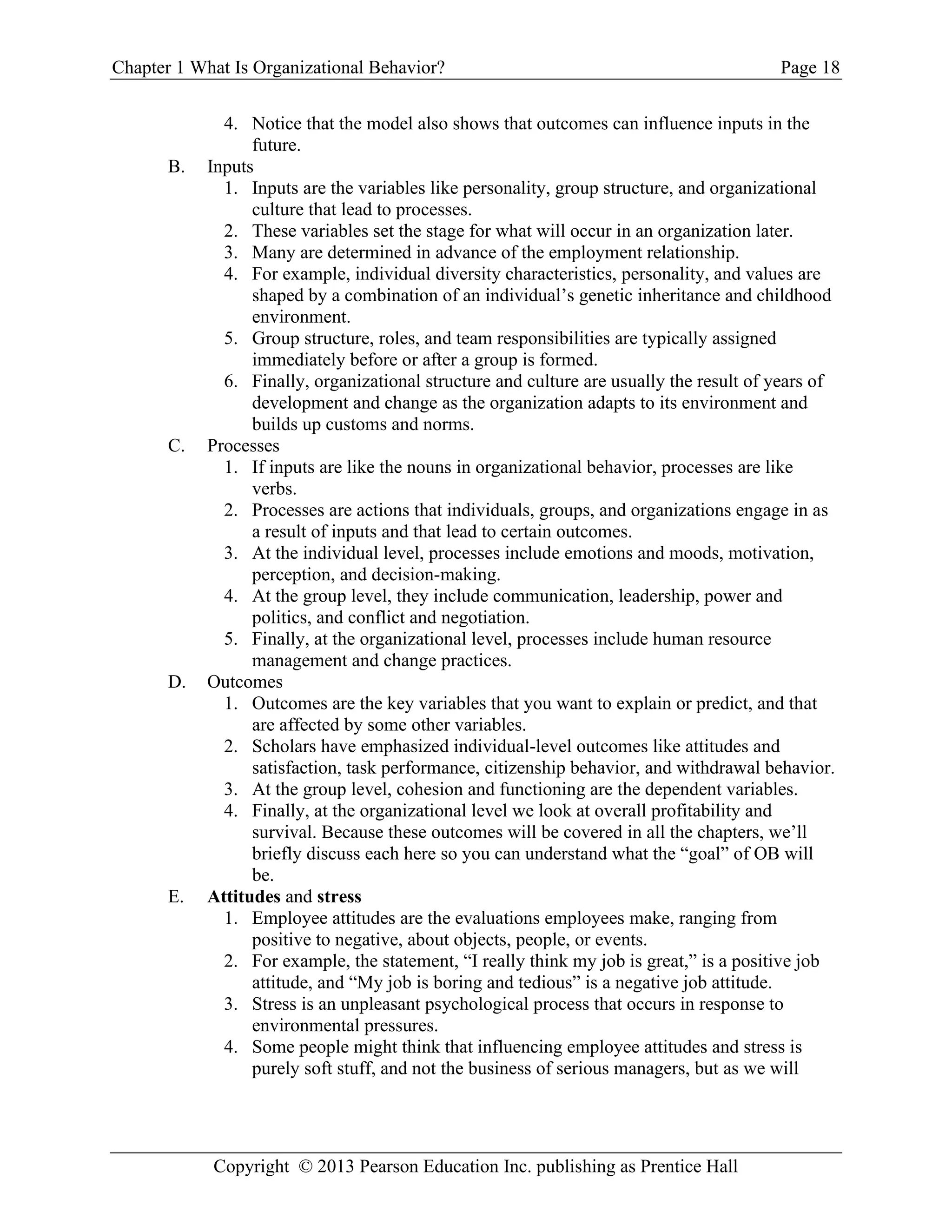 Chapter 1 What Is Organizational Behavior? Page 18
Copyright © 2013 Pearson Education Inc. publishing as Prentice Hall
4. Notice that the model also shows that outcomes can influence inputs in the
future.
B. Inputs
1. Inputs are the variables like personality, group structure, and organizational
culture that lead to processes.
2. These variables set the stage for what will occur in an organization later.
3. Many are determined in advance of the employment relationship.
4. For example, individual diversity characteristics, personality, and values are
shaped by a combination of an individual’s genetic inheritance and childhood
environment.
5. Group structure, roles, and team responsibilities are typically assigned
immediately before or after a group is formed.
6. Finally, organizational structure and culture are usually the result of years of
development and change as the organization adapts to its environment and
builds up customs and norms.
C. Processes
1. If inputs are like the nouns in organizational behavior, processes are like
verbs.
2. Processes are actions that individuals, groups, and organizations engage in as
a result of inputs and that lead to certain outcomes.
3. At the individual level, processes include emotions and moods, motivation,
perception, and decision-making.
4. At the group level, they include communication, leadership, power and
politics, and conflict and negotiation.
5. Finally, at the organizational level, processes include human resource
management and change practices.
D. Outcomes
1. Outcomes are the key variables that you want to explain or predict, and that
are affected by some other variables.
2. Scholars have emphasized individual-level outcomes like attitudes and
satisfaction, task performance, citizenship behavior, and withdrawal behavior.
3. At the group level, cohesion and functioning are the dependent variables.
4. Finally, at the organizational level we look at overall profitability and
survival. Because these outcomes will be covered in all the chapters, we’ll
briefly discuss each here so you can understand what the “goal” of OB will
be.
E. Attitudes and stress
1. Employee attitudes are the evaluations employees make, ranging from
positive to negative, about objects, people, or events.
2. For example, the statement, “I really think my job is great,” is a positive job
attitude, and “My job is boring and tedious” is a negative job attitude.
3. Stress is an unpleasant psychological process that occurs in response to
environmental pressures.
4. Some people might think that influencing employee attitudes and stress is
purely soft stuff, and not the business of serious managers, but as we will
 