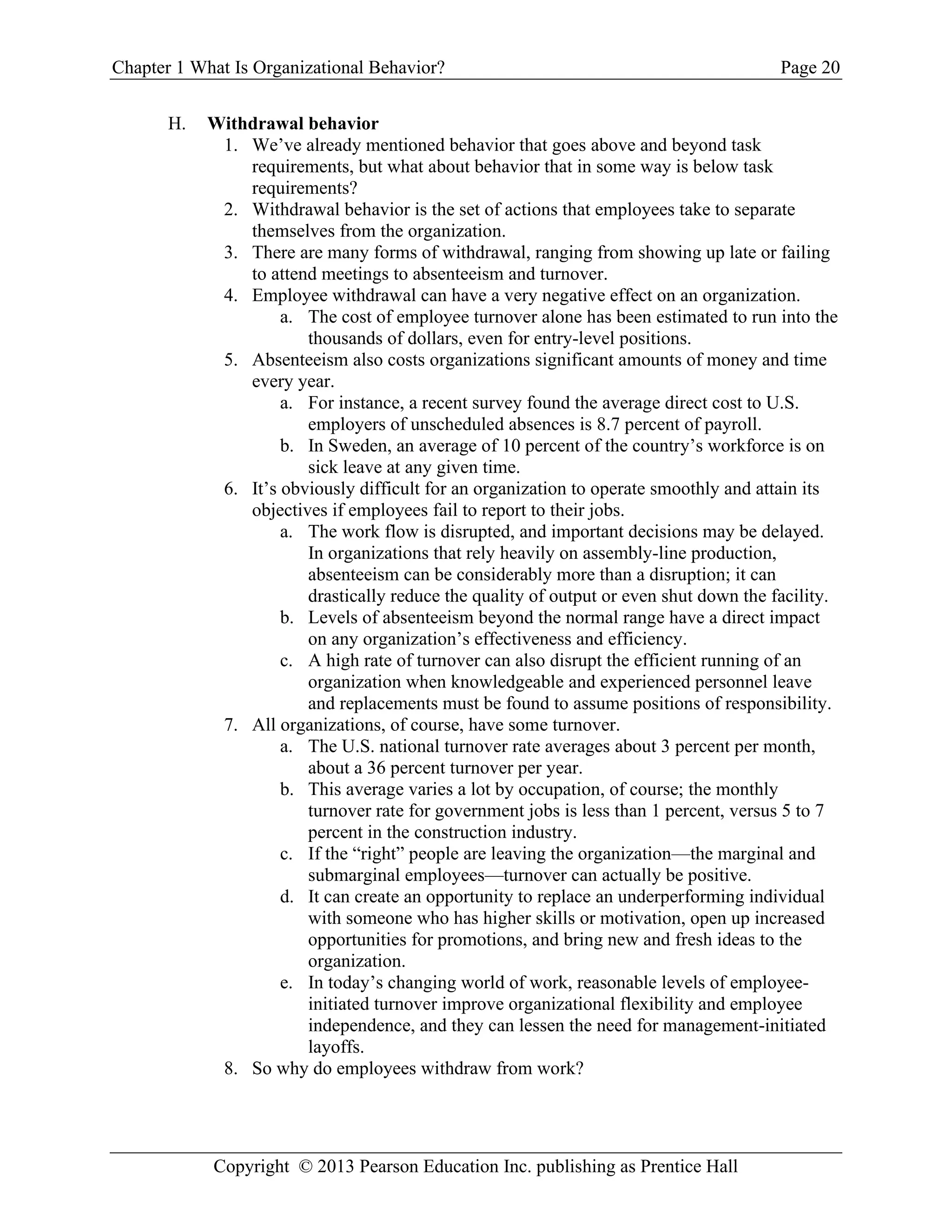 Chapter 1 What Is Organizational Behavior? Page 20
Copyright © 2013 Pearson Education Inc. publishing as Prentice Hall
H. Withdrawal behavior
1. We’ve already mentioned behavior that goes above and beyond task
requirements, but what about behavior that in some way is below task
requirements?
2. Withdrawal behavior is the set of actions that employees take to separate
themselves from the organization.
3. There are many forms of withdrawal, ranging from showing up late or failing
to attend meetings to absenteeism and turnover.
4. Employee withdrawal can have a very negative effect on an organization.
a. The cost of employee turnover alone has been estimated to run into the
thousands of dollars, even for entry-level positions.
5. Absenteeism also costs organizations significant amounts of money and time
every year.
a. For instance, a recent survey found the average direct cost to U.S.
employers of unscheduled absences is 8.7 percent of payroll.
b. In Sweden, an average of 10 percent of the country’s workforce is on
sick leave at any given time.
6. It’s obviously difficult for an organization to operate smoothly and attain its
objectives if employees fail to report to their jobs.
a. The work flow is disrupted, and important decisions may be delayed.
In organizations that rely heavily on assembly-line production,
absenteeism can be considerably more than a disruption; it can
drastically reduce the quality of output or even shut down the facility.
b. Levels of absenteeism beyond the normal range have a direct impact
on any organization’s effectiveness and efficiency.
c. A high rate of turnover can also disrupt the efficient running of an
organization when knowledgeable and experienced personnel leave
and replacements must be found to assume positions of responsibility.
7. All organizations, of course, have some turnover.
a. The U.S. national turnover rate averages about 3 percent per month,
about a 36 percent turnover per year.
b. This average varies a lot by occupation, of course; the monthly
turnover rate for government jobs is less than 1 percent, versus 5 to 7
percent in the construction industry.
c. If the “right” people are leaving the organization—the marginal and
submarginal employees—turnover can actually be positive.
d. It can create an opportunity to replace an underperforming individual
with someone who has higher skills or motivation, open up increased
opportunities for promotions, and bring new and fresh ideas to the
organization.
e. In today’s changing world of work, reasonable levels of employee-
initiated turnover improve organizational flexibility and employee
independence, and they can lessen the need for management-initiated
layoffs.
8. So why do employees withdraw from work?
 