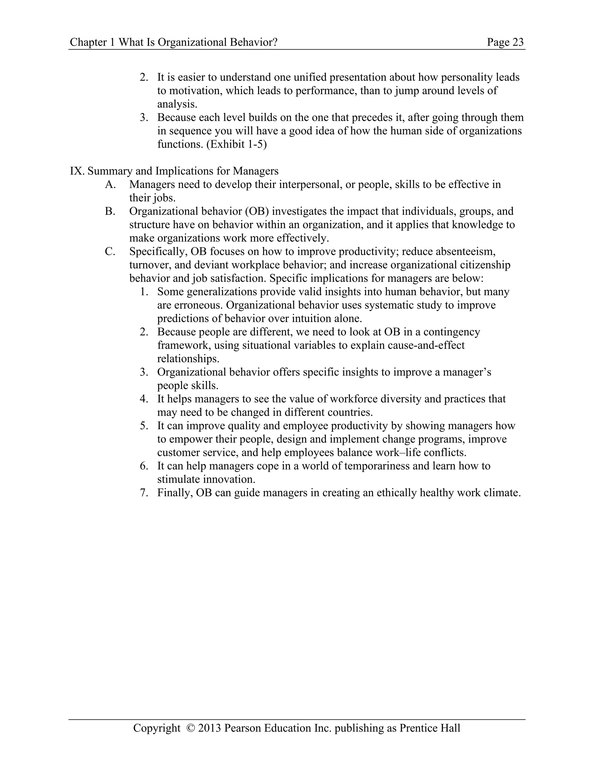 Chapter 1 What Is Organizational Behavior? Page 23
Copyright © 2013 Pearson Education Inc. publishing as Prentice Hall
2. It is easier to understand one unified presentation about how personality leads
to motivation, which leads to performance, than to jump around levels of
analysis.
3. Because each level builds on the one that precedes it, after going through them
in sequence you will have a good idea of how the human side of organizations
functions. (Exhibit 1-5)
IX. Summary and Implications for Managers
A. Managers need to develop their interpersonal, or people, skills to be effective in
their jobs.
B. Organizational behavior (OB) investigates the impact that individuals, groups, and
structure have on behavior within an organization, and it applies that knowledge to
make organizations work more effectively.
C. Specifically, OB focuses on how to improve productivity; reduce absenteeism,
turnover, and deviant workplace behavior; and increase organizational citizenship
behavior and job satisfaction. Specific implications for managers are below:
1. Some generalizations provide valid insights into human behavior, but many
are erroneous. Organizational behavior uses systematic study to improve
predictions of behavior over intuition alone.
2. Because people are different, we need to look at OB in a contingency
framework, using situational variables to explain cause-and-effect
relationships.
3. Organizational behavior offers specific insights to improve a manager’s
people skills.
4. It helps managers to see the value of workforce diversity and practices that
may need to be changed in different countries.
5. It can improve quality and employee productivity by showing managers how
to empower their people, design and implement change programs, improve
customer service, and help employees balance work–life conflicts.
6. It can help managers cope in a world of temporariness and learn how to
stimulate innovation.
7. Finally, OB can guide managers in creating an ethically healthy work climate.
 