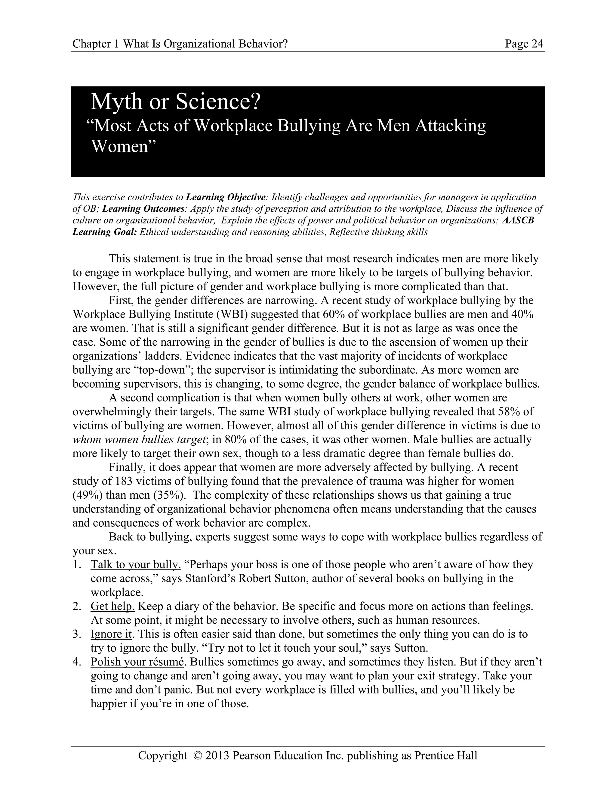Chapter 1 What Is Organizational Behavior? Page 24
Copyright © 2013 Pearson Education Inc. publishing as Prentice Hall
Myth or Science?
“Most Acts of Workplace Bullying Are Men Attacking
Women”
This exercise contributes to Learning Objective: Identify challenges and opportunities for managers in application
of OB; Learning Outcomes: Apply the study of perception and attribution to the workplace, Discuss the influence of
culture on organizational behavior, Explain the effects of power and political behavior on organizations; AASCB
Learning Goal: Ethical understanding and reasoning abilities, Reflective thinking skills
This statement is true in the broad sense that most research indicates men are more likely
to engage in workplace bullying, and women are more likely to be targets of bullying behavior.
However, the full picture of gender and workplace bullying is more complicated than that.
First, the gender differences are narrowing. A recent study of workplace bullying by the
Workplace Bullying Institute (WBI) suggested that 60% of workplace bullies are men and 40%
are women. That is still a significant gender difference. But it is not as large as was once the
case. Some of the narrowing in the gender of bullies is due to the ascension of women up their
organizations’ ladders. Evidence indicates that the vast majority of incidents of workplace
bullying are “top-down”; the supervisor is intimidating the subordinate. As more women are
becoming supervisors, this is changing, to some degree, the gender balance of workplace bullies.
A second complication is that when women bully others at work, other women are
overwhelmingly their targets. The same WBI study of workplace bullying revealed that 58% of
victims of bullying are women. However, almost all of this gender difference in victims is due to
whom women bullies target; in 80% of the cases, it was other women. Male bullies are actually
more likely to target their own sex, though to a less dramatic degree than female bullies do.
Finally, it does appear that women are more adversely affected by bullying. A recent
study of 183 victims of bullying found that the prevalence of trauma was higher for women
(49%) than men (35%). The complexity of these relationships shows us that gaining a true
understanding of organizational behavior phenomena often means understanding that the causes
and consequences of work behavior are complex.
Back to bullying, experts suggest some ways to cope with workplace bullies regardless of
your sex.
1. Talk to your bully. “Perhaps your boss is one of those people who aren’t aware of how they
come across,” says Stanford’s Robert Sutton, author of several books on bullying in the
workplace.
2. Get help. Keep a diary of the behavior. Be specific and focus more on actions than feelings.
At some point, it might be necessary to involve others, such as human resources.
3. Ignore it. This is often easier said than done, but sometimes the only thing you can do is to
try to ignore the bully. “Try not to let it touch your soul,” says Sutton.
4. Polish your résumé. Bullies sometimes go away, and sometimes they listen. But if they aren’t
going to change and aren’t going away, you may want to plan your exit strategy. Take your
time and don’t panic. But not every workplace is filled with bullies, and you’ll likely be
happier if you’re in one of those.
 
