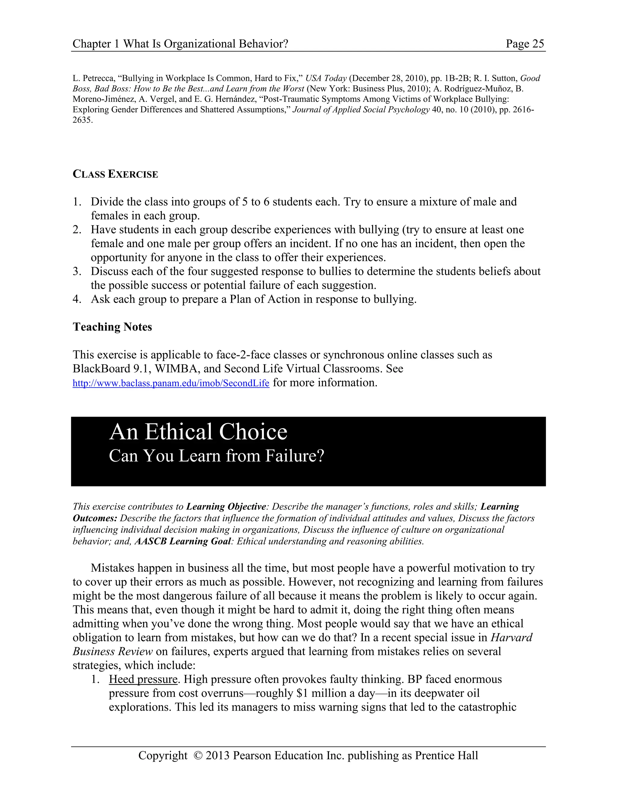 Chapter 1 What Is Organizational Behavior? Page 25
Copyright © 2013 Pearson Education Inc. publishing as Prentice Hall
L. Petrecca, “Bullying in Workplace Is Common, Hard to Fix,” USA Today (December 28, 2010), pp. 1B-2B; R. I. Sutton, Good
Boss, Bad Boss: How to Be the Best...and Learn from the Worst (New York: Business Plus, 2010); A. Rodríguez-Muñoz, B.
Moreno-Jiménez, A. Vergel, and E. G. Hernández, “Post-Traumatic Symptoms Among Victims of Workplace Bullying:
Exploring Gender Differences and Shattered Assumptions,” Journal of Applied Social Psychology 40, no. 10 (2010), pp. 2616-
2635.
CLASS EXERCISE
1. Divide the class into groups of 5 to 6 students each. Try to ensure a mixture of male and
females in each group.
2. Have students in each group describe experiences with bullying (try to ensure at least one
female and one male per group offers an incident. If no one has an incident, then open the
opportunity for anyone in the class to offer their experiences.
3. Discuss each of the four suggested response to bullies to determine the students beliefs about
the possible success or potential failure of each suggestion.
4. Ask each group to prepare a Plan of Action in response to bullying.
Teaching Notes
This exercise is applicable to face-2-face classes or synchronous online classes such as
BlackBoard 9.1, WIMBA, and Second Life Virtual Classrooms. See
http://www.baclass.panam.edu/imob/SecondLife for more information.
An Ethical Choice
Can You Learn from Failure?
This exercise contributes to Learning Objective: Describe the manager’s functions, roles and skills; Learning
Outcomes: Describe the factors that influence the formation of individual attitudes and values, Discuss the factors
influencing individual decision making in organizations, Discuss the influence of culture on organizational
behavior; and, AASCB Learning Goal: Ethical understanding and reasoning abilities.
Mistakes happen in business all the time, but most people have a powerful motivation to try
to cover up their errors as much as possible. However, not recognizing and learning from failures
might be the most dangerous failure of all because it means the problem is likely to occur again.
This means that, even though it might be hard to admit it, doing the right thing often means
admitting when you’ve done the wrong thing. Most people would say that we have an ethical
obligation to learn from mistakes, but how can we do that? In a recent special issue in Harvard
Business Review on failures, experts argued that learning from mistakes relies on several
strategies, which include:
1. Heed pressure. High pressure often provokes faulty thinking. BP faced enormous
pressure from cost overruns—roughly $1 million a day—in its deepwater oil
explorations. This led its managers to miss warning signs that led to the catastrophic
 