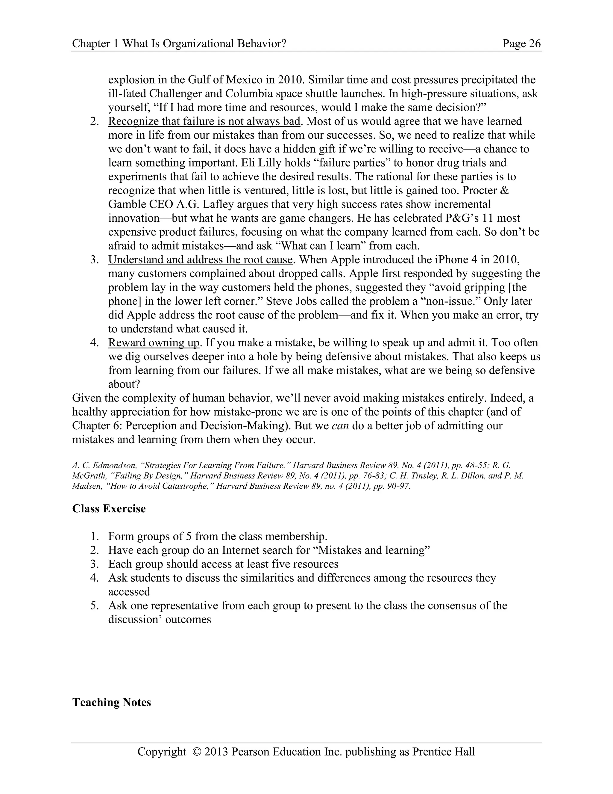 Chapter 1 What Is Organizational Behavior? Page 26
Copyright © 2013 Pearson Education Inc. publishing as Prentice Hall
explosion in the Gulf of Mexico in 2010. Similar time and cost pressures precipitated the
ill-fated Challenger and Columbia space shuttle launches. In high-pressure situations, ask
yourself, “If I had more time and resources, would I make the same decision?”
2. Recognize that failure is not always bad. Most of us would agree that we have learned
more in life from our mistakes than from our successes. So, we need to realize that while
we don’t want to fail, it does have a hidden gift if we’re willing to receive—a chance to
learn something important. Eli Lilly holds “failure parties” to honor drug trials and
experiments that fail to achieve the desired results. The rational for these parties is to
recognize that when little is ventured, little is lost, but little is gained too. Procter &
Gamble CEO A.G. Lafley argues that very high success rates show incremental
innovation—but what he wants are game changers. He has celebrated P&G’s 11 most
expensive product failures, focusing on what the company learned from each. So don’t be
afraid to admit mistakes—and ask “What can I learn” from each.
3. Understand and address the root cause. When Apple introduced the iPhone 4 in 2010,
many customers complained about dropped calls. Apple first responded by suggesting the
problem lay in the way customers held the phones, suggested they “avoid gripping [the
phone] in the lower left corner.” Steve Jobs called the problem a “non-issue.” Only later
did Apple address the root cause of the problem—and fix it. When you make an error, try
to understand what caused it.
4. Reward owning up. If you make a mistake, be willing to speak up and admit it. Too often
we dig ourselves deeper into a hole by being defensive about mistakes. That also keeps us
from learning from our failures. If we all make mistakes, what are we being so defensive
about?
Given the complexity of human behavior, we’ll never avoid making mistakes entirely. Indeed, a
healthy appreciation for how mistake-prone we are is one of the points of this chapter (and of
Chapter 6: Perception and Decision-Making). But we can do a better job of admitting our
mistakes and learning from them when they occur.
A. C. Edmondson, “Strategies For Learning From Failure,” Harvard Business Review 89, No. 4 (2011), pp. 48-55; R. G.
McGrath, “Failing By Design,” Harvard Business Review 89, No. 4 (2011), pp. 76-83; C. H. Tinsley, R. L. Dillon, and P. M.
Madsen, “How to Avoid Catastrophe,” Harvard Business Review 89, no. 4 (2011), pp. 90-97.
Class Exercise
1. Form groups of 5 from the class membership.
2. Have each group do an Internet search for “Mistakes and learning”
3. Each group should access at least five resources
4. Ask students to discuss the similarities and differences among the resources they
accessed
5. Ask one representative from each group to present to the class the consensus of the
discussion’ outcomes
Teaching Notes
 