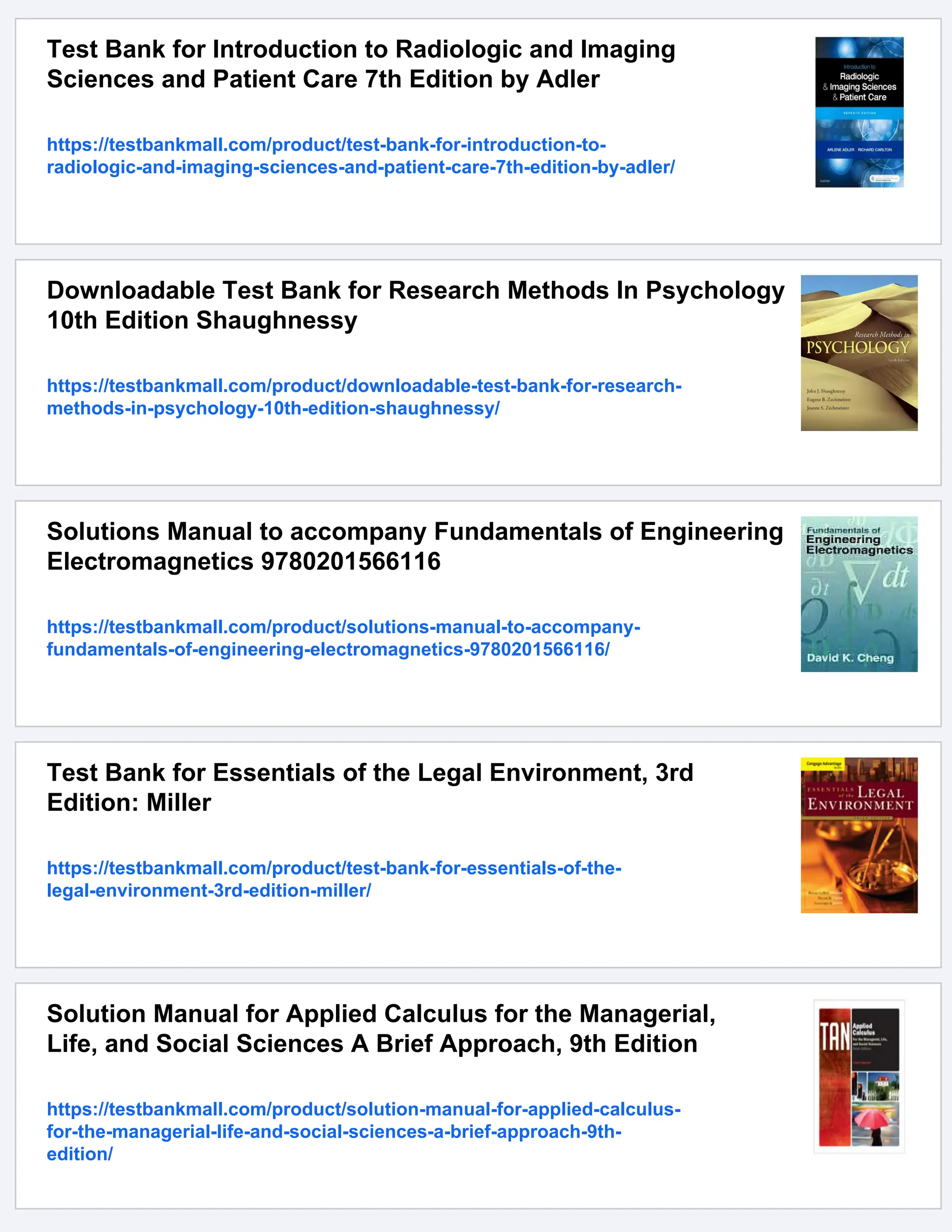 Test Bank for Introduction to Radiologic and Imaging
Sciences and Patient Care 7th Edition by Adler
https://testbankmall.com/product/test-bank-for-introduction-to-
radiologic-and-imaging-sciences-and-patient-care-7th-edition-by-adler/
Downloadable Test Bank for Research Methods In Psychology
10th Edition Shaughnessy
https://testbankmall.com/product/downloadable-test-bank-for-research-
methods-in-psychology-10th-edition-shaughnessy/
Solutions Manual to accompany Fundamentals of Engineering
Electromagnetics 9780201566116
https://testbankmall.com/product/solutions-manual-to-accompany-
fundamentals-of-engineering-electromagnetics-9780201566116/
Test Bank for Essentials of the Legal Environment, 3rd
Edition: Miller
https://testbankmall.com/product/test-bank-for-essentials-of-the-
legal-environment-3rd-edition-miller/
Solution Manual for Applied Calculus for the Managerial,
Life, and Social Sciences A Brief Approach, 9th Edition
https://testbankmall.com/product/solution-manual-for-applied-calculus-
for-the-managerial-life-and-social-sciences-a-brief-approach-9th-
edition/
 