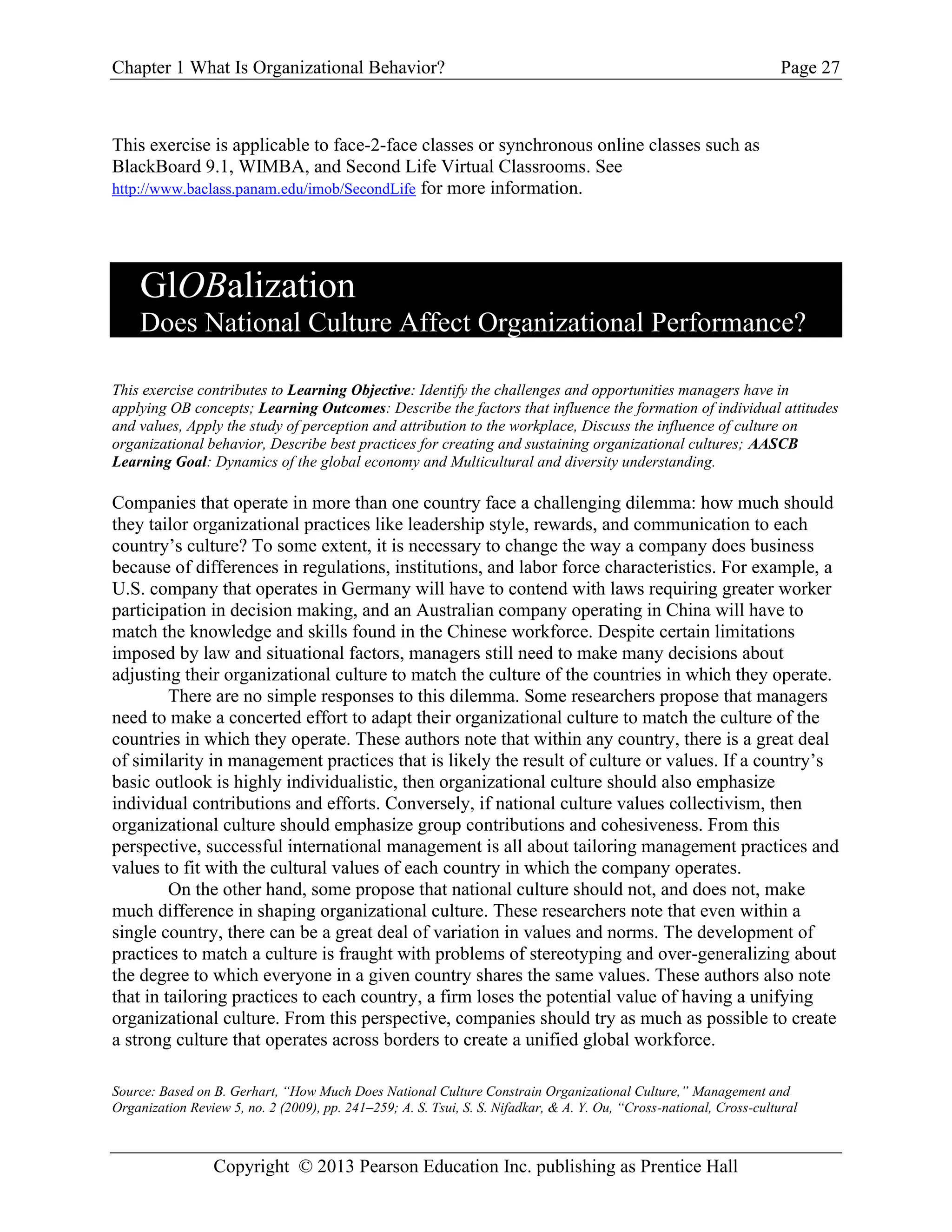 Chapter 1 What Is Organizational Behavior? Page 27
Copyright © 2013 Pearson Education Inc. publishing as Prentice Hall
This exercise is applicable to face-2-face classes or synchronous online classes such as
BlackBoard 9.1, WIMBA, and Second Life Virtual Classrooms. See
http://www.baclass.panam.edu/imob/SecondLife for more information.
GlOBalization
Does National Culture Affect Organizational Performance?
This exercise contributes to Learning Objective: Identify the challenges and opportunities managers have in
applying OB concepts; Learning Outcomes: Describe the factors that influence the formation of individual attitudes
and values, Apply the study of perception and attribution to the workplace, Discuss the influence of culture on
organizational behavior, Describe best practices for creating and sustaining organizational cultures; AASCB
Learning Goal: Dynamics of the global economy and Multicultural and diversity understanding.
Companies that operate in more than one country face a challenging dilemma: how much should
they tailor organizational practices like leadership style, rewards, and communication to each
country’s culture? To some extent, it is necessary to change the way a company does business
because of differences in regulations, institutions, and labor force characteristics. For example, a
U.S. company that operates in Germany will have to contend with laws requiring greater worker
participation in decision making, and an Australian company operating in China will have to
match the knowledge and skills found in the Chinese workforce. Despite certain limitations
imposed by law and situational factors, managers still need to make many decisions about
adjusting their organizational culture to match the culture of the countries in which they operate.
There are no simple responses to this dilemma. Some researchers propose that managers
need to make a concerted effort to adapt their organizational culture to match the culture of the
countries in which they operate. These authors note that within any country, there is a great deal
of similarity in management practices that is likely the result of culture or values. If a country’s
basic outlook is highly individualistic, then organizational culture should also emphasize
individual contributions and efforts. Conversely, if national culture values collectivism, then
organizational culture should emphasize group contributions and cohesiveness. From this
perspective, successful international management is all about tailoring management practices and
values to fit with the cultural values of each country in which the company operates.
On the other hand, some propose that national culture should not, and does not, make
much difference in shaping organizational culture. These researchers note that even within a
single country, there can be a great deal of variation in values and norms. The development of
practices to match a culture is fraught with problems of stereotyping and over-generalizing about
the degree to which everyone in a given country shares the same values. These authors also note
that in tailoring practices to each country, a firm loses the potential value of having a unifying
organizational culture. From this perspective, companies should try as much as possible to create
a strong culture that operates across borders to create a unified global workforce.
Source: Based on B. Gerhart, “How Much Does National Culture Constrain Organizational Culture,” Management and
Organization Review 5, no. 2 (2009), pp. 241–259; A. S. Tsui, S. S. Nifadkar, & A. Y. Ou, “Cross-national, Cross-cultural
 
