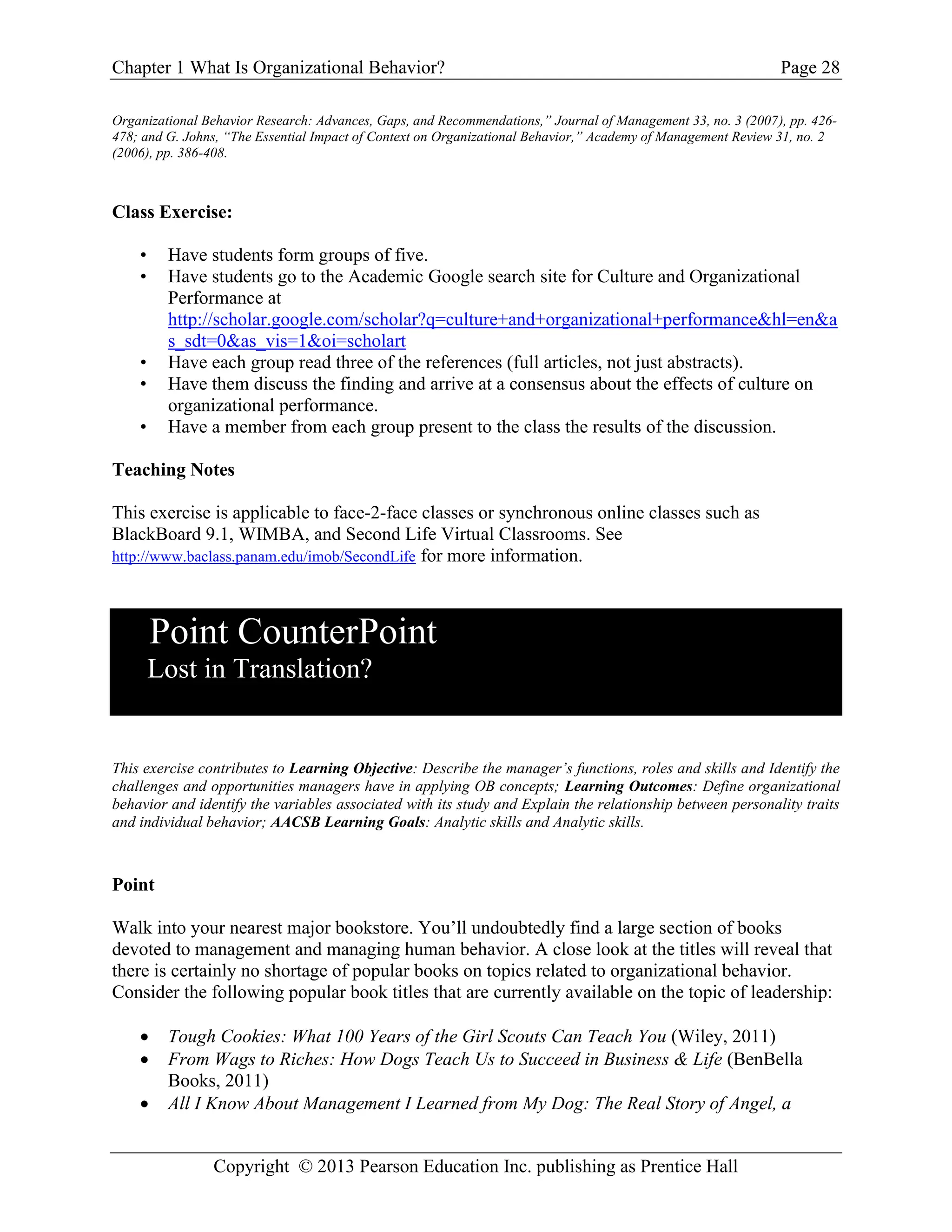 Chapter 1 What Is Organizational Behavior? Page 28
Copyright © 2013 Pearson Education Inc. publishing as Prentice Hall
Organizational Behavior Research: Advances, Gaps, and Recommendations,” Journal of Management 33, no. 3 (2007), pp. 426-
478; and G. Johns, “The Essential Impact of Context on Organizational Behavior,” Academy of Management Review 31, no. 2
(2006), pp. 386-408.
Class Exercise:
• Have students form groups of five.
• Have students go to the Academic Google search site for Culture and Organizational
Performance at
http://scholar.google.com/scholar?q=culture+and+organizational+performance&hl=en&a
s_sdt=0&as_vis=1&oi=scholart
• Have each group read three of the references (full articles, not just abstracts).
• Have them discuss the finding and arrive at a consensus about the effects of culture on
organizational performance.
• Have a member from each group present to the class the results of the discussion.
Teaching Notes
This exercise is applicable to face-2-face classes or synchronous online classes such as
BlackBoard 9.1, WIMBA, and Second Life Virtual Classrooms. See
http://www.baclass.panam.edu/imob/SecondLife for more information.
Point CounterPoint
Lost in Translation?
This exercise contributes to Learning Objective: Describe the manager’s functions, roles and skills and Identify the
challenges and opportunities managers have in applying OB concepts; Learning Outcomes: Define organizational
behavior and identify the variables associated with its study and Explain the relationship between personality traits
and individual behavior; AACSB Learning Goals: Analytic skills and Analytic skills.
Point
Walk into your nearest major bookstore. You’ll undoubtedly find a large section of books
devoted to management and managing human behavior. A close look at the titles will reveal that
there is certainly no shortage of popular books on topics related to organizational behavior.
Consider the following popular book titles that are currently available on the topic of leadership:
• Tough Cookies: What 100 Years of the Girl Scouts Can Teach You (Wiley, 2011)
• From Wags to Riches: How Dogs Teach Us to Succeed in Business & Life (BenBella
Books, 2011)
• All I Know About Management I Learned from My Dog: The Real Story of Angel, a
 