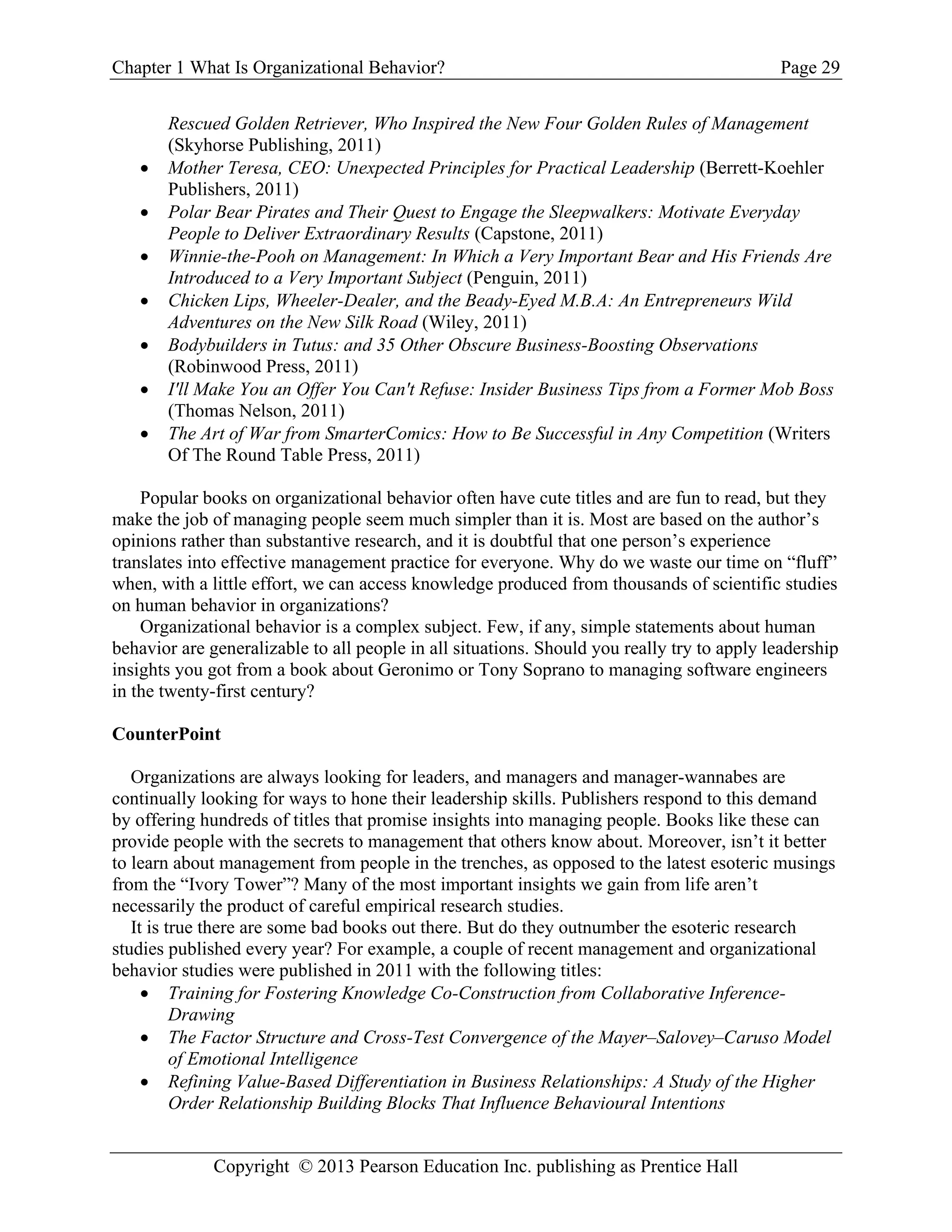 Chapter 1 What Is Organizational Behavior? Page 29
Copyright © 2013 Pearson Education Inc. publishing as Prentice Hall
Rescued Golden Retriever, Who Inspired the New Four Golden Rules of Management
(Skyhorse Publishing, 2011)
• Mother Teresa, CEO: Unexpected Principles for Practical Leadership (Berrett-Koehler
Publishers, 2011)
• Polar Bear Pirates and Their Quest to Engage the Sleepwalkers: Motivate Everyday
People to Deliver Extraordinary Results (Capstone, 2011)
• Winnie-the-Pooh on Management: In Which a Very Important Bear and His Friends Are
Introduced to a Very Important Subject (Penguin, 2011)
• Chicken Lips, Wheeler-Dealer, and the Beady-Eyed M.B.A: An Entrepreneurs Wild
Adventures on the New Silk Road (Wiley, 2011)
• Bodybuilders in Tutus: and 35 Other Obscure Business-Boosting Observations
(Robinwood Press, 2011)
• I'll Make You an Offer You Can't Refuse: Insider Business Tips from a Former Mob Boss
(Thomas Nelson, 2011)
• The Art of War from SmarterComics: How to Be Successful in Any Competition (Writers
Of The Round Table Press, 2011)
Popular books on organizational behavior often have cute titles and are fun to read, but they
make the job of managing people seem much simpler than it is. Most are based on the author’s
opinions rather than substantive research, and it is doubtful that one person’s experience
translates into effective management practice for everyone. Why do we waste our time on “fluff”
when, with a little effort, we can access knowledge produced from thousands of scientific studies
on human behavior in organizations?
Organizational behavior is a complex subject. Few, if any, simple statements about human
behavior are generalizable to all people in all situations. Should you really try to apply leadership
insights you got from a book about Geronimo or Tony Soprano to managing software engineers
in the twenty-first century?
CounterPoint
Organizations are always looking for leaders, and managers and manager-wannabes are
continually looking for ways to hone their leadership skills. Publishers respond to this demand
by offering hundreds of titles that promise insights into managing people. Books like these can
provide people with the secrets to management that others know about. Moreover, isn’t it better
to learn about management from people in the trenches, as opposed to the latest esoteric musings
from the “Ivory Tower”? Many of the most important insights we gain from life aren’t
necessarily the product of careful empirical research studies.
It is true there are some bad books out there. But do they outnumber the esoteric research
studies published every year? For example, a couple of recent management and organizational
behavior studies were published in 2011 with the following titles:
• Training for Fostering Knowledge Co-Construction from Collaborative Inference-
Drawing
• The Factor Structure and Cross-Test Convergence of the Mayer–Salovey–Caruso Model
of Emotional Intelligence
• Refining Value-Based Differentiation in Business Relationships: A Study of the Higher
Order Relationship Building Blocks That Influence Behavioural Intentions
 