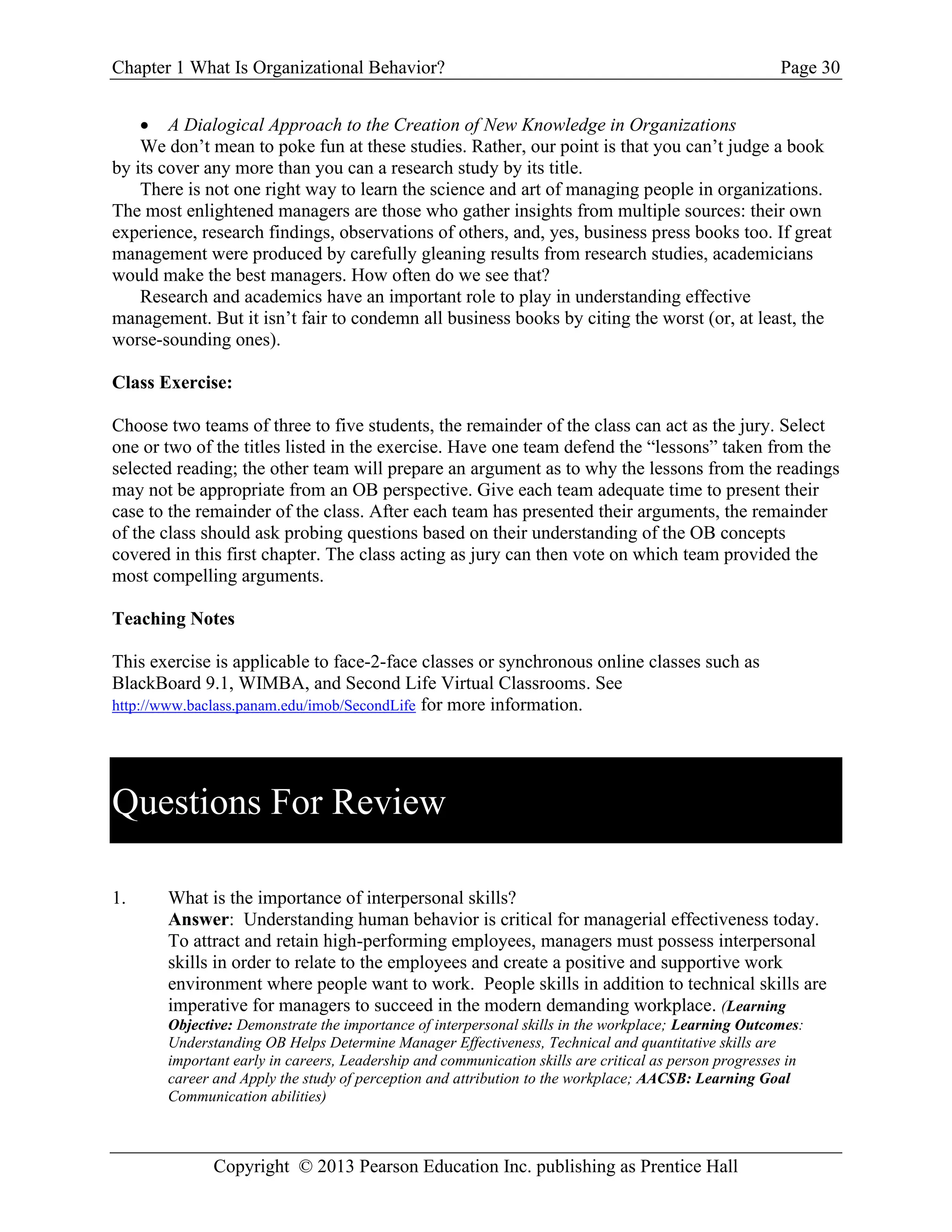 Chapter 1 What Is Organizational Behavior? Page 30
Copyright © 2013 Pearson Education Inc. publishing as Prentice Hall
• A Dialogical Approach to the Creation of New Knowledge in Organizations
We don’t mean to poke fun at these studies. Rather, our point is that you can’t judge a book
by its cover any more than you can a research study by its title.
There is not one right way to learn the science and art of managing people in organizations.
The most enlightened managers are those who gather insights from multiple sources: their own
experience, research findings, observations of others, and, yes, business press books too. If great
management were produced by carefully gleaning results from research studies, academicians
would make the best managers. How often do we see that?
Research and academics have an important role to play in understanding effective
management. But it isn’t fair to condemn all business books by citing the worst (or, at least, the
worse-sounding ones).
Class Exercise:
Choose two teams of three to five students, the remainder of the class can act as the jury. Select
one or two of the titles listed in the exercise. Have one team defend the “lessons” taken from the
selected reading; the other team will prepare an argument as to why the lessons from the readings
may not be appropriate from an OB perspective. Give each team adequate time to present their
case to the remainder of the class. After each team has presented their arguments, the remainder
of the class should ask probing questions based on their understanding of the OB concepts
covered in this first chapter. The class acting as jury can then vote on which team provided the
most compelling arguments.
Teaching Notes
This exercise is applicable to face-2-face classes or synchronous online classes such as
BlackBoard 9.1, WIMBA, and Second Life Virtual Classrooms. See
http://www.baclass.panam.edu/imob/SecondLife for more information.
Questions For Review
1. What is the importance of interpersonal skills?
Answer: Understanding human behavior is critical for managerial effectiveness today.
To attract and retain high-performing employees, managers must possess interpersonal
skills in order to relate to the employees and create a positive and supportive work
environment where people want to work. People skills in addition to technical skills are
imperative for managers to succeed in the modern demanding workplace. (Learning
Objective: Demonstrate the importance of interpersonal skills in the workplace; Learning Outcomes:
Understanding OB Helps Determine Manager Effectiveness, Technical and quantitative skills are
important early in careers, Leadership and communication skills are critical as person progresses in
career and Apply the study of perception and attribution to the workplace; AACSB: Learning Goal
Communication abilities)
 