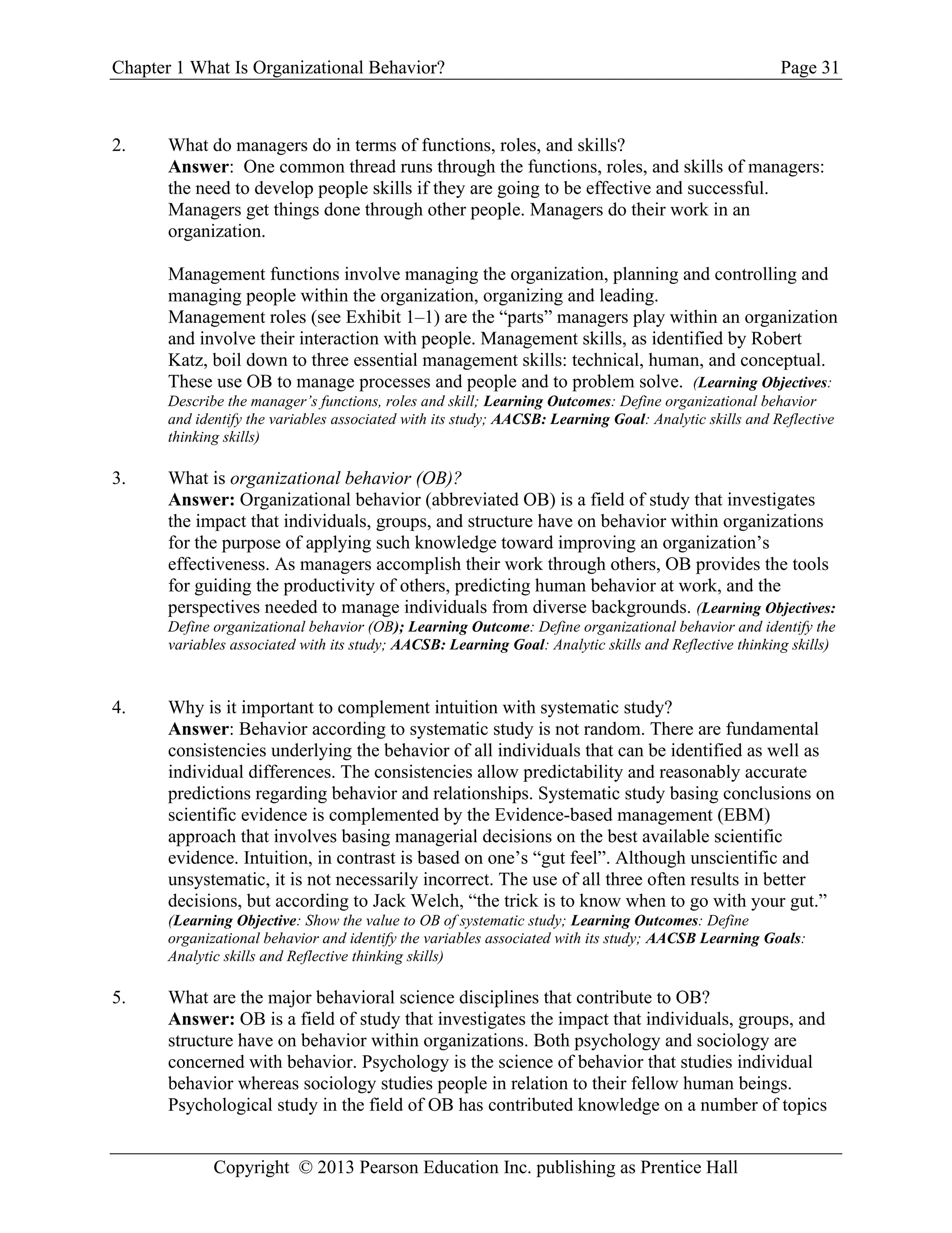 Chapter 1 What Is Organizational Behavior? Page 31
Copyright © 2013 Pearson Education Inc. publishing as Prentice Hall
2. What do managers do in terms of functions, roles, and skills?
Answer: One common thread runs through the functions, roles, and skills of managers:
the need to develop people skills if they are going to be effective and successful.
Managers get things done through other people. Managers do their work in an
organization.
Management functions involve managing the organization, planning and controlling and
managing people within the organization, organizing and leading.
Management roles (see Exhibit 1–1) are the “parts” managers play within an organization
and involve their interaction with people. Management skills, as identified by Robert
Katz, boil down to three essential management skills: technical, human, and conceptual.
These use OB to manage processes and people and to problem solve. (Learning Objectives:
Describe the manager’s functions, roles and skill; Learning Outcomes: Define organizational behavior
and identify the variables associated with its study; AACSB: Learning Goal: Analytic skills and Reflective
thinking skills)
3. What is organizational behavior (OB)?
Answer: Organizational behavior (abbreviated OB) is a field of study that investigates
the impact that individuals, groups, and structure have on behavior within organizations
for the purpose of applying such knowledge toward improving an organization’s
effectiveness. As managers accomplish their work through others, OB provides the tools
for guiding the productivity of others, predicting human behavior at work, and the
perspectives needed to manage individuals from diverse backgrounds. (Learning Objectives:
Define organizational behavior (OB); Learning Outcome: Define organizational behavior and identify the
variables associated with its study; AACSB: Learning Goal: Analytic skills and Reflective thinking skills)
4. Why is it important to complement intuition with systematic study?
Answer: Behavior according to systematic study is not random. There are fundamental
consistencies underlying the behavior of all individuals that can be identified as well as
individual differences. The consistencies allow predictability and reasonably accurate
predictions regarding behavior and relationships. Systematic study basing conclusions on
scientific evidence is complemented by the Evidence-based management (EBM)
approach that involves basing managerial decisions on the best available scientific
evidence. Intuition, in contrast is based on one’s “gut feel”. Although unscientific and
unsystematic, it is not necessarily incorrect. The use of all three often results in better
decisions, but according to Jack Welch, “the trick is to know when to go with your gut.”
(Learning Objective: Show the value to OB of systematic study; Learning Outcomes: Define
organizational behavior and identify the variables associated with its study; AACSB Learning Goals:
Analytic skills and Reflective thinking skills)
5. What are the major behavioral science disciplines that contribute to OB?
Answer: OB is a field of study that investigates the impact that individuals, groups, and
structure have on behavior within organizations. Both psychology and sociology are
concerned with behavior. Psychology is the science of behavior that studies individual
behavior whereas sociology studies people in relation to their fellow human beings.
Psychological study in the field of OB has contributed knowledge on a number of topics
 
