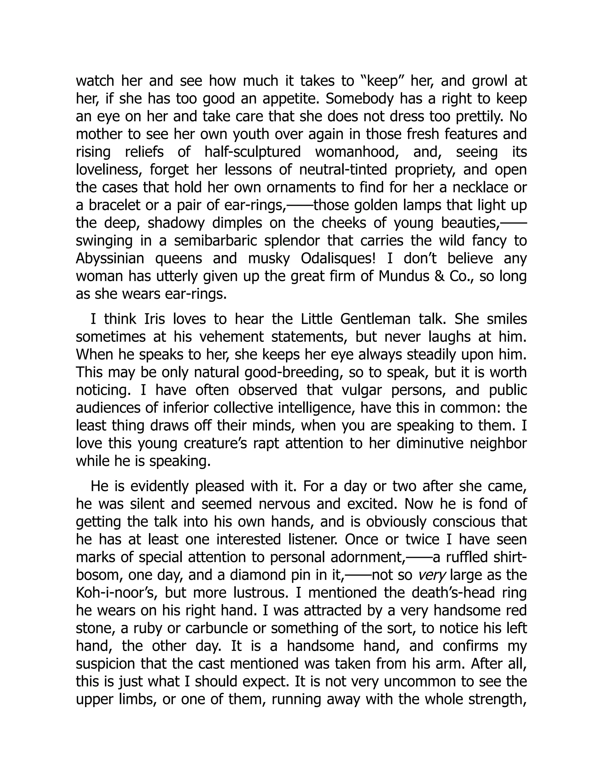 watch her and see how much it takes to “keep” her, and growl at
her, if she has too good an appetite. Somebody has a right to keep
an eye on her and take care that she does not dress too prettily. No
mother to see her own youth over again in those fresh features and
rising reliefs of half-sculptured womanhood, and, seeing its
loveliness, forget her lessons of neutral-tinted propriety, and open
the cases that hold her own ornaments to find for her a necklace or
a bracelet or a pair of ear-rings,——those golden lamps that light up
the deep, shadowy dimples on the cheeks of young beauties,——
swinging in a semibarbaric splendor that carries the wild fancy to
Abyssinian queens and musky Odalisques! I don’t believe any
woman has utterly given up the great firm of Mundus & Co., so long
as she wears ear-rings.
I think Iris loves to hear the Little Gentleman talk. She smiles
sometimes at his vehement statements, but never laughs at him.
When he speaks to her, she keeps her eye always steadily upon him.
This may be only natural good-breeding, so to speak, but it is worth
noticing. I have often observed that vulgar persons, and public
audiences of inferior collective intelligence, have this in common: the
least thing draws off their minds, when you are speaking to them. I
love this young creature’s rapt attention to her diminutive neighbor
while he is speaking.
He is evidently pleased with it. For a day or two after she came,
he was silent and seemed nervous and excited. Now he is fond of
getting the talk into his own hands, and is obviously conscious that
he has at least one interested listener. Once or twice I have seen
marks of special attention to personal adornment,——a ruffled shirt-
bosom, one day, and a diamond pin in it,——not so very large as the
Koh-i-noor’s, but more lustrous. I mentioned the death’s-head ring
he wears on his right hand. I was attracted by a very handsome red
stone, a ruby or carbuncle or something of the sort, to notice his left
hand, the other day. It is a handsome hand, and confirms my
suspicion that the cast mentioned was taken from his arm. After all,
this is just what I should expect. It is not very uncommon to see the
upper limbs, or one of them, running away with the whole strength,
 