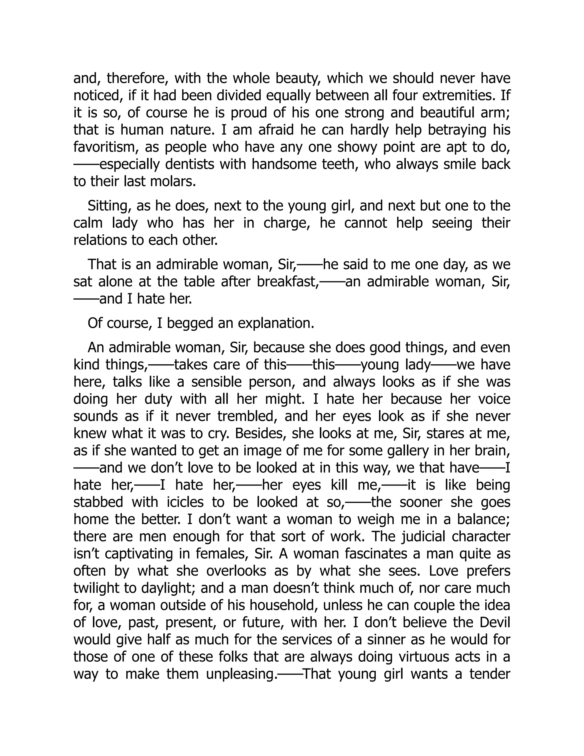 and, therefore, with the whole beauty, which we should never have
noticed, if it had been divided equally between all four extremities. If
it is so, of course he is proud of his one strong and beautiful arm;
that is human nature. I am afraid he can hardly help betraying his
favoritism, as people who have any one showy point are apt to do,
——especially dentists with handsome teeth, who always smile back
to their last molars.
Sitting, as he does, next to the young girl, and next but one to the
calm lady who has her in charge, he cannot help seeing their
relations to each other.
That is an admirable woman, Sir,——he said to me one day, as we
sat alone at the table after breakfast,——an admirable woman, Sir,
——and I hate her.
Of course, I begged an explanation.
An admirable woman, Sir, because she does good things, and even
kind things,——takes care of this——this——young lady——we have
here, talks like a sensible person, and always looks as if she was
doing her duty with all her might. I hate her because her voice
sounds as if it never trembled, and her eyes look as if she never
knew what it was to cry. Besides, she looks at me, Sir, stares at me,
as if she wanted to get an image of me for some gallery in her brain,
——and we don’t love to be looked at in this way, we that have——I
hate her,——I hate her,——her eyes kill me,——it is like being
stabbed with icicles to be looked at so,——the sooner she goes
home the better. I don’t want a woman to weigh me in a balance;
there are men enough for that sort of work. The judicial character
isn’t captivating in females, Sir. A woman fascinates a man quite as
often by what she overlooks as by what she sees. Love prefers
twilight to daylight; and a man doesn’t think much of, nor care much
for, a woman outside of his household, unless he can couple the idea
of love, past, present, or future, with her. I don’t believe the Devil
would give half as much for the services of a sinner as he would for
those of one of these folks that are always doing virtuous acts in a
way to make them unpleasing.——That young girl wants a tender
 