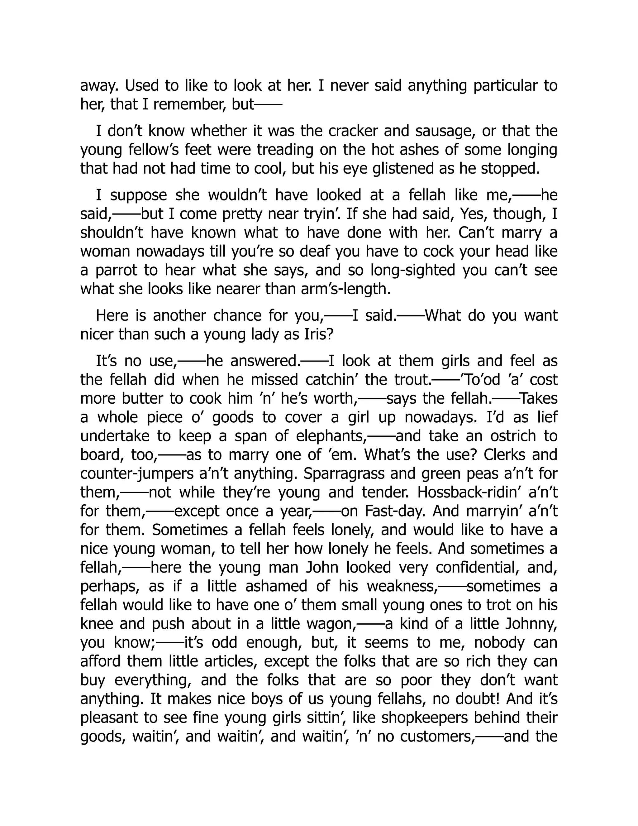away. Used to like to look at her. I never said anything particular to
her, that I remember, but——
I don’t know whether it was the cracker and sausage, or that the
young fellow’s feet were treading on the hot ashes of some longing
that had not had time to cool, but his eye glistened as he stopped.
I suppose she wouldn’t have looked at a fellah like me,——he
said,——but I come pretty near tryin’. If she had said, Yes, though, I
shouldn’t have known what to have done with her. Can’t marry a
woman nowadays till you’re so deaf you have to cock your head like
a parrot to hear what she says, and so long-sighted you can’t see
what she looks like nearer than arm’s-length.
Here is another chance for you,——I said.——What do you want
nicer than such a young lady as Iris?
It’s no use,——he answered.——I look at them girls and feel as
the fellah did when he missed catchin’ the trout.——’To’od ’a’ cost
more butter to cook him ’n’ he’s worth,——says the fellah.——Takes
a whole piece o’ goods to cover a girl up nowadays. I’d as lief
undertake to keep a span of elephants,——and take an ostrich to
board, too,——as to marry one of ’em. What’s the use? Clerks and
counter-jumpers a’n’t anything. Sparragrass and green peas a’n’t for
them,——not while they’re young and tender. Hossback-ridin’ a’n’t
for them,——except once a year,——on Fast-day. And marryin’ a’n’t
for them. Sometimes a fellah feels lonely, and would like to have a
nice young woman, to tell her how lonely he feels. And sometimes a
fellah,——here the young man John looked very confidential, and,
perhaps, as if a little ashamed of his weakness,——sometimes a
fellah would like to have one o’ them small young ones to trot on his
knee and push about in a little wagon,——a kind of a little Johnny,
you know;——it’s odd enough, but, it seems to me, nobody can
afford them little articles, except the folks that are so rich they can
buy everything, and the folks that are so poor they don’t want
anything. It makes nice boys of us young fellahs, no doubt! And it’s
pleasant to see fine young girls sittin’, like shopkeepers behind their
goods, waitin’, and waitin’, and waitin’, ’n’ no customers,——and the
 