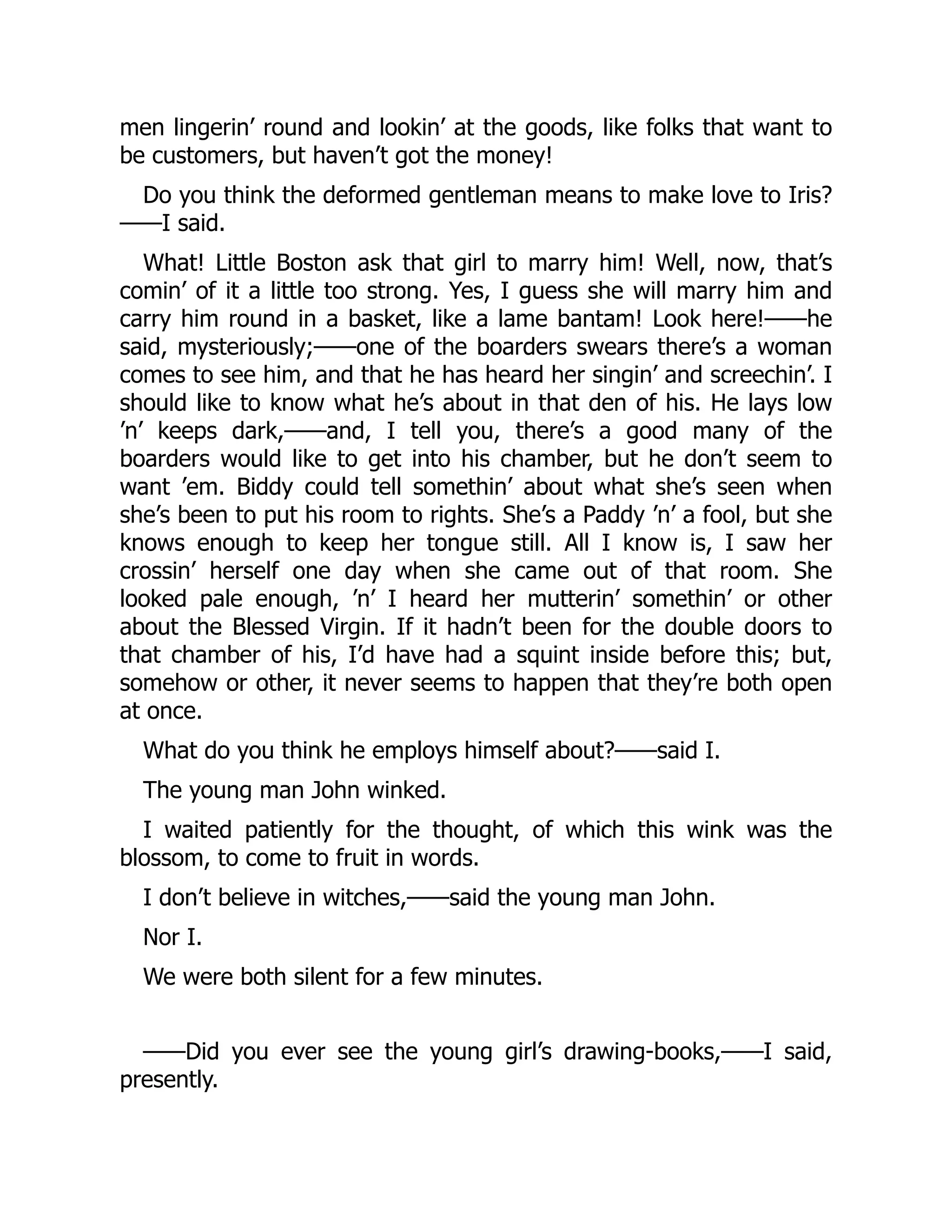 men lingerin’ round and lookin’ at the goods, like folks that want to
be customers, but haven’t got the money!
Do you think the deformed gentleman means to make love to Iris?
——I said.
What! Little Boston ask that girl to marry him! Well, now, that’s
comin’ of it a little too strong. Yes, I guess she will marry him and
carry him round in a basket, like a lame bantam! Look here!——he
said, mysteriously;——one of the boarders swears there’s a woman
comes to see him, and that he has heard her singin’ and screechin’. I
should like to know what he’s about in that den of his. He lays low
’n’ keeps dark,——and, I tell you, there’s a good many of the
boarders would like to get into his chamber, but he don’t seem to
want ’em. Biddy could tell somethin’ about what she’s seen when
she’s been to put his room to rights. She’s a Paddy ’n’ a fool, but she
knows enough to keep her tongue still. All I know is, I saw her
crossin’ herself one day when she came out of that room. She
looked pale enough, ’n’ I heard her mutterin’ somethin’ or other
about the Blessed Virgin. If it hadn’t been for the double doors to
that chamber of his, I’d have had a squint inside before this; but,
somehow or other, it never seems to happen that they’re both open
at once.
What do you think he employs himself about?——said I.
The young man John winked.
I waited patiently for the thought, of which this wink was the
blossom, to come to fruit in words.
I don’t believe in witches,——said the young man John.
Nor I.
We were both silent for a few minutes.
——Did you ever see the young girl’s drawing-books,——I said,
presently.
 