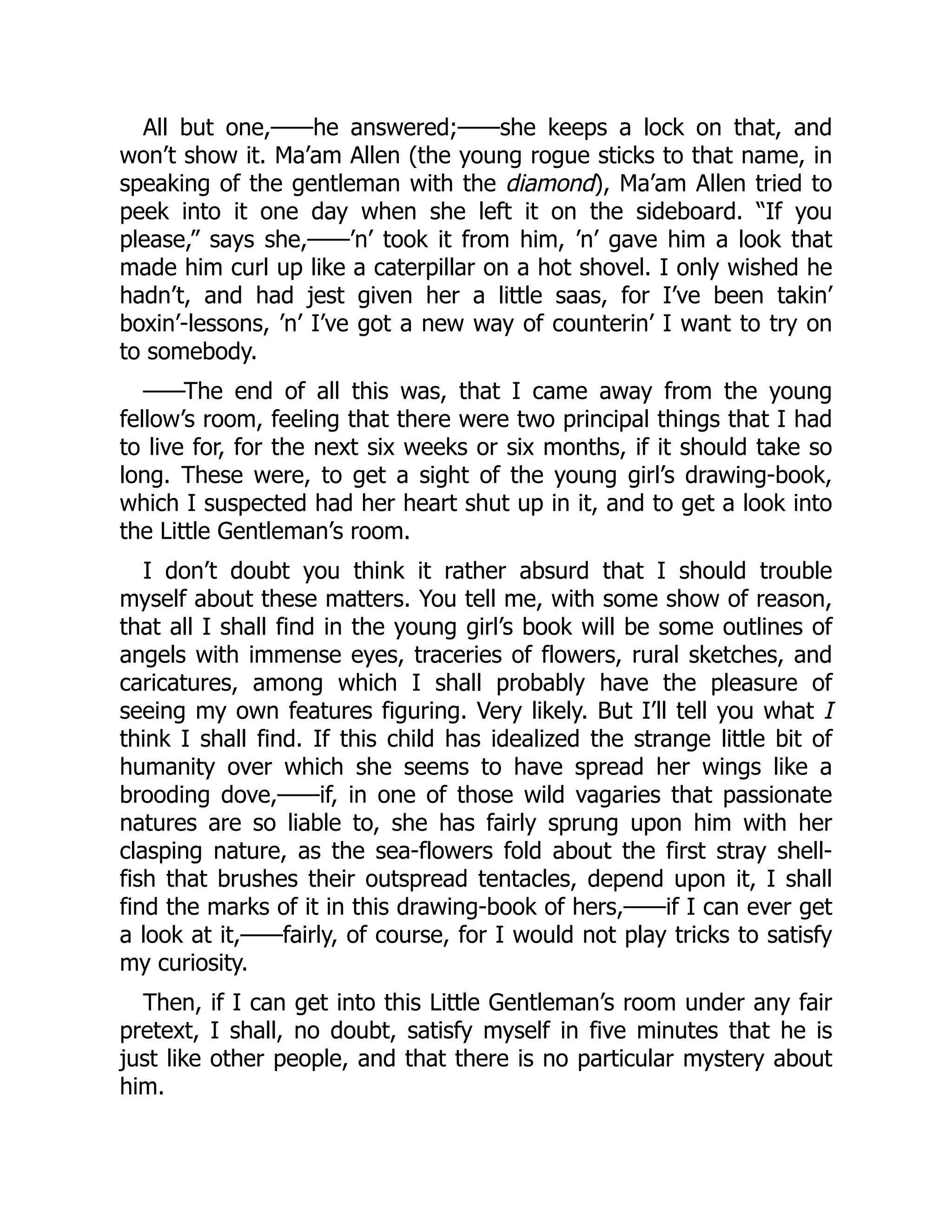 All but one,——he answered;——she keeps a lock on that, and
won’t show it. Ma’am Allen (the young rogue sticks to that name, in
speaking of the gentleman with the diamond), Ma’am Allen tried to
peek into it one day when she left it on the sideboard. “If you
please,” says she,——’n’ took it from him, ’n’ gave him a look that
made him curl up like a caterpillar on a hot shovel. I only wished he
hadn’t, and had jest given her a little saas, for I’ve been takin’
boxin’-lessons, ’n’ I’ve got a new way of counterin’ I want to try on
to somebody.
——The end of all this was, that I came away from the young
fellow’s room, feeling that there were two principal things that I had
to live for, for the next six weeks or six months, if it should take so
long. These were, to get a sight of the young girl’s drawing-book,
which I suspected had her heart shut up in it, and to get a look into
the Little Gentleman’s room.
I don’t doubt you think it rather absurd that I should trouble
myself about these matters. You tell me, with some show of reason,
that all I shall find in the young girl’s book will be some outlines of
angels with immense eyes, traceries of flowers, rural sketches, and
caricatures, among which I shall probably have the pleasure of
seeing my own features figuring. Very likely. But I’ll tell you what I
think I shall find. If this child has idealized the strange little bit of
humanity over which she seems to have spread her wings like a
brooding dove,——if, in one of those wild vagaries that passionate
natures are so liable to, she has fairly sprung upon him with her
clasping nature, as the sea-flowers fold about the first stray shell-
fish that brushes their outspread tentacles, depend upon it, I shall
find the marks of it in this drawing-book of hers,——if I can ever get
a look at it,——fairly, of course, for I would not play tricks to satisfy
my curiosity.
Then, if I can get into this Little Gentleman’s room under any fair
pretext, I shall, no doubt, satisfy myself in five minutes that he is
just like other people, and that there is no particular mystery about
him.
 