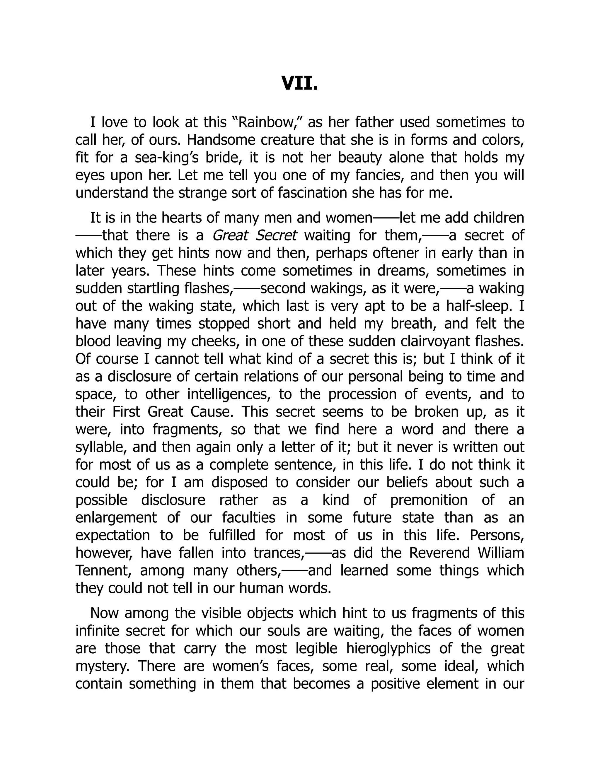 VII.
I love to look at this “Rainbow,” as her father used sometimes to
call her, of ours. Handsome creature that she is in forms and colors,
fit for a sea-king’s bride, it is not her beauty alone that holds my
eyes upon her. Let me tell you one of my fancies, and then you will
understand the strange sort of fascination she has for me.
It is in the hearts of many men and women——let me add children
——that there is a Great Secret waiting for them,——a secret of
which they get hints now and then, perhaps oftener in early than in
later years. These hints come sometimes in dreams, sometimes in
sudden startling flashes,——second wakings, as it were,——a waking
out of the waking state, which last is very apt to be a half-sleep. I
have many times stopped short and held my breath, and felt the
blood leaving my cheeks, in one of these sudden clairvoyant flashes.
Of course I cannot tell what kind of a secret this is; but I think of it
as a disclosure of certain relations of our personal being to time and
space, to other intelligences, to the procession of events, and to
their First Great Cause. This secret seems to be broken up, as it
were, into fragments, so that we find here a word and there a
syllable, and then again only a letter of it; but it never is written out
for most of us as a complete sentence, in this life. I do not think it
could be; for I am disposed to consider our beliefs about such a
possible disclosure rather as a kind of premonition of an
enlargement of our faculties in some future state than as an
expectation to be fulfilled for most of us in this life. Persons,
however, have fallen into trances,——as did the Reverend William
Tennent, among many others,——and learned some things which
they could not tell in our human words.
Now among the visible objects which hint to us fragments of this
infinite secret for which our souls are waiting, the faces of women
are those that carry the most legible hieroglyphics of the great
mystery. There are women’s faces, some real, some ideal, which
contain something in them that becomes a positive element in our
 