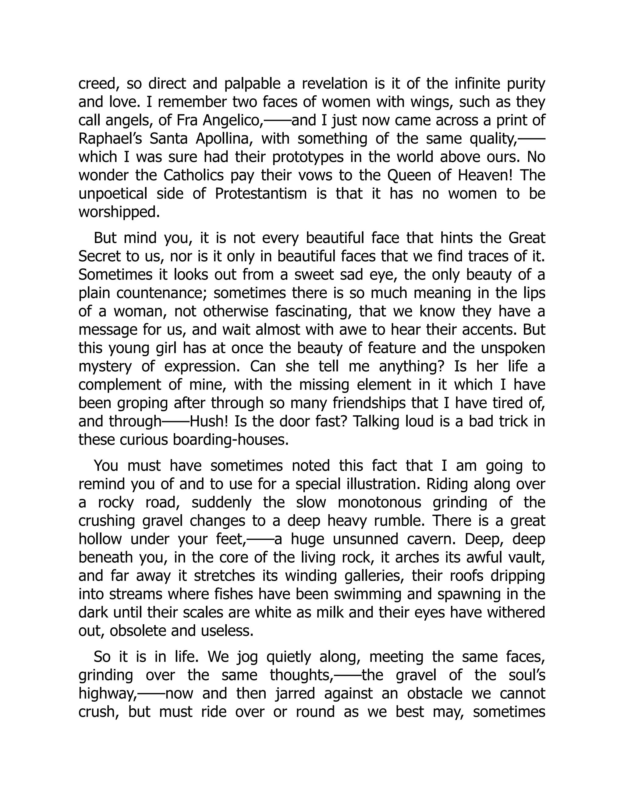creed, so direct and palpable a revelation is it of the infinite purity
and love. I remember two faces of women with wings, such as they
call angels, of Fra Angelico,——and I just now came across a print of
Raphael’s Santa Apollina, with something of the same quality,——
which I was sure had their prototypes in the world above ours. No
wonder the Catholics pay their vows to the Queen of Heaven! The
unpoetical side of Protestantism is that it has no women to be
worshipped.
But mind you, it is not every beautiful face that hints the Great
Secret to us, nor is it only in beautiful faces that we find traces of it.
Sometimes it looks out from a sweet sad eye, the only beauty of a
plain countenance; sometimes there is so much meaning in the lips
of a woman, not otherwise fascinating, that we know they have a
message for us, and wait almost with awe to hear their accents. But
this young girl has at once the beauty of feature and the unspoken
mystery of expression. Can she tell me anything? Is her life a
complement of mine, with the missing element in it which I have
been groping after through so many friendships that I have tired of,
and through——Hush! Is the door fast? Talking loud is a bad trick in
these curious boarding-houses.
You must have sometimes noted this fact that I am going to
remind you of and to use for a special illustration. Riding along over
a rocky road, suddenly the slow monotonous grinding of the
crushing gravel changes to a deep heavy rumble. There is a great
hollow under your feet,——a huge unsunned cavern. Deep, deep
beneath you, in the core of the living rock, it arches its awful vault,
and far away it stretches its winding galleries, their roofs dripping
into streams where fishes have been swimming and spawning in the
dark until their scales are white as milk and their eyes have withered
out, obsolete and useless.
So it is in life. We jog quietly along, meeting the same faces,
grinding over the same thoughts,——the gravel of the soul’s
highway,——now and then jarred against an obstacle we cannot
crush, but must ride over or round as we best may, sometimes
 