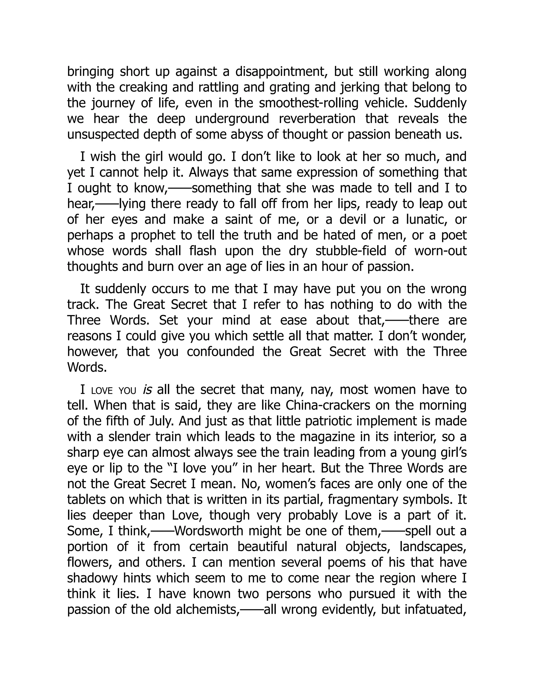 bringing short up against a disappointment, but still working along
with the creaking and rattling and grating and jerking that belong to
the journey of life, even in the smoothest-rolling vehicle. Suddenly
we hear the deep underground reverberation that reveals the
unsuspected depth of some abyss of thought or passion beneath us.
I wish the girl would go. I don’t like to look at her so much, and
yet I cannot help it. Always that same expression of something that
I ought to know,——something that she was made to tell and I to
hear,——lying there ready to fall off from her lips, ready to leap out
of her eyes and make a saint of me, or a devil or a lunatic, or
perhaps a prophet to tell the truth and be hated of men, or a poet
whose words shall flash upon the dry stubble-field of worn-out
thoughts and burn over an age of lies in an hour of passion.
It suddenly occurs to me that I may have put you on the wrong
track. The Great Secret that I refer to has nothing to do with the
Three Words. Set your mind at ease about that,——there are
reasons I could give you which settle all that matter. I don’t wonder,
however, that you confounded the Great Secret with the Three
Words.
I love you is all the secret that many, nay, most women have to
tell. When that is said, they are like China-crackers on the morning
of the fifth of July. And just as that little patriotic implement is made
with a slender train which leads to the magazine in its interior, so a
sharp eye can almost always see the train leading from a young girl’s
eye or lip to the “I love you” in her heart. But the Three Words are
not the Great Secret I mean. No, women’s faces are only one of the
tablets on which that is written in its partial, fragmentary symbols. It
lies deeper than Love, though very probably Love is a part of it.
Some, I think,——Wordsworth might be one of them,——spell out a
portion of it from certain beautiful natural objects, landscapes,
flowers, and others. I can mention several poems of his that have
shadowy hints which seem to me to come near the region where I
think it lies. I have known two persons who pursued it with the
passion of the old alchemists,——all wrong evidently, but infatuated,
 