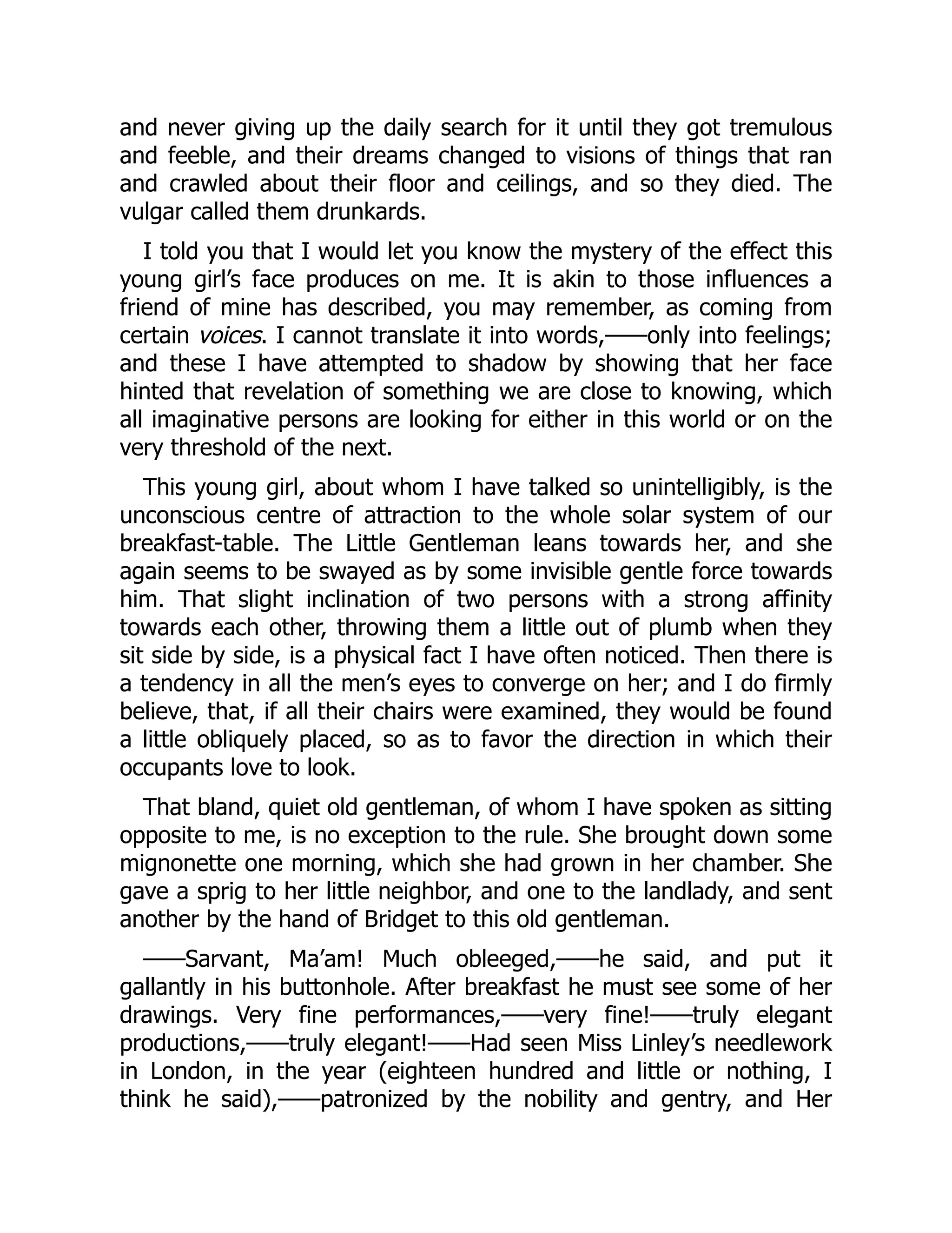 and never giving up the daily search for it until they got tremulous
and feeble, and their dreams changed to visions of things that ran
and crawled about their floor and ceilings, and so they died. The
vulgar called them drunkards.
I told you that I would let you know the mystery of the effect this
young girl’s face produces on me. It is akin to those influences a
friend of mine has described, you may remember, as coming from
certain voices. I cannot translate it into words,——only into feelings;
and these I have attempted to shadow by showing that her face
hinted that revelation of something we are close to knowing, which
all imaginative persons are looking for either in this world or on the
very threshold of the next.
This young girl, about whom I have talked so unintelligibly, is the
unconscious centre of attraction to the whole solar system of our
breakfast-table. The Little Gentleman leans towards her, and she
again seems to be swayed as by some invisible gentle force towards
him. That slight inclination of two persons with a strong affinity
towards each other, throwing them a little out of plumb when they
sit side by side, is a physical fact I have often noticed. Then there is
a tendency in all the men’s eyes to converge on her; and I do firmly
believe, that, if all their chairs were examined, they would be found
a little obliquely placed, so as to favor the direction in which their
occupants love to look.
That bland, quiet old gentleman, of whom I have spoken as sitting
opposite to me, is no exception to the rule. She brought down some
mignonette one morning, which she had grown in her chamber. She
gave a sprig to her little neighbor, and one to the landlady, and sent
another by the hand of Bridget to this old gentleman.
——Sarvant, Ma’am! Much obleeged,——he said, and put it
gallantly in his buttonhole. After breakfast he must see some of her
drawings. Very fine performances,——very fine!——truly elegant
productions,——truly elegant!——Had seen Miss Linley’s needlework
in London, in the year (eighteen hundred and little or nothing, I
think he said),——patronized by the nobility and gentry, and Her
 