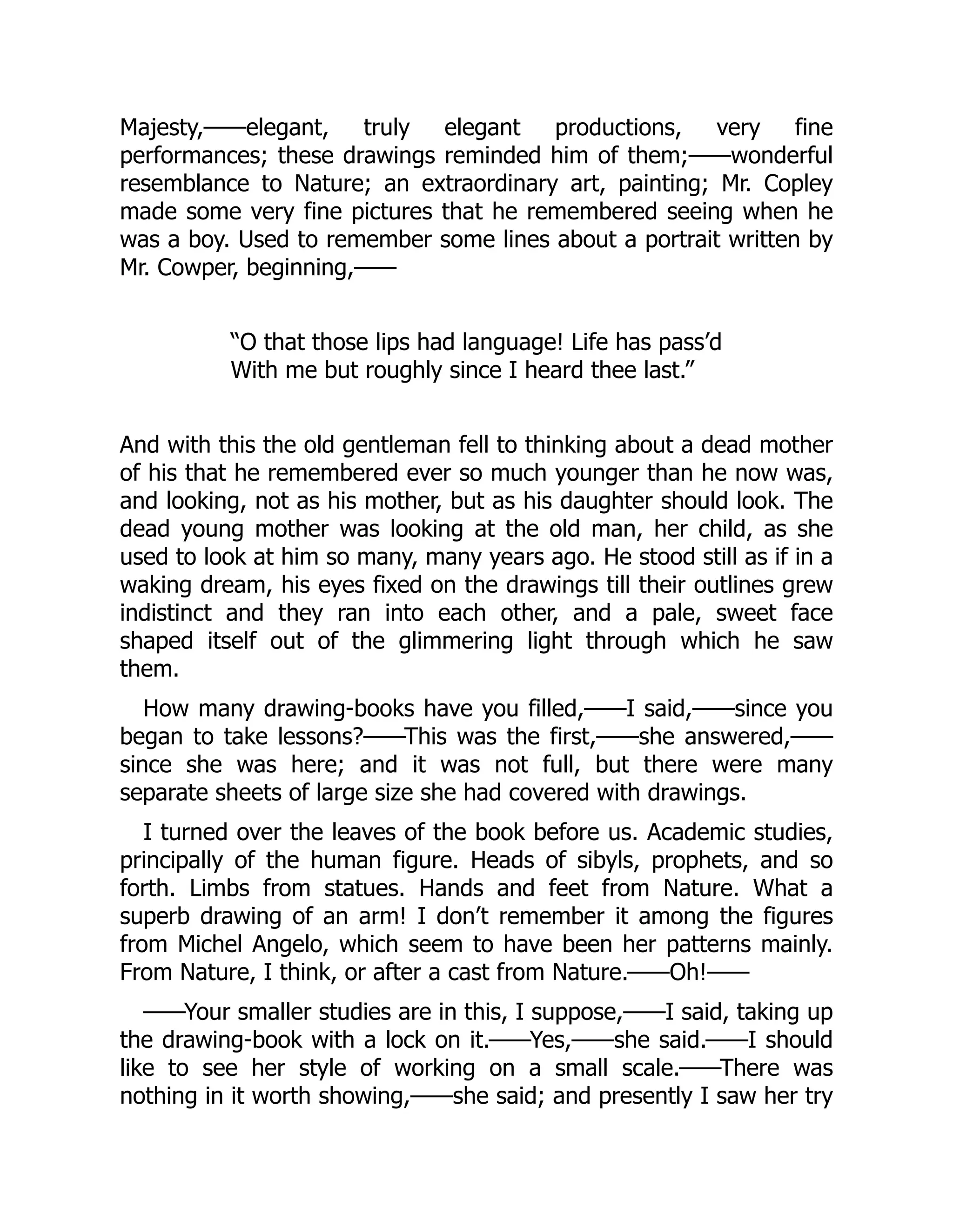 Majesty,——elegant, truly elegant productions, very fine
performances; these drawings reminded him of them;——wonderful
resemblance to Nature; an extraordinary art, painting; Mr. Copley
made some very fine pictures that he remembered seeing when he
was a boy. Used to remember some lines about a portrait written by
Mr. Cowper, beginning,——
“O that those lips had language! Life has pass’d
With me but roughly since I heard thee last.”
And with this the old gentleman fell to thinking about a dead mother
of his that he remembered ever so much younger than he now was,
and looking, not as his mother, but as his daughter should look. The
dead young mother was looking at the old man, her child, as she
used to look at him so many, many years ago. He stood still as if in a
waking dream, his eyes fixed on the drawings till their outlines grew
indistinct and they ran into each other, and a pale, sweet face
shaped itself out of the glimmering light through which he saw
them.
How many drawing-books have you filled,——I said,——since you
began to take lessons?——This was the first,——she answered,——
since she was here; and it was not full, but there were many
separate sheets of large size she had covered with drawings.
I turned over the leaves of the book before us. Academic studies,
principally of the human figure. Heads of sibyls, prophets, and so
forth. Limbs from statues. Hands and feet from Nature. What a
superb drawing of an arm! I don’t remember it among the figures
from Michel Angelo, which seem to have been her patterns mainly.
From Nature, I think, or after a cast from Nature.——Oh!——
——Your smaller studies are in this, I suppose,——I said, taking up
the drawing-book with a lock on it.——Yes,——she said.——I should
like to see her style of working on a small scale.——There was
nothing in it worth showing,——she said; and presently I saw her try
 