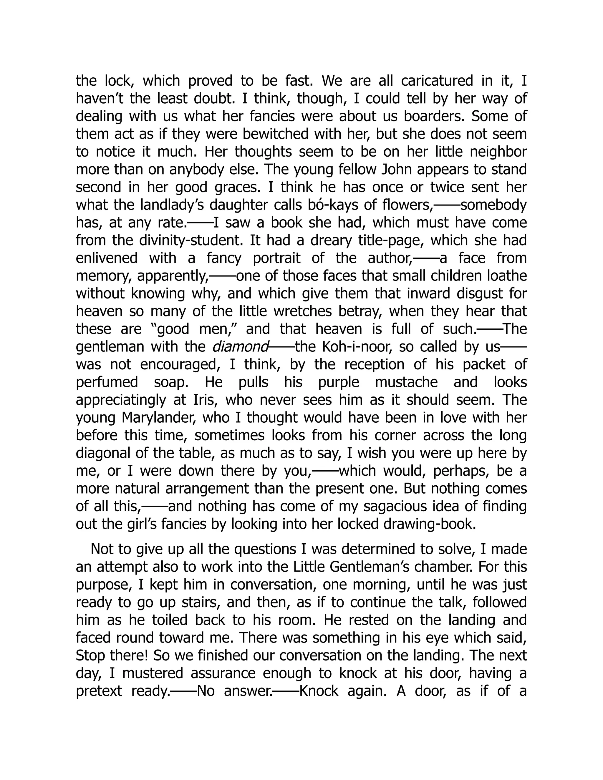 the lock, which proved to be fast. We are all caricatured in it, I
haven’t the least doubt. I think, though, I could tell by her way of
dealing with us what her fancies were about us boarders. Some of
them act as if they were bewitched with her, but she does not seem
to notice it much. Her thoughts seem to be on her little neighbor
more than on anybody else. The young fellow John appears to stand
second in her good graces. I think he has once or twice sent her
what the landlady’s daughter calls bó-kays of flowers,——somebody
has, at any rate.——I saw a book she had, which must have come
from the divinity-student. It had a dreary title-page, which she had
enlivened with a fancy portrait of the author,——a face from
memory, apparently,——one of those faces that small children loathe
without knowing why, and which give them that inward disgust for
heaven so many of the little wretches betray, when they hear that
these are “good men,” and that heaven is full of such.——The
gentleman with the diamond——the Koh-i-noor, so called by us——
was not encouraged, I think, by the reception of his packet of
perfumed soap. He pulls his purple mustache and looks
appreciatingly at Iris, who never sees him as it should seem. The
young Marylander, who I thought would have been in love with her
before this time, sometimes looks from his corner across the long
diagonal of the table, as much as to say, I wish you were up here by
me, or I were down there by you,——which would, perhaps, be a
more natural arrangement than the present one. But nothing comes
of all this,——and nothing has come of my sagacious idea of finding
out the girl’s fancies by looking into her locked drawing-book.
Not to give up all the questions I was determined to solve, I made
an attempt also to work into the Little Gentleman’s chamber. For this
purpose, I kept him in conversation, one morning, until he was just
ready to go up stairs, and then, as if to continue the talk, followed
him as he toiled back to his room. He rested on the landing and
faced round toward me. There was something in his eye which said,
Stop there! So we finished our conversation on the landing. The next
day, I mustered assurance enough to knock at his door, having a
pretext ready.——No answer.——Knock again. A door, as if of a
 