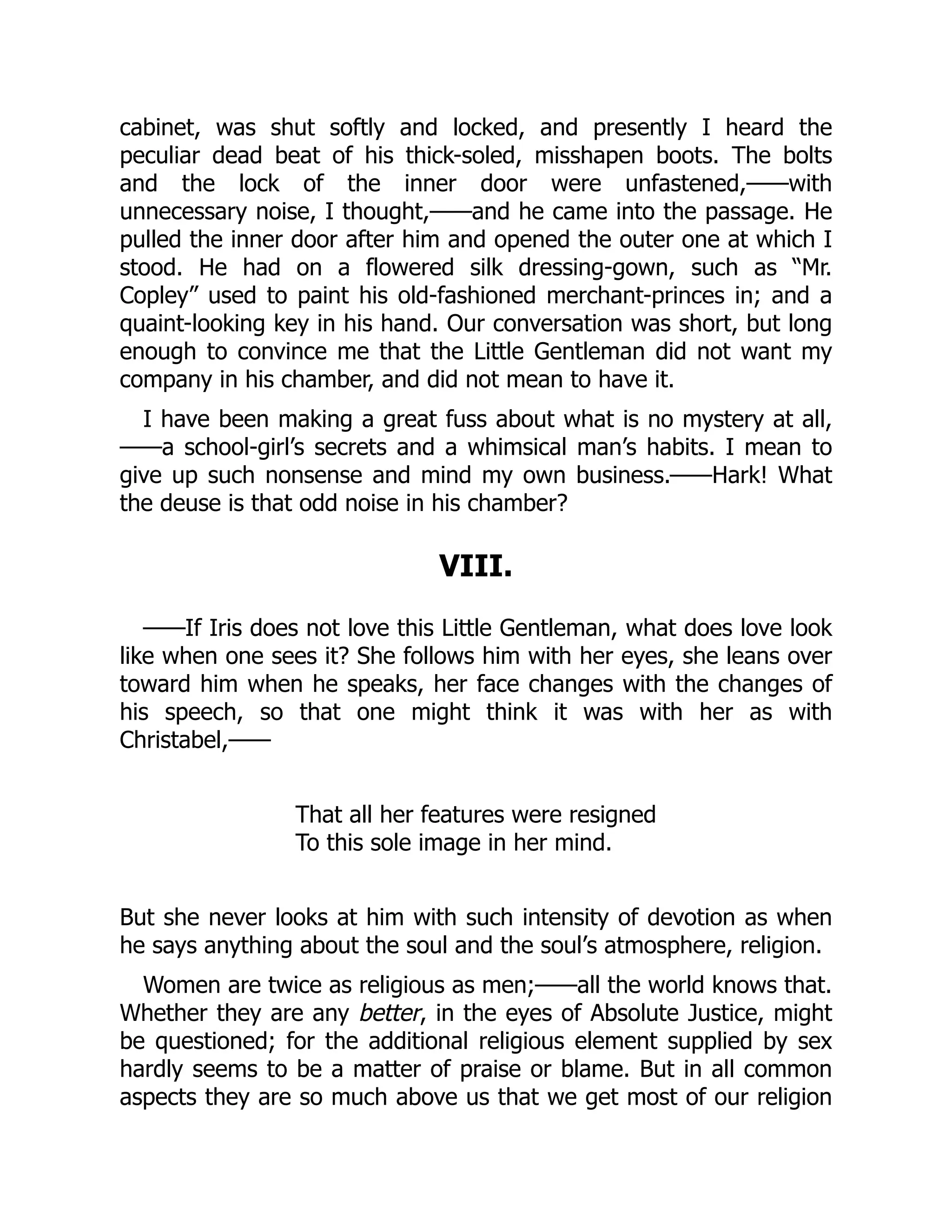 cabinet, was shut softly and locked, and presently I heard the
peculiar dead beat of his thick-soled, misshapen boots. The bolts
and the lock of the inner door were unfastened,——with
unnecessary noise, I thought,——and he came into the passage. He
pulled the inner door after him and opened the outer one at which I
stood. He had on a flowered silk dressing-gown, such as “Mr.
Copley” used to paint his old-fashioned merchant-princes in; and a
quaint-looking key in his hand. Our conversation was short, but long
enough to convince me that the Little Gentleman did not want my
company in his chamber, and did not mean to have it.
I have been making a great fuss about what is no mystery at all,
——a school-girl’s secrets and a whimsical man’s habits. I mean to
give up such nonsense and mind my own business.——Hark! What
the deuse is that odd noise in his chamber?
VIII.
——If Iris does not love this Little Gentleman, what does love look
like when one sees it? She follows him with her eyes, she leans over
toward him when he speaks, her face changes with the changes of
his speech, so that one might think it was with her as with
Christabel,——
That all her features were resigned
To this sole image in her mind.
But she never looks at him with such intensity of devotion as when
he says anything about the soul and the soul’s atmosphere, religion.
Women are twice as religious as men;——all the world knows that.
Whether they are any better, in the eyes of Absolute Justice, might
be questioned; for the additional religious element supplied by sex
hardly seems to be a matter of praise or blame. But in all common
aspects they are so much above us that we get most of our religion
 