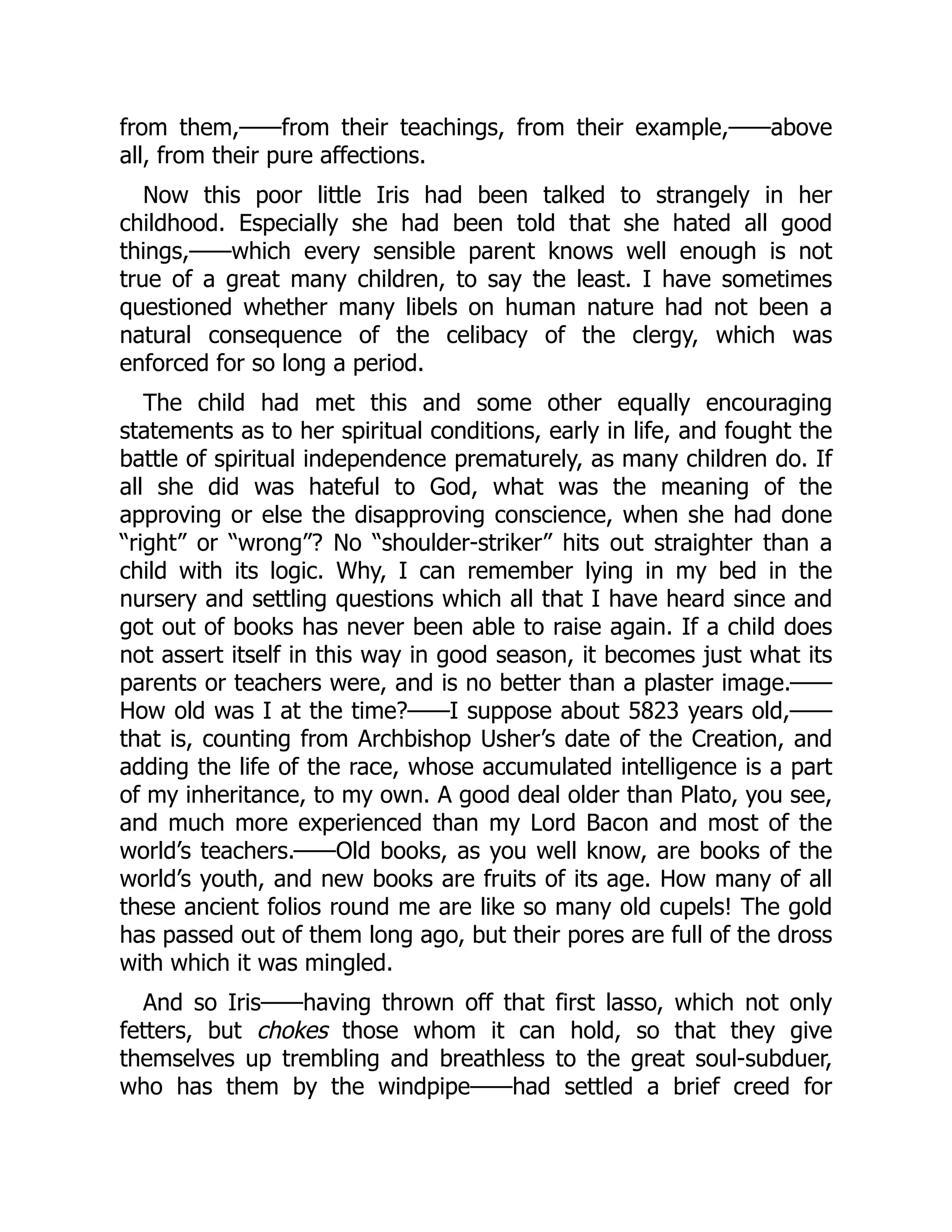 from them,——from their teachings, from their example,——above
all, from their pure affections.
Now this poor little Iris had been talked to strangely in her
childhood. Especially she had been told that she hated all good
things,——which every sensible parent knows well enough is not
true of a great many children, to say the least. I have sometimes
questioned whether many libels on human nature had not been a
natural consequence of the celibacy of the clergy, which was
enforced for so long a period.
The child had met this and some other equally encouraging
statements as to her spiritual conditions, early in life, and fought the
battle of spiritual independence prematurely, as many children do. If
all she did was hateful to God, what was the meaning of the
approving or else the disapproving conscience, when she had done
“right” or “wrong”? No “shoulder-striker” hits out straighter than a
child with its logic. Why, I can remember lying in my bed in the
nursery and settling questions which all that I have heard since and
got out of books has never been able to raise again. If a child does
not assert itself in this way in good season, it becomes just what its
parents or teachers were, and is no better than a plaster image.——
How old was I at the time?——I suppose about 5823 years old,——
that is, counting from Archbishop Usher’s date of the Creation, and
adding the life of the race, whose accumulated intelligence is a part
of my inheritance, to my own. A good deal older than Plato, you see,
and much more experienced than my Lord Bacon and most of the
world’s teachers.——Old books, as you well know, are books of the
world’s youth, and new books are fruits of its age. How many of all
these ancient folios round me are like so many old cupels! The gold
has passed out of them long ago, but their pores are full of the dross
with which it was mingled.
And so Iris——having thrown off that first lasso, which not only
fetters, but chokes those whom it can hold, so that they give
themselves up trembling and breathless to the great soul-subduer,
who has them by the windpipe——had settled a brief creed for
 