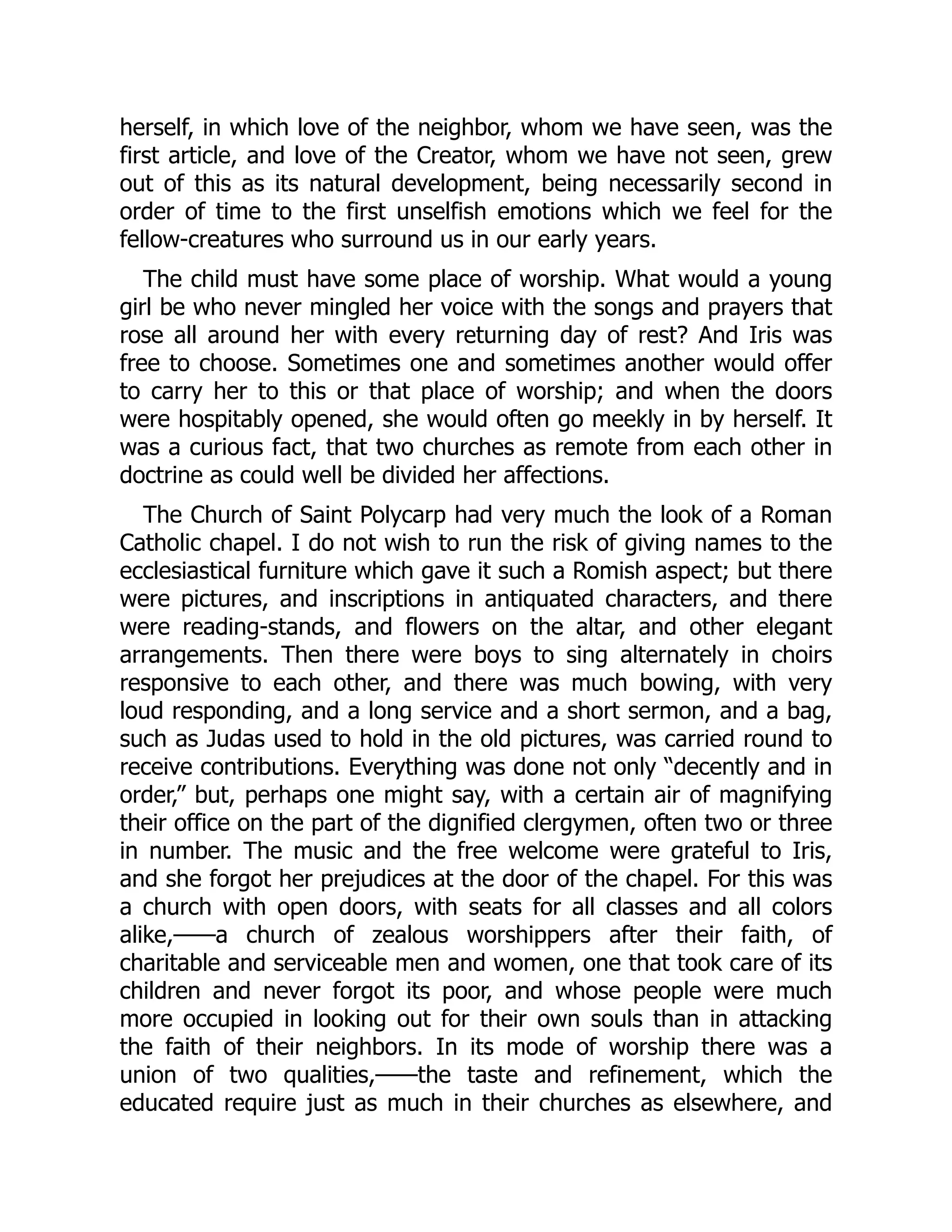 herself, in which love of the neighbor, whom we have seen, was the
first article, and love of the Creator, whom we have not seen, grew
out of this as its natural development, being necessarily second in
order of time to the first unselfish emotions which we feel for the
fellow-creatures who surround us in our early years.
The child must have some place of worship. What would a young
girl be who never mingled her voice with the songs and prayers that
rose all around her with every returning day of rest? And Iris was
free to choose. Sometimes one and sometimes another would offer
to carry her to this or that place of worship; and when the doors
were hospitably opened, she would often go meekly in by herself. It
was a curious fact, that two churches as remote from each other in
doctrine as could well be divided her affections.
The Church of Saint Polycarp had very much the look of a Roman
Catholic chapel. I do not wish to run the risk of giving names to the
ecclesiastical furniture which gave it such a Romish aspect; but there
were pictures, and inscriptions in antiquated characters, and there
were reading-stands, and flowers on the altar, and other elegant
arrangements. Then there were boys to sing alternately in choirs
responsive to each other, and there was much bowing, with very
loud responding, and a long service and a short sermon, and a bag,
such as Judas used to hold in the old pictures, was carried round to
receive contributions. Everything was done not only “decently and in
order,” but, perhaps one might say, with a certain air of magnifying
their office on the part of the dignified clergymen, often two or three
in number. The music and the free welcome were grateful to Iris,
and she forgot her prejudices at the door of the chapel. For this was
a church with open doors, with seats for all classes and all colors
alike,——a church of zealous worshippers after their faith, of
charitable and serviceable men and women, one that took care of its
children and never forgot its poor, and whose people were much
more occupied in looking out for their own souls than in attacking
the faith of their neighbors. In its mode of worship there was a
union of two qualities,——the taste and refinement, which the
educated require just as much in their churches as elsewhere, and
 