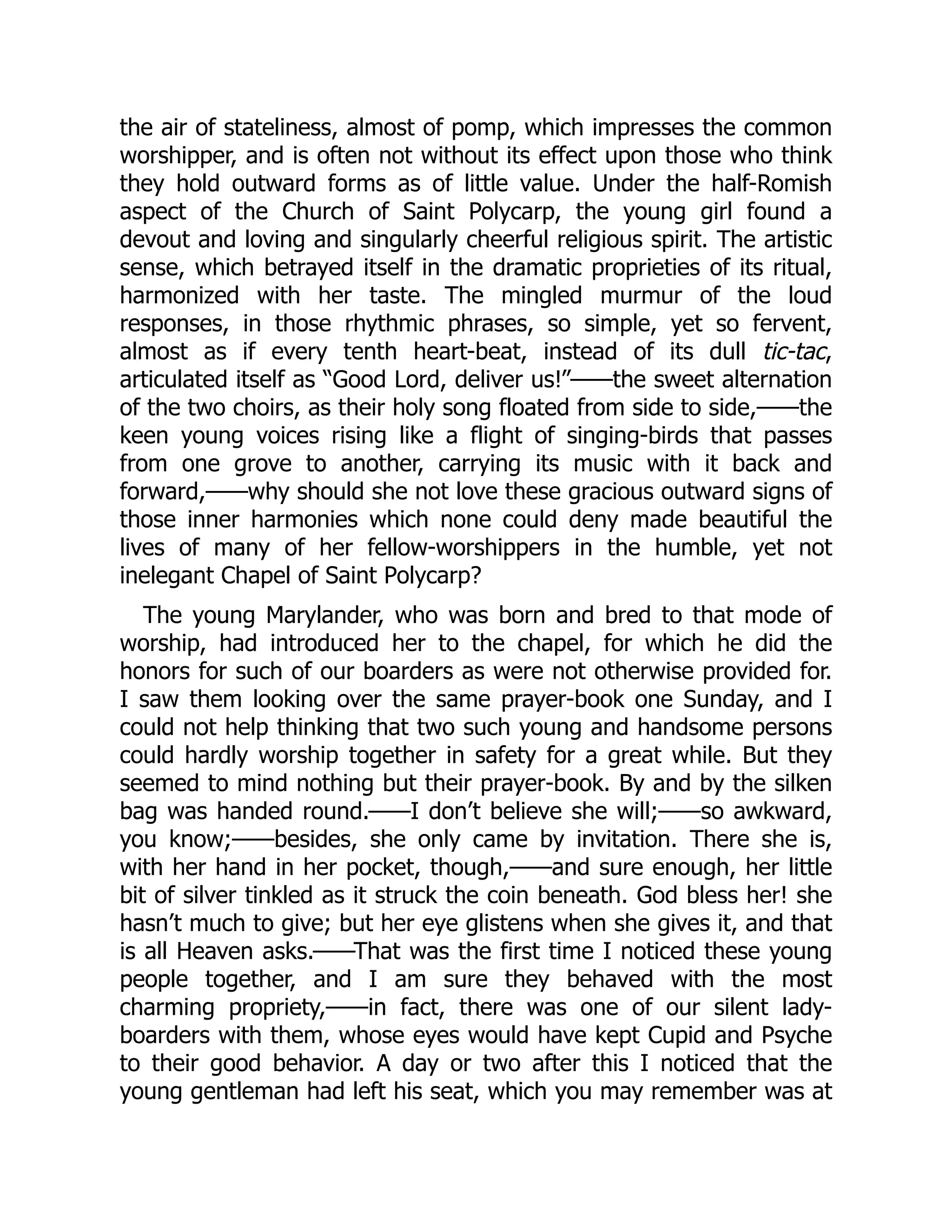the air of stateliness, almost of pomp, which impresses the common
worshipper, and is often not without its effect upon those who think
they hold outward forms as of little value. Under the half-Romish
aspect of the Church of Saint Polycarp, the young girl found a
devout and loving and singularly cheerful religious spirit. The artistic
sense, which betrayed itself in the dramatic proprieties of its ritual,
harmonized with her taste. The mingled murmur of the loud
responses, in those rhythmic phrases, so simple, yet so fervent,
almost as if every tenth heart-beat, instead of its dull tic-tac,
articulated itself as “Good Lord, deliver us!”——the sweet alternation
of the two choirs, as their holy song floated from side to side,——the
keen young voices rising like a flight of singing-birds that passes
from one grove to another, carrying its music with it back and
forward,——why should she not love these gracious outward signs of
those inner harmonies which none could deny made beautiful the
lives of many of her fellow-worshippers in the humble, yet not
inelegant Chapel of Saint Polycarp?
The young Marylander, who was born and bred to that mode of
worship, had introduced her to the chapel, for which he did the
honors for such of our boarders as were not otherwise provided for.
I saw them looking over the same prayer-book one Sunday, and I
could not help thinking that two such young and handsome persons
could hardly worship together in safety for a great while. But they
seemed to mind nothing but their prayer-book. By and by the silken
bag was handed round.——I don’t believe she will;——so awkward,
you know;——besides, she only came by invitation. There she is,
with her hand in her pocket, though,——and sure enough, her little
bit of silver tinkled as it struck the coin beneath. God bless her! she
hasn’t much to give; but her eye glistens when she gives it, and that
is all Heaven asks.——That was the first time I noticed these young
people together, and I am sure they behaved with the most
charming propriety,——in fact, there was one of our silent lady-
boarders with them, whose eyes would have kept Cupid and Psyche
to their good behavior. A day or two after this I noticed that the
young gentleman had left his seat, which you may remember was at
 