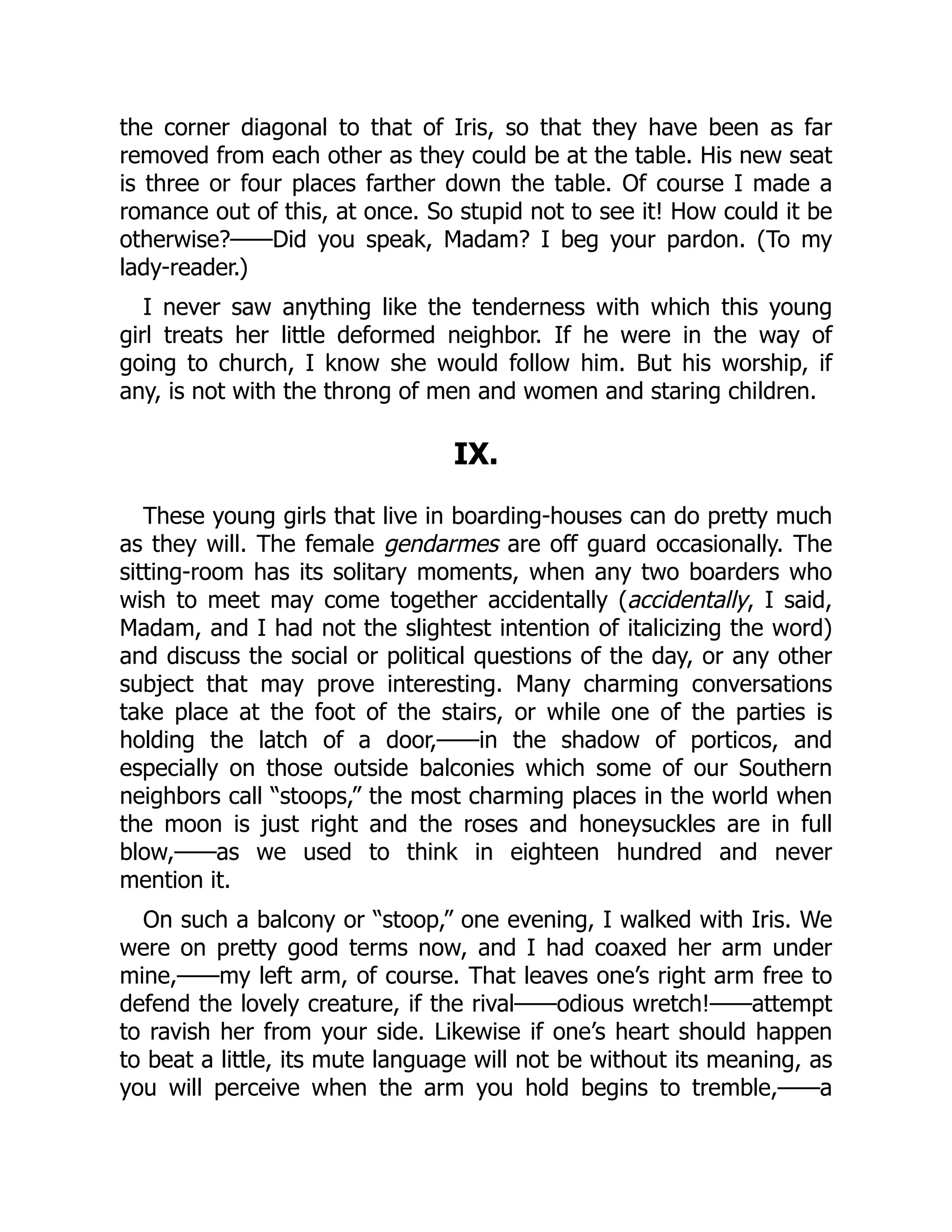 the corner diagonal to that of Iris, so that they have been as far
removed from each other as they could be at the table. His new seat
is three or four places farther down the table. Of course I made a
romance out of this, at once. So stupid not to see it! How could it be
otherwise?——Did you speak, Madam? I beg your pardon. (To my
lady-reader.)
I never saw anything like the tenderness with which this young
girl treats her little deformed neighbor. If he were in the way of
going to church, I know she would follow him. But his worship, if
any, is not with the throng of men and women and staring children.
IX.
These young girls that live in boarding-houses can do pretty much
as they will. The female gendarmes are off guard occasionally. The
sitting-room has its solitary moments, when any two boarders who
wish to meet may come together accidentally (accidentally, I said,
Madam, and I had not the slightest intention of italicizing the word)
and discuss the social or political questions of the day, or any other
subject that may prove interesting. Many charming conversations
take place at the foot of the stairs, or while one of the parties is
holding the latch of a door,——in the shadow of porticos, and
especially on those outside balconies which some of our Southern
neighbors call “stoops,” the most charming places in the world when
the moon is just right and the roses and honeysuckles are in full
blow,——as we used to think in eighteen hundred and never
mention it.
On such a balcony or “stoop,” one evening, I walked with Iris. We
were on pretty good terms now, and I had coaxed her arm under
mine,——my left arm, of course. That leaves one’s right arm free to
defend the lovely creature, if the rival——odious wretch!——attempt
to ravish her from your side. Likewise if one’s heart should happen
to beat a little, its mute language will not be without its meaning, as
you will perceive when the arm you hold begins to tremble,——a
 