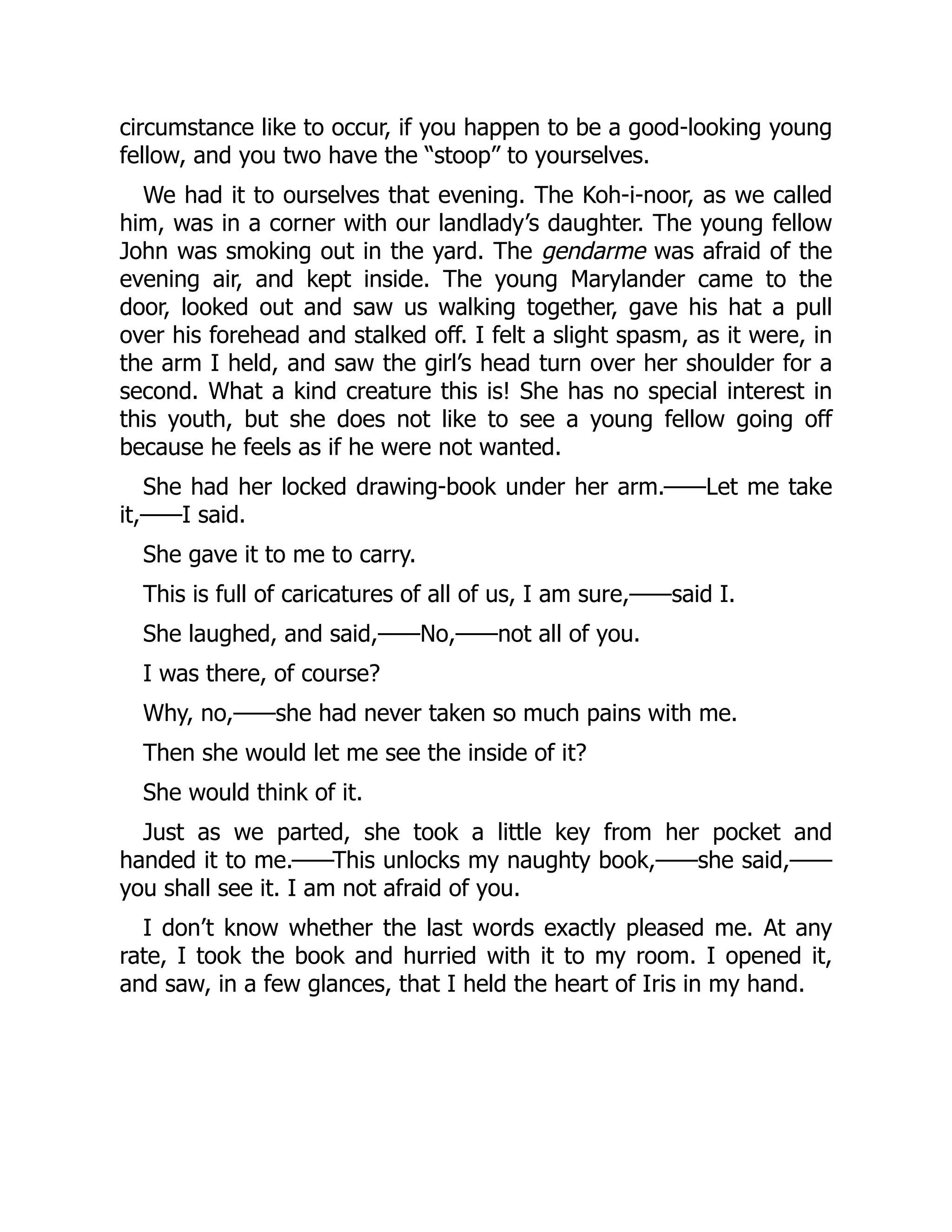 circumstance like to occur, if you happen to be a good-looking young
fellow, and you two have the “stoop” to yourselves.
We had it to ourselves that evening. The Koh-i-noor, as we called
him, was in a corner with our landlady’s daughter. The young fellow
John was smoking out in the yard. The gendarme was afraid of the
evening air, and kept inside. The young Marylander came to the
door, looked out and saw us walking together, gave his hat a pull
over his forehead and stalked off. I felt a slight spasm, as it were, in
the arm I held, and saw the girl’s head turn over her shoulder for a
second. What a kind creature this is! She has no special interest in
this youth, but she does not like to see a young fellow going off
because he feels as if he were not wanted.
She had her locked drawing-book under her arm.——Let me take
it,——I said.
She gave it to me to carry.
This is full of caricatures of all of us, I am sure,——said I.
She laughed, and said,——No,——not all of you.
I was there, of course?
Why, no,——she had never taken so much pains with me.
Then she would let me see the inside of it?
She would think of it.
Just as we parted, she took a little key from her pocket and
handed it to me.——This unlocks my naughty book,——she said,——
you shall see it. I am not afraid of you.
I don’t know whether the last words exactly pleased me. At any
rate, I took the book and hurried with it to my room. I opened it,
and saw, in a few glances, that I held the heart of Iris in my hand.
 
