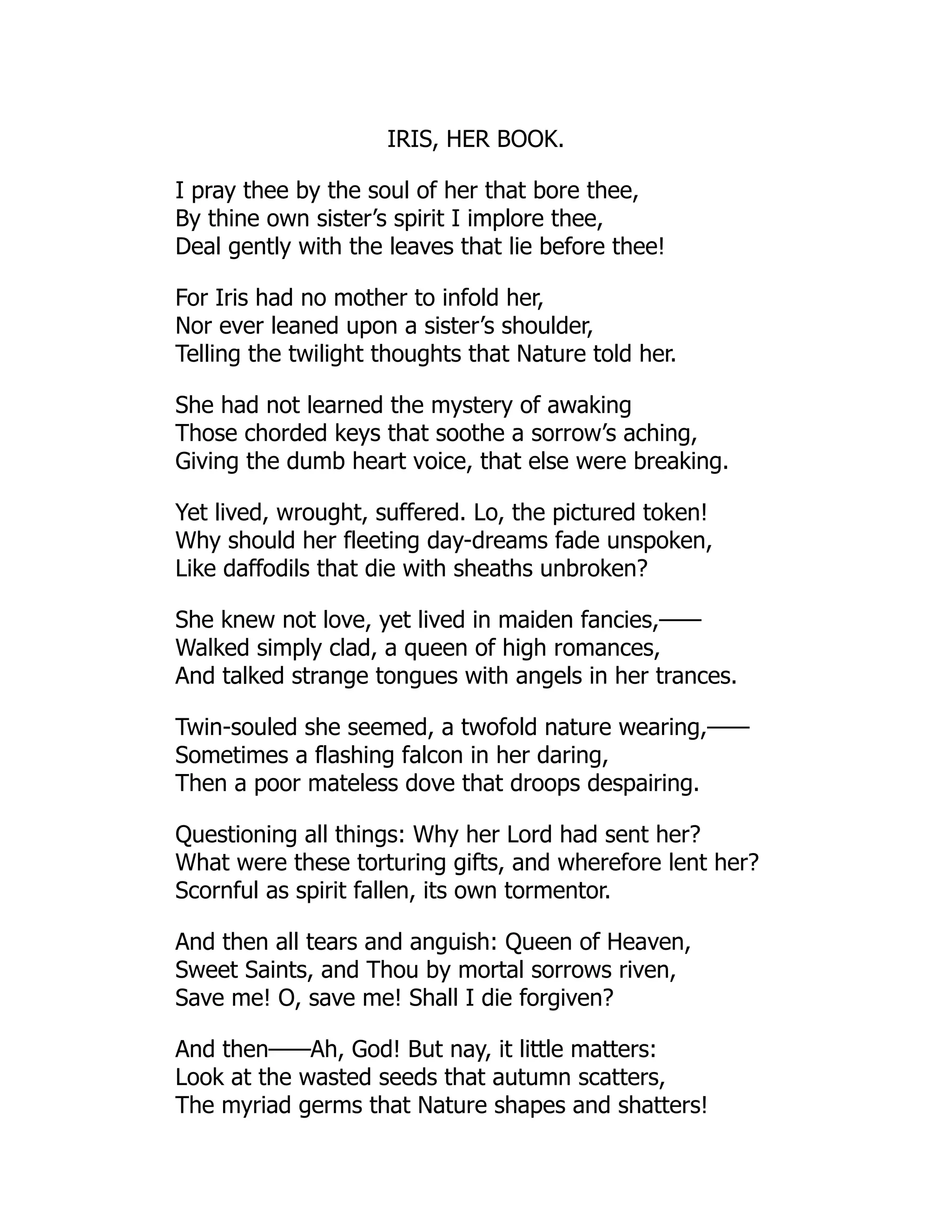 IRIS, HER BOOK.
I pray thee by the soul of her that bore thee,
By thine own sister’s spirit I implore thee,
Deal gently with the leaves that lie before thee!
For Iris had no mother to infold her,
Nor ever leaned upon a sister’s shoulder,
Telling the twilight thoughts that Nature told her.
She had not learned the mystery of awaking
Those chorded keys that soothe a sorrow’s aching,
Giving the dumb heart voice, that else were breaking.
Yet lived, wrought, suffered. Lo, the pictured token!
Why should her fleeting day-dreams fade unspoken,
Like daffodils that die with sheaths unbroken?
She knew not love, yet lived in maiden fancies,——
Walked simply clad, a queen of high romances,
And talked strange tongues with angels in her trances.
Twin-souled she seemed, a twofold nature wearing,——
Sometimes a flashing falcon in her daring,
Then a poor mateless dove that droops despairing.
Questioning all things: Why her Lord had sent her?
What were these torturing gifts, and wherefore lent her?
Scornful as spirit fallen, its own tormentor.
And then all tears and anguish: Queen of Heaven,
Sweet Saints, and Thou by mortal sorrows riven,
Save me! O, save me! Shall I die forgiven?
And then——Ah, God! But nay, it little matters:
Look at the wasted seeds that autumn scatters,
The myriad germs that Nature shapes and shatters!
 
