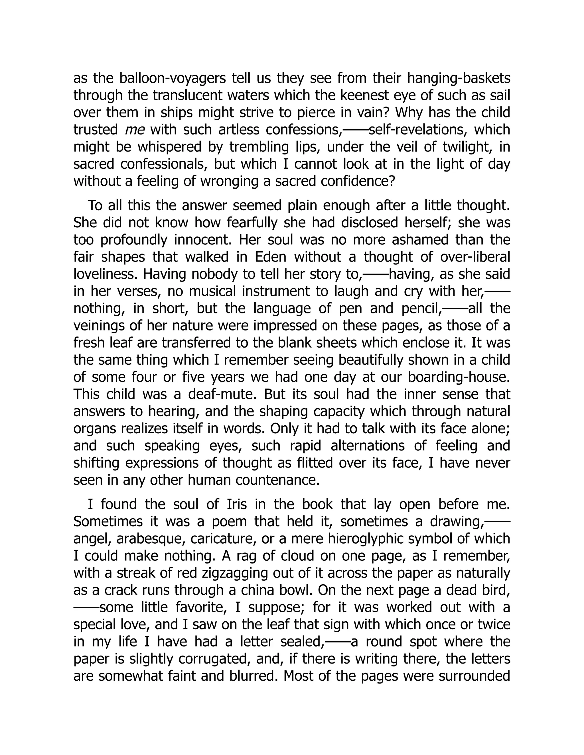 as the balloon-voyagers tell us they see from their hanging-baskets
through the translucent waters which the keenest eye of such as sail
over them in ships might strive to pierce in vain? Why has the child
trusted me with such artless confessions,——self-revelations, which
might be whispered by trembling lips, under the veil of twilight, in
sacred confessionals, but which I cannot look at in the light of day
without a feeling of wronging a sacred confidence?
To all this the answer seemed plain enough after a little thought.
She did not know how fearfully she had disclosed herself; she was
too profoundly innocent. Her soul was no more ashamed than the
fair shapes that walked in Eden without a thought of over-liberal
loveliness. Having nobody to tell her story to,——having, as she said
in her verses, no musical instrument to laugh and cry with her,——
nothing, in short, but the language of pen and pencil,——all the
veinings of her nature were impressed on these pages, as those of a
fresh leaf are transferred to the blank sheets which enclose it. It was
the same thing which I remember seeing beautifully shown in a child
of some four or five years we had one day at our boarding-house.
This child was a deaf-mute. But its soul had the inner sense that
answers to hearing, and the shaping capacity which through natural
organs realizes itself in words. Only it had to talk with its face alone;
and such speaking eyes, such rapid alternations of feeling and
shifting expressions of thought as flitted over its face, I have never
seen in any other human countenance.
I found the soul of Iris in the book that lay open before me.
Sometimes it was a poem that held it, sometimes a drawing,——
angel, arabesque, caricature, or a mere hieroglyphic symbol of which
I could make nothing. A rag of cloud on one page, as I remember,
with a streak of red zigzagging out of it across the paper as naturally
as a crack runs through a china bowl. On the next page a dead bird,
——some little favorite, I suppose; for it was worked out with a
special love, and I saw on the leaf that sign with which once or twice
in my life I have had a letter sealed,——a round spot where the
paper is slightly corrugated, and, if there is writing there, the letters
are somewhat faint and blurred. Most of the pages were surrounded
 