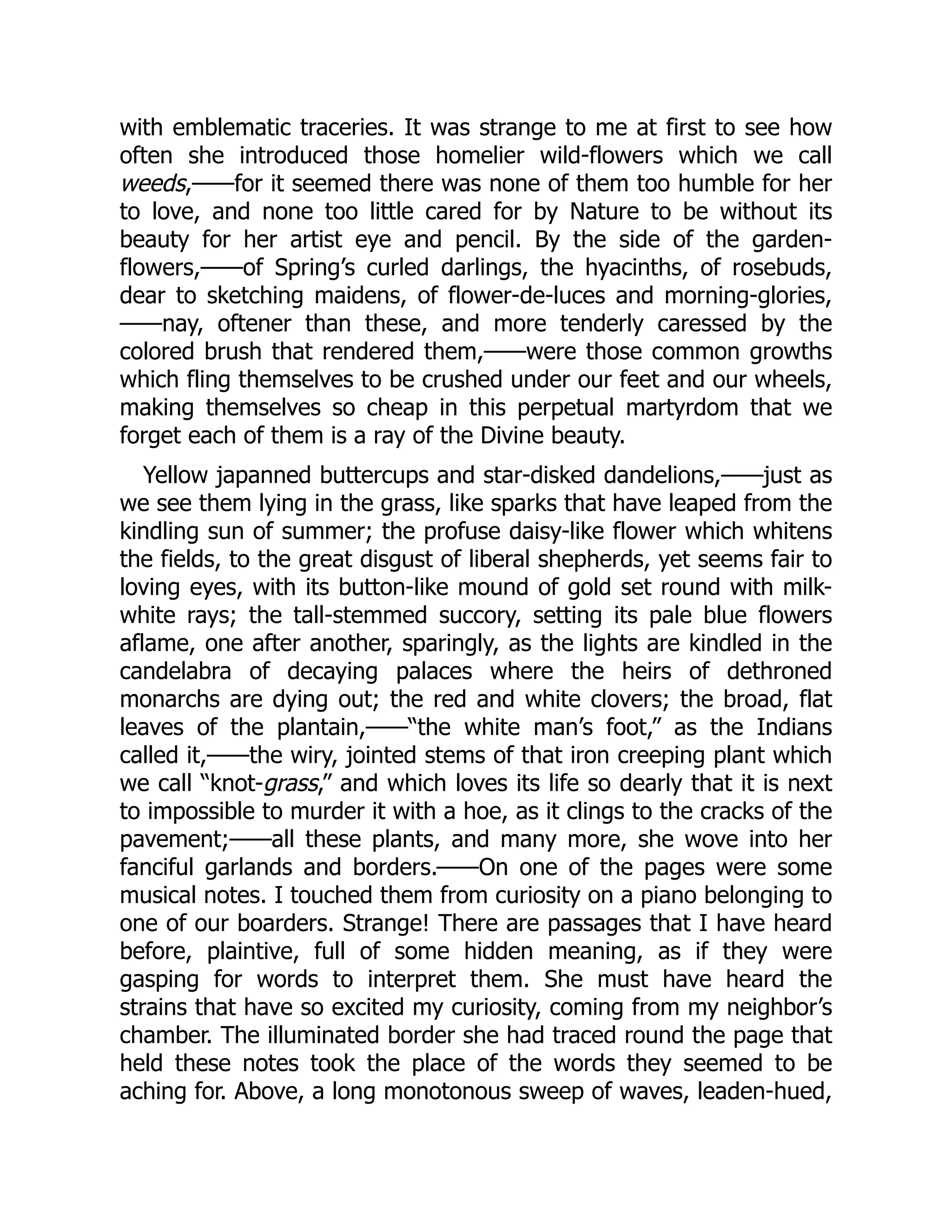with emblematic traceries. It was strange to me at first to see how
often she introduced those homelier wild-flowers which we call
weeds,——for it seemed there was none of them too humble for her
to love, and none too little cared for by Nature to be without its
beauty for her artist eye and pencil. By the side of the garden-
flowers,——of Spring’s curled darlings, the hyacinths, of rosebuds,
dear to sketching maidens, of flower-de-luces and morning-glories,
——nay, oftener than these, and more tenderly caressed by the
colored brush that rendered them,——were those common growths
which fling themselves to be crushed under our feet and our wheels,
making themselves so cheap in this perpetual martyrdom that we
forget each of them is a ray of the Divine beauty.
Yellow japanned buttercups and star-disked dandelions,——just as
we see them lying in the grass, like sparks that have leaped from the
kindling sun of summer; the profuse daisy-like flower which whitens
the fields, to the great disgust of liberal shepherds, yet seems fair to
loving eyes, with its button-like mound of gold set round with milk-
white rays; the tall-stemmed succory, setting its pale blue flowers
aflame, one after another, sparingly, as the lights are kindled in the
candelabra of decaying palaces where the heirs of dethroned
monarchs are dying out; the red and white clovers; the broad, flat
leaves of the plantain,——“the white man’s foot,” as the Indians
called it,——the wiry, jointed stems of that iron creeping plant which
we call “knot-grass,” and which loves its life so dearly that it is next
to impossible to murder it with a hoe, as it clings to the cracks of the
pavement;——all these plants, and many more, she wove into her
fanciful garlands and borders.——On one of the pages were some
musical notes. I touched them from curiosity on a piano belonging to
one of our boarders. Strange! There are passages that I have heard
before, plaintive, full of some hidden meaning, as if they were
gasping for words to interpret them. She must have heard the
strains that have so excited my curiosity, coming from my neighbor’s
chamber. The illuminated border she had traced round the page that
held these notes took the place of the words they seemed to be
aching for. Above, a long monotonous sweep of waves, leaden-hued,
 