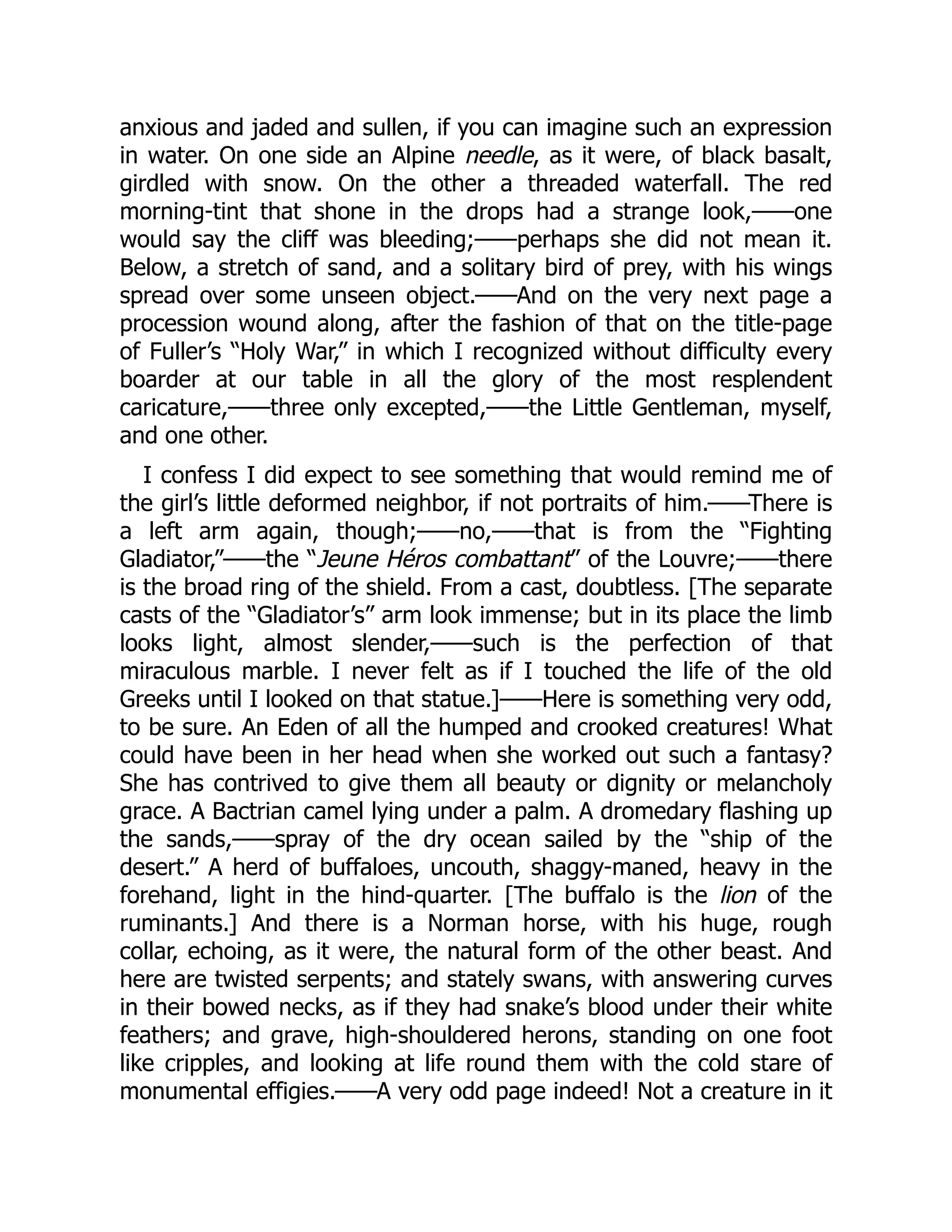 anxious and jaded and sullen, if you can imagine such an expression
in water. On one side an Alpine needle, as it were, of black basalt,
girdled with snow. On the other a threaded waterfall. The red
morning-tint that shone in the drops had a strange look,——one
would say the cliff was bleeding;——perhaps she did not mean it.
Below, a stretch of sand, and a solitary bird of prey, with his wings
spread over some unseen object.——And on the very next page a
procession wound along, after the fashion of that on the title-page
of Fuller’s “Holy War,” in which I recognized without difficulty every
boarder at our table in all the glory of the most resplendent
caricature,——three only excepted,——the Little Gentleman, myself,
and one other.
I confess I did expect to see something that would remind me of
the girl’s little deformed neighbor, if not portraits of him.——There is
a left arm again, though;——no,——that is from the “Fighting
Gladiator,”——the “Jeune Héros combattant” of the Louvre;——there
is the broad ring of the shield. From a cast, doubtless. [The separate
casts of the “Gladiator’s” arm look immense; but in its place the limb
looks light, almost slender,——such is the perfection of that
miraculous marble. I never felt as if I touched the life of the old
Greeks until I looked on that statue.]——Here is something very odd,
to be sure. An Eden of all the humped and crooked creatures! What
could have been in her head when she worked out such a fantasy?
She has contrived to give them all beauty or dignity or melancholy
grace. A Bactrian camel lying under a palm. A dromedary flashing up
the sands,——spray of the dry ocean sailed by the “ship of the
desert.” A herd of buffaloes, uncouth, shaggy-maned, heavy in the
forehand, light in the hind-quarter. [The buffalo is the lion of the
ruminants.] And there is a Norman horse, with his huge, rough
collar, echoing, as it were, the natural form of the other beast. And
here are twisted serpents; and stately swans, with answering curves
in their bowed necks, as if they had snake’s blood under their white
feathers; and grave, high-shouldered herons, standing on one foot
like cripples, and looking at life round them with the cold stare of
monumental effigies.——A very odd page indeed! Not a creature in it
 