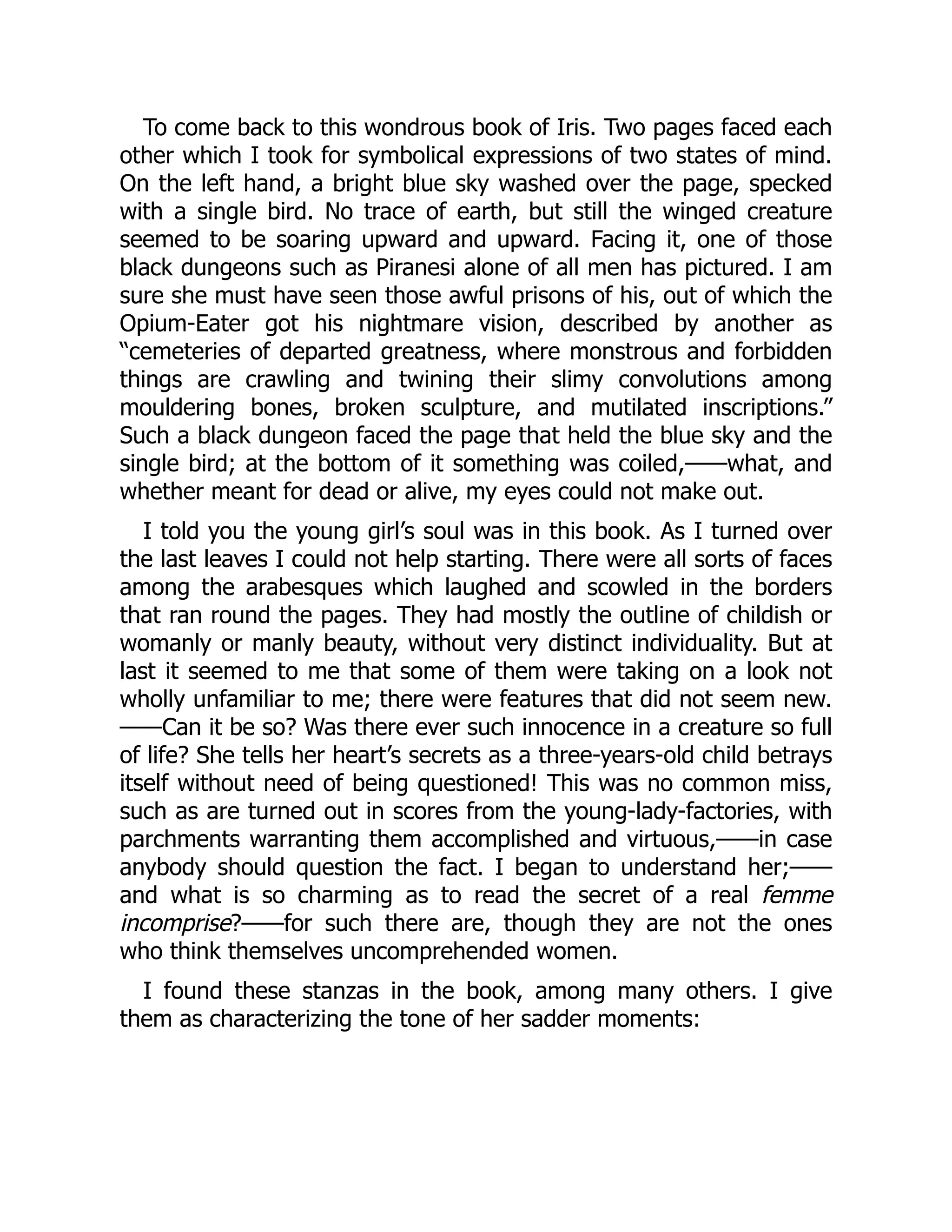 To come back to this wondrous book of Iris. Two pages faced each
other which I took for symbolical expressions of two states of mind.
On the left hand, a bright blue sky washed over the page, specked
with a single bird. No trace of earth, but still the winged creature
seemed to be soaring upward and upward. Facing it, one of those
black dungeons such as Piranesi alone of all men has pictured. I am
sure she must have seen those awful prisons of his, out of which the
Opium-Eater got his nightmare vision, described by another as
“cemeteries of departed greatness, where monstrous and forbidden
things are crawling and twining their slimy convolutions among
mouldering bones, broken sculpture, and mutilated inscriptions.”
Such a black dungeon faced the page that held the blue sky and the
single bird; at the bottom of it something was coiled,——what, and
whether meant for dead or alive, my eyes could not make out.
I told you the young girl’s soul was in this book. As I turned over
the last leaves I could not help starting. There were all sorts of faces
among the arabesques which laughed and scowled in the borders
that ran round the pages. They had mostly the outline of childish or
womanly or manly beauty, without very distinct individuality. But at
last it seemed to me that some of them were taking on a look not
wholly unfamiliar to me; there were features that did not seem new.
——Can it be so? Was there ever such innocence in a creature so full
of life? She tells her heart’s secrets as a three-years-old child betrays
itself without need of being questioned! This was no common miss,
such as are turned out in scores from the young-lady-factories, with
parchments warranting them accomplished and virtuous,——in case
anybody should question the fact. I began to understand her;——
and what is so charming as to read the secret of a real femme
incomprise?——for such there are, though they are not the ones
who think themselves uncomprehended women.
I found these stanzas in the book, among many others. I give
them as characterizing the tone of her sadder moments:
 