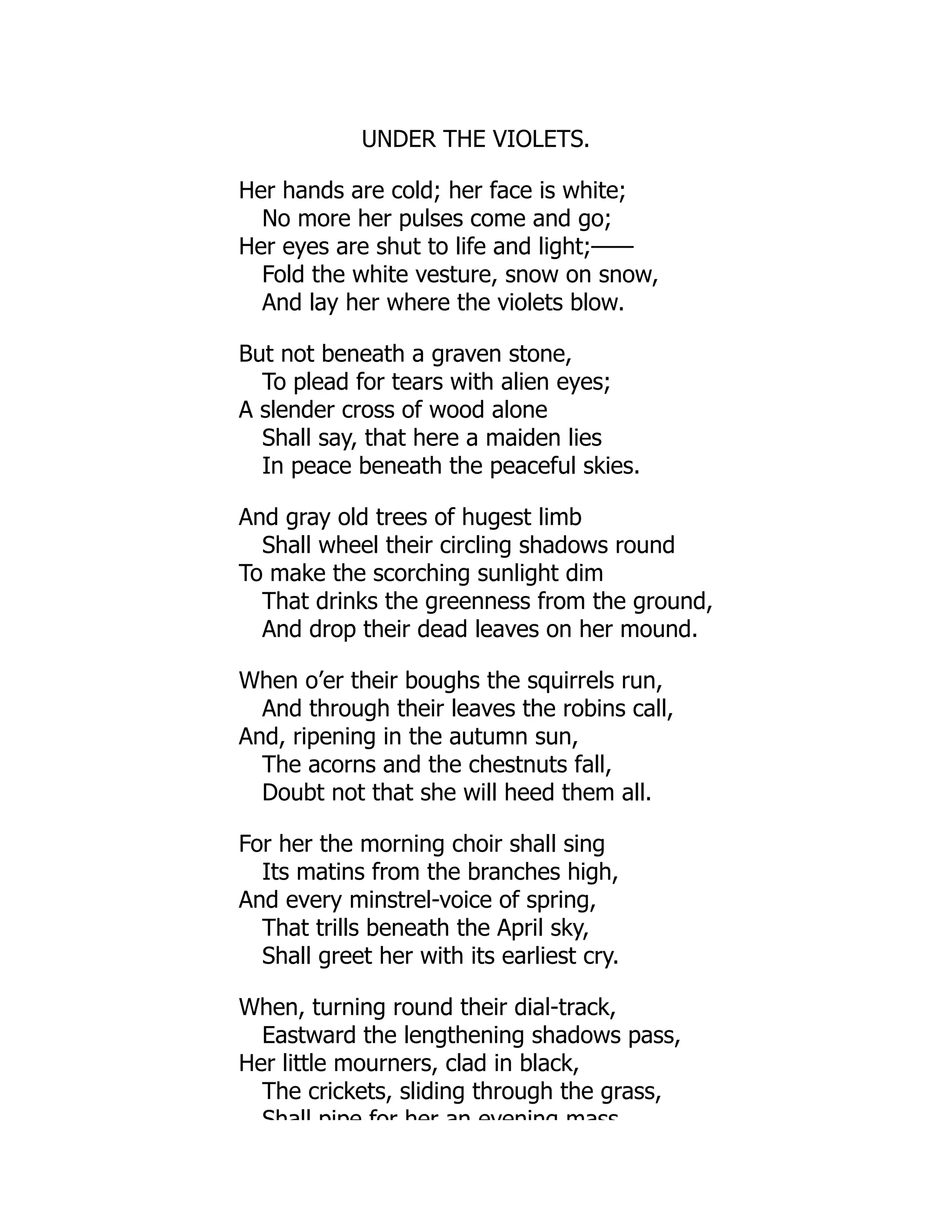 UNDER THE VIOLETS.
Her hands are cold; her face is white;
No more her pulses come and go;
Her eyes are shut to life and light;——
Fold the white vesture, snow on snow,
And lay her where the violets blow.
But not beneath a graven stone,
To plead for tears with alien eyes;
A slender cross of wood alone
Shall say, that here a maiden lies
In peace beneath the peaceful skies.
And gray old trees of hugest limb
Shall wheel their circling shadows round
To make the scorching sunlight dim
That drinks the greenness from the ground,
And drop their dead leaves on her mound.
When o’er their boughs the squirrels run,
And through their leaves the robins call,
And, ripening in the autumn sun,
The acorns and the chestnuts fall,
Doubt not that she will heed them all.
For her the morning choir shall sing
Its matins from the branches high,
And every minstrel-voice of spring,
That trills beneath the April sky,
Shall greet her with its earliest cry.
When, turning round their dial-track,
Eastward the lengthening shadows pass,
Her little mourners, clad in black,
The crickets, sliding through the grass,
Shall pipe for her an evening mass
 