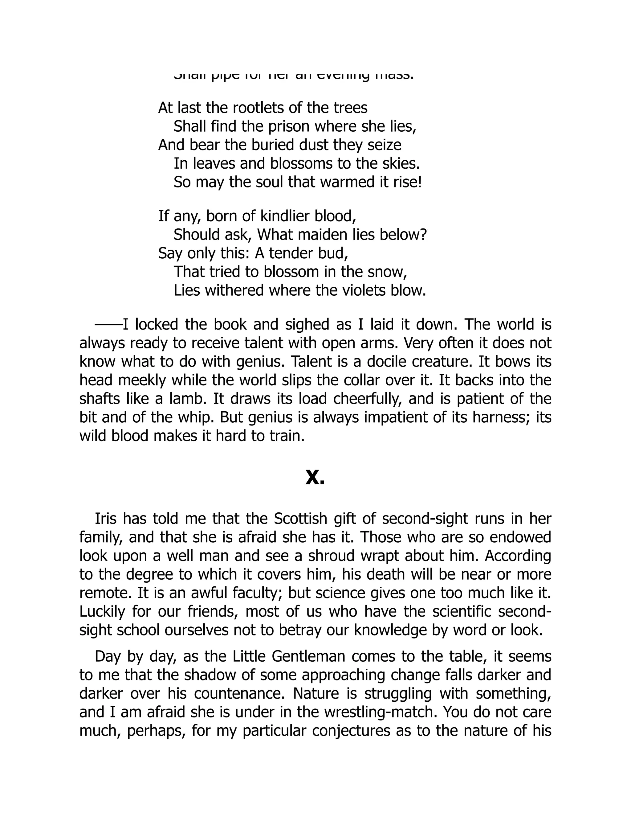 Shall pipe for her an evening mass.
At last the rootlets of the trees
Shall find the prison where she lies,
And bear the buried dust they seize
In leaves and blossoms to the skies.
So may the soul that warmed it rise!
If any, born of kindlier blood,
Should ask, What maiden lies below?
Say only this: A tender bud,
That tried to blossom in the snow,
Lies withered where the violets blow.
——I locked the book and sighed as I laid it down. The world is
always ready to receive talent with open arms. Very often it does not
know what to do with genius. Talent is a docile creature. It bows its
head meekly while the world slips the collar over it. It backs into the
shafts like a lamb. It draws its load cheerfully, and is patient of the
bit and of the whip. But genius is always impatient of its harness; its
wild blood makes it hard to train.
X.
Iris has told me that the Scottish gift of second-sight runs in her
family, and that she is afraid she has it. Those who are so endowed
look upon a well man and see a shroud wrapt about him. According
to the degree to which it covers him, his death will be near or more
remote. It is an awful faculty; but science gives one too much like it.
Luckily for our friends, most of us who have the scientific second-
sight school ourselves not to betray our knowledge by word or look.
Day by day, as the Little Gentleman comes to the table, it seems
to me that the shadow of some approaching change falls darker and
darker over his countenance. Nature is struggling with something,
and I am afraid she is under in the wrestling-match. You do not care
much, perhaps, for my particular conjectures as to the nature of his
 