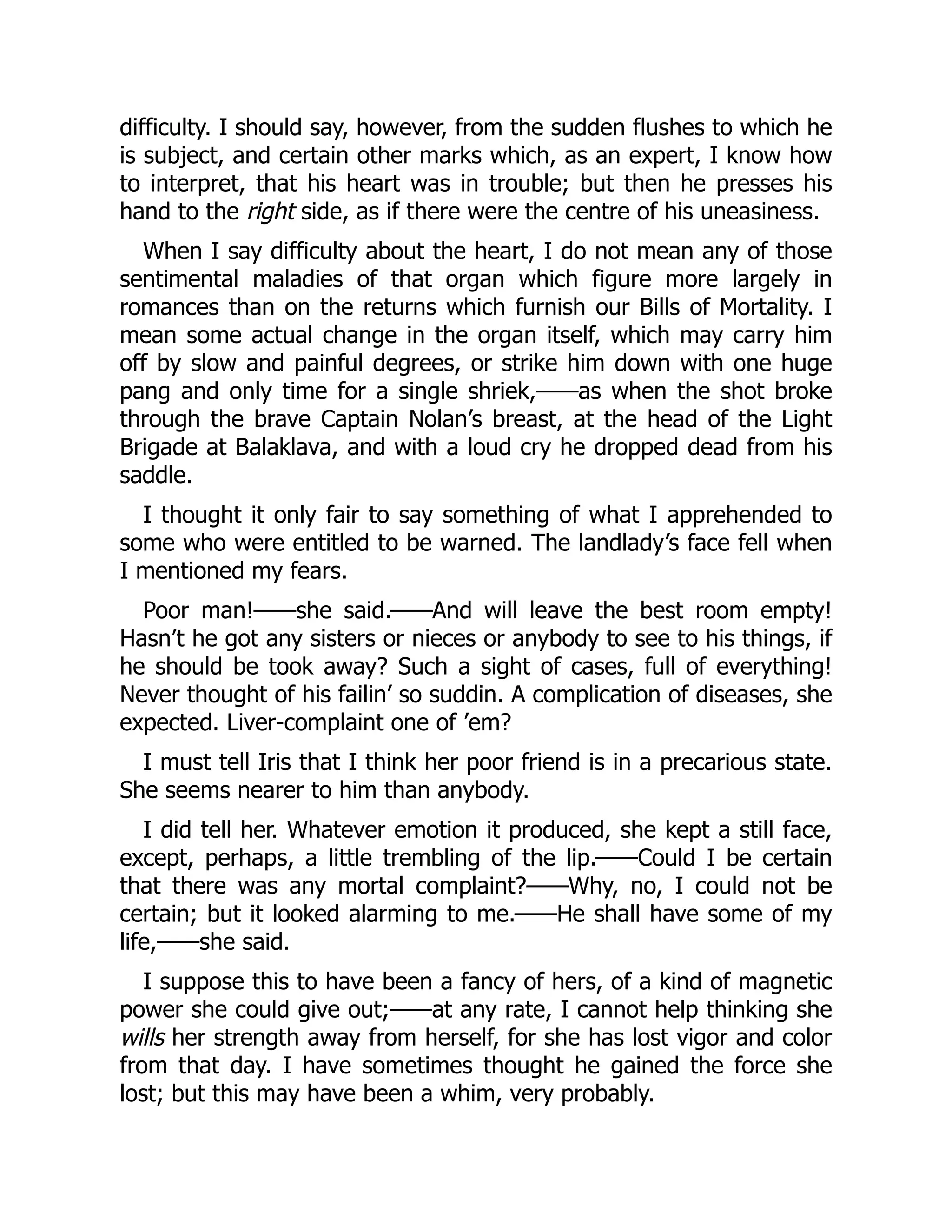 difficulty. I should say, however, from the sudden flushes to which he
is subject, and certain other marks which, as an expert, I know how
to interpret, that his heart was in trouble; but then he presses his
hand to the right side, as if there were the centre of his uneasiness.
When I say difficulty about the heart, I do not mean any of those
sentimental maladies of that organ which figure more largely in
romances than on the returns which furnish our Bills of Mortality. I
mean some actual change in the organ itself, which may carry him
off by slow and painful degrees, or strike him down with one huge
pang and only time for a single shriek,——as when the shot broke
through the brave Captain Nolan’s breast, at the head of the Light
Brigade at Balaklava, and with a loud cry he dropped dead from his
saddle.
I thought it only fair to say something of what I apprehended to
some who were entitled to be warned. The landlady’s face fell when
I mentioned my fears.
Poor man!——she said.——And will leave the best room empty!
Hasn’t he got any sisters or nieces or anybody to see to his things, if
he should be took away? Such a sight of cases, full of everything!
Never thought of his failin’ so suddin. A complication of diseases, she
expected. Liver-complaint one of ’em?
I must tell Iris that I think her poor friend is in a precarious state.
She seems nearer to him than anybody.
I did tell her. Whatever emotion it produced, she kept a still face,
except, perhaps, a little trembling of the lip.——Could I be certain
that there was any mortal complaint?——Why, no, I could not be
certain; but it looked alarming to me.——He shall have some of my
life,——she said.
I suppose this to have been a fancy of hers, of a kind of magnetic
power she could give out;——at any rate, I cannot help thinking she
wills her strength away from herself, for she has lost vigor and color
from that day. I have sometimes thought he gained the force she
lost; but this may have been a whim, very probably.
 