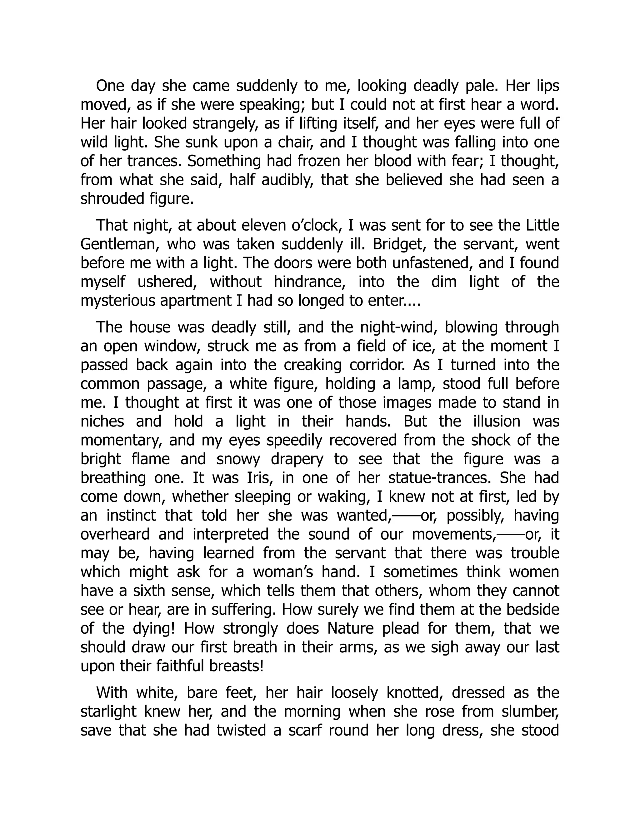 One day she came suddenly to me, looking deadly pale. Her lips
moved, as if she were speaking; but I could not at first hear a word.
Her hair looked strangely, as if lifting itself, and her eyes were full of
wild light. She sunk upon a chair, and I thought was falling into one
of her trances. Something had frozen her blood with fear; I thought,
from what she said, half audibly, that she believed she had seen a
shrouded figure.
That night, at about eleven o’clock, I was sent for to see the Little
Gentleman, who was taken suddenly ill. Bridget, the servant, went
before me with a light. The doors were both unfastened, and I found
myself ushered, without hindrance, into the dim light of the
mysterious apartment I had so longed to enter....
The house was deadly still, and the night-wind, blowing through
an open window, struck me as from a field of ice, at the moment I
passed back again into the creaking corridor. As I turned into the
common passage, a white figure, holding a lamp, stood full before
me. I thought at first it was one of those images made to stand in
niches and hold a light in their hands. But the illusion was
momentary, and my eyes speedily recovered from the shock of the
bright flame and snowy drapery to see that the figure was a
breathing one. It was Iris, in one of her statue-trances. She had
come down, whether sleeping or waking, I knew not at first, led by
an instinct that told her she was wanted,——or, possibly, having
overheard and interpreted the sound of our movements,——or, it
may be, having learned from the servant that there was trouble
which might ask for a woman’s hand. I sometimes think women
have a sixth sense, which tells them that others, whom they cannot
see or hear, are in suffering. How surely we find them at the bedside
of the dying! How strongly does Nature plead for them, that we
should draw our first breath in their arms, as we sigh away our last
upon their faithful breasts!
With white, bare feet, her hair loosely knotted, dressed as the
starlight knew her, and the morning when she rose from slumber,
save that she had twisted a scarf round her long dress, she stood
 